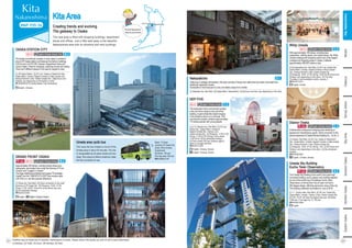 Kita Area
Creating trends and evolving
The gateway to Osaka
This new area is filled with shopping buildings, department
stores and offices. Just a little walk away is the beautiful
Nakanoshima area with its shoreline and retro buildings.
Minami
Osaka-jo
Bay
Area
Southern
Osaka
Northern
Osaka
Eastern
Osaka
Tennoji,
Abeno
Umeda Sky Building
Kuchu Teien Observatory
Featuring a nostalgic atmosphere, this area consists of shops and cafés that have been renovated from
traditional Japanese houses.
Accessible on foot because it is only one station away from Umeda.
[1] Nakazaki-cho, Kita Ward [2] Osaka Metro: Nakazakicho [3] [5] Hours and fees vary depending on the store.
Nakazakicho
Umeda area cyclic bus
This loop-line bus makes a circuit of the
Umeda area in about 30 minutes. The line
is recognizable by its green buses and bus
stops. Bus stops at twelve locations make
the line convenient to use.
Stops: 12 stops,
including JR Osaka Sta.
(East), Nishi-Umeda,
Chayamachi
[5] Adults: 100 yen;
One day pass: 200 yen
☎06-6866-3145
The trademark of this commercial complex
is the red Ferris wheel on the roof of the
building.Agiant whale-like object hanging
in the entrance atrium is a must-see. This
commercial complex contains approximately
170 stores popular with young people.
[1] 5-15, Kakuda-cho, Kita Ward [2] JR Line:
Osaka Sta.; Osaka Metro: Umeda or
Higashi-Umeda Sta.; Hankyu Line:
Osaka-Umeda Sta. [3] Shopping: 11:00-21:00;
Dining: 11:00-22:30 (Dining); Ferris wheel:
11:00-22:45 [4] No scheduled holidays
[5] Ferris wheel: 600 yen (children aged 5
years or younger are free)
☎06-6313-0501
HEP FIVE
English, Chinese, Korean
B-2
Approximately 260 stores, including trendy shops and
restaurants, are located here under the themes of "From
Umeda" and "Largest in Umeda."
The large intellectual entertainment space "Knowledge
Capital" and the "UMEKITAFLOOR" that remains open
until 4:00 a.m. are also popular attractions.
GRAND FRONT OSAKA
[1] Ofuka-cho, Kita Ward [2] Direct connection to the north
entrance of JR Osaka Sta. [3] Shopping: 10:00‒21:00;
Dining: 11:00‒23:00 * Hours for some stores may vary.
[4] No scheduled holidays
☎06-6372-6300
Wi-Fi
i English, Chinese, Korean
English
i English, Chinese, Korean
With approximately 180 stores, including bars,
restaurants, clothing stores, and variety stores, the Whity
Umeda underground shopping mall is one of the largest
underground shopping areas in Osaka. It attracts
approximately 400,000 visitors a day.
[1] Komatsubara-cho, Kita Ward [2] JR Line: Osaka Sta.;
Osaka Metro: Umeda, Higashi-Umeda or Nishi-Umeda
Sta.; Hankyu/Hanshin Lines: Osaka-Umeda Sta.
[3] Shopping: 10:00‒21:00; Dining: 10:00-22:00 (Hours and
holidays vary depending on the store.) [4] The third
Thursday in odd-numbered months, January 1
☎06-6312-5511
Whity Umeda
D-1
C-2
Wi-Fi
English, Korean
[1] 1-1, Oyodo-naka, Kita Ward [2] JR Line: Osaka Sta.;
Osaka Metro: Umeda.; Hankyu Lines: Osaka-Umeda Sta.
[3] 9:30‒22:30 [4] Open throughout the year [5] Adults:
1,500 yen; From age 4 to 12: 700 yen
☎06-6440-3855
English
Afashionable underground shopping area centering on
apparel and miscellaneous goods. Direct connection to the
second basement of Osaka Ekimae Building No. 1 to No. 4.
The Umeda Sky Building is the world’s first super-high
connected building, and is Japan’s only building selected
as one of the world’s top 20 buildings. Kuchu Teien
Observatory on the top floor has an open roof and a
360-degree design, affording panoramic views of the city.
The building underwent renovations in July of 2018.
[1] Umeda, Kita Ward [2] JR Line: Osaka or Kitashinchi
Sta.; Osaka Metro: Umeda, Higashi-Umeda or Nishi-Umeda
Sta.; Hankyu/Hanshin Lines: Osaka-Umeda Sta.
[3] Shopping: 10:00‒21:00; Dining: 7:00‒22:00 (Hours and
holidays vary depending on the store.) [4] No scheduled
holidays
☎06-6348-8931
Diamor Osaka
i English, Chinese, Korean
OSAKA STATION CITY
The largest commercial complex in west Japan is centered
around JR Osaka station and features the fashion buildings
LUCUAand LUCUA1100, Daimaru Department Store and
various hotels. Great for shopping, watching movies and eating.
There are 9 different plazas in the area for people to relax.
[1] JR Osaka Station [2] JR Line: Osaka or Kitashinchi Sta.;
Osaka Metro: Umeda, Higashi-Umeda or Nishi-Umeda Sta.;
Hankyu/Hanshin Lines: Osaka-Umeda Sta. [3][4] Hours and
holidays vary depending on the facility or store.
☎ 06-6458-0212 (Osaka Station City Information)
English, Chinese
B-2
Wi-Fi English, Chinese, Korean, Thai
English, Chinese, Korean
English, Chinese, Korean
C-2
Wi-Fi English, Chinese, Korean
Kita and Nakanoshima
areas are around here!
Shin-Osaka Osaka/Umeda
Namba
Namba
Kita,
Nakanoshima
Facilities may be closed due to weather, maintenance or events. Please check if the facility you wish to visit is open beforehand.
[1] Address [2] Traffic [3] Hours [4] Holidays [5] Fees
C-3
English, Chinese, Korean
V-1
English, Chinese, Korean A-2
22
21
 