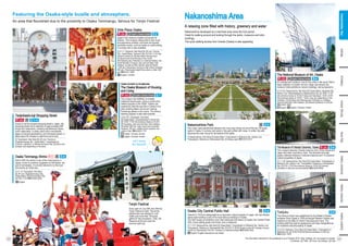 Let’s enjoy
the festival!
Nakanoshima Area
A relaxing zone filled with history, greenery and water
Nakanoshima developed as a merchant area since the Edo period.
Great for walking around and looking through the parks, museums and retro
buildings.
The quick walking access from Umeda (Osaka) is also appealing.
Japan’s first museum created exclusively for
children. This museum allows kids to see, touch
and experience exhibits, and there are several
workshop events, such as hands-on craft-building.
A nursing room is also available.
Known to be the longest shopping street in Japan, the
shopping street has a collection of approximately 800
shops and restaurants, including old-fashioned diners,
sushi restaurants, a cutlery store with a swordsmith
legacy of several generations, and chinaware stores. It
takes about 40 minutes to walk from end to end.
[1] Tenjinbashi, Kita Ward [2] JR Line: Temma or
Osakatemmangu Sta.; Osaka Metro: Tenjimbashisuji
6-chome, Ogimachi, or Minamimorimachi Sta. [3] Hours and
holidays vary depending on the store.
Tenjinbashi-suji Shopping Street
[1] 2-1-7, Ogimachi, Kita Ward [2] JR Line: Temma
Sta.; Osaka Metro: Ogimachi Sta. [3] 9:30–17:00 (the
entrance closes 45 minutes before closing time.)
[4] Second and third Monday of the month
(the following day if Monday is a national holiday), the
fourth Monday in August, year-end and New Year
holidays, as well as other specific days [5] Adults:
1,400 yen; Elementary and junior high school students:
800 yen; Preschoolers aged three years or older: 500
yen ☎06-6311-6601
Kids Plaza Osaka
E-2
E-1~4
English, Chinese
i
Built in 949, the shrine is one of the most famous in
Japan, known to enshrine Sugawara no Michizane, the
god of scholarship. It is fondly referred to by the local
community as Tenjin-san.
Osaka Temmangu Shrine Wi-Fi
[1] 2-1-8, Tenjinbashi, Kita Ward
[2] JR Line: Osakatemmangu Sta.;
Osaka Metro: Minamimorimachi Sta.
[3] 9:00–17:00 ☎06-6353-0025
E-4
English
i
This urban oasis sandwiched between two rivers was chosen as one of the top 100 green
spots in Osaka. In summer and autumn, the park is filled with roses. In winter, the park
becomes the main venue for the festival of the lights.
[1] Nakanoshima, Kita Ward [2] Osaka Metro: Yodoyabashi or Kitahama Sta.; Keihan Line:
Yodoyabashi, Kitahama or Naniwabashi Sta. [3] Always open ☎06-6312-8121
Nakanoshima Park E-4
Opened in 1918 and designated as an important cultural property of Japan, this neo-Renais-
sance-style building is one of the most famous buildings in Osaka.
The hall houses an exhibition room that introduces the history of Osaka City Central Public
Hall, a shop selling goods and books, and a restaurant.
[1] 1-1-27, Nakanoshima, Kita Ward [2] Osaka Metro: Yodoyabashi or Kitahama Sta.; Keihan Line:
Yodoyabashi, Kitahama or Naniwabashi Sta. [3] 9:30-21:30 [4] Closed on the 4th Tuesday of every
month (on Wednesday if the 4th Tuesday is a national holiday) ☎06-6208-2002
Osaka City Central Public Hall D-4
English *English descriptions are limited
i
An underground museum, one of only a few in the world. With a
large collection of modern art from Japan and abroad, the
museum holds exhibitions, lecture meetings, and symposiums.
[1] 4-2-55, Nakanoshima, Kita Ward [2] Osaka Metro: Higobashi Sta.;
Keihan Line: Watanabebashi or Nakanoshima Sta. [3] 10:00‒17:00
(the entrance closes at 16:30) Fridays and Saturdays: 10:00‒20:00
(the entrance closes at 19:30.) * Hours may vary depending on the
exhibition. [4] Mondays (the following day if Monday is a holiday),
year-end and New Year holidays. [5] General Admission is 430 yen
☎06-6447-4680
English, Chinese, Korean
i
English
The National Museum of Art, Osaka
B-4
English, Chinese, Korean
English, Chinese, Korean
English, Chinese, Korean
This famous school was established by the Western Studies
professor Koan Ogata in 1838 and taught Western Studies and
medicine to the likes of Yukichi Fukuzawa and more. The
building itself has kept its appearance and been designated as
an important cultural property of Japan.
[1] 3-3-8, Kitahama, Chuo Ward [2] Osaka Metro: Yodoyabashi or
Kitahama Sta. [3] 10:00-16:00 [5] General admission is 260 yen
☎06-6231-1970
This museum features Oriental ceramics from China, Korea and
Japan and other countries in Asia. The abundant and high
quality collection features 2 national treasures and 13 important
cultural properties of Japan.
[1] 1-1-26, Nakanoshima, Kita Ward [2] Osaka Metro: Yodoyabashi or
Kitahama Sta.; Keihan Line: Yodoyabashi, Kitahama or Naniwabashi
Sta. [3] 9:30‒17:00 (the entrance closes at 16:30) [5] General
admission is 500 yen (normal exhibits) ☎06-6223-0055
The Museum of Oriental Ceramics, Osaka D-4
D-5
Tekijuku
Every year on July 24th and 25th the
Tenjin Festival is held. The shrine
parishioners are dressed in vivid
outfits and more than 100 boats
gather for the procession. Then, the
fireworks at the end color the
summer night sky.
Tenjin Festival
Featuring the Osaka-style bustle and atmosphere.
An area that flourished due to the proximity to Osaka Temmangu, famous for Tenjin Festival
The museum has faithfully re-created
traditional townhouses, using a construction
method popular in the 1830s. Visitors can
experience what life was like in Osaka in the
past, entering tatami rooms and viewing
furnishings placed in the rooms. The kimono
wearing program is also well-received.
Osaka Kurashi no Konjakukan
The Osaka Museum of Housing
and Living
[1] 6-4-20, Tenjinbashi, Kita Ward
[2] Osaka Metro: Tenjimbashisuji 6-chome Sta.
[3] 10:00–17:00 (the entrance closes at 16:30.)
[4] Tuesdays, year-end and New Year holidays.
[5] Adults: 600 yen, high school and university
students: 300 yen, middle school students and
under is free. ☎06-6242-1170
E-1
English, Chinese, Korean
i
English, Chinese, Korean
Minami
Osaka-jo
Bay
Area
Southern
Osaka
Northern
Osaka
Eastern
Osaka
Tennoji,
Abeno
Kita,
Nakanoshima
24
23 The information described in this guidebook is as of October 2019. Fees, holidays, etc. are subject to change.
[1] Address [2] Traffic [3] Hours [4] Holidays [5] Fees
 