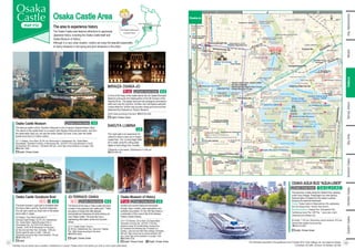 Neyagawa River
Daini Neyagawa River
Inner Moat
East Outer Moat
O
k
a
w
a
R
iv
e
r
North Outer Moat
West Outer Moat
South Outer Moat
Osakatemmangu Sta.
Minamimorimachi Sta.
Sakaisuji
-Hommachi Sta.
Tanimachi 4-chome Sta.
Kyobashi Sta.
Osakajokitazume Sta.
Osaka Business Park Sta.
Kyobashi Sta.
Kyobashi Sta.
Os
aka
jok
oen
Sta
.
Temmabashi Sta.
Morinomiya Sta.
Keihan Main Line
JR Tozai Line
Osaka
Metro
Sakaisuji
Line
Osaka Metro Chuo Line
O
s
a
k
a
M
etro
N
a
g
a
h
o
r
i Tsurumi-ryokuchi Line
Sonezaki-dori St.
Tosabori-dori St.
Hommachi Dori St.
Chuo-odori St.
Tosabori-dori St.
Tenjimbsahisuji
Ave.
Te
mm
ab
as
hi-
su
ji
Av
e.
Tam
atsu
kuri
-suj
i
Ave
.
U
e
m
a
ch
i-
su
ji
A
ve
.
Matsuyamachi-suji
Ave.
Tanima
chi-suji
Ave.
Hanshin Expressway
Hanshin
Expressway
1
1
Ogimachi Exit
Ogimachi Entrance
Hoenzaka Entrance and Exit
Morinomiya
Entrance and Exit
Koraibashi Entrance
Nagahori Entrance
Yomiuri Shimbun
Nikkei Shimbun
Rose Pier
Korai-bashi Brg.
Hirano-bashi Brg.
Genpachi-bashi Brg.
Nakanoshima Rose Garden
Chuo Ward
Office
OMM Bldg.
River Station
Hachikenya
OSAKA CASTLE PARK
Japan MINT
OAP Tower
Miyakojima Ward Office
OAP Pier
Nishinomaru Garden
Plum Grove
SAKUYA LUMINA
Tamatsukuri-guchi
Gate
Taiyo-no-
Hiroba
MIRAIZA OSAKA-JO Japanese
Archery Hall
Baseball
field
KEIHAN MALL
Morinomiya
Q’s MALL BASE
Sakuranomiya-
bashi Brg.
Pref. Police
Headquarters
NHK (Japan
Broadcasting)
Osaka Pref.
Office
Gokuraku-bashi Brg.
Osaka Guest House
Hachikenya-
hama pier
Shudokan
Twin21 Tower
Crystal Tower
Katamachi-bashi Brg.
Osakajo Pier
Business Innovation
Center Osaka
Osaka Chamber of Commerce and Industry
Kema Sakuranomiya Park
Garden of Former
Baron Fujita's Residence
Remains of
Naniwanomiya Palace
N
a
n
iw
a
-
b
a
s
h
i
B
rg
.
N
a
n
iw
a
-
b
a
s
h
i
B
rg
.
Temma Aomono
Ichiba Remains
Kawasaki-bashi
Brg.
COMS GARDEN
Aoyamon Gate
Dry
Moat
Dry
Moat
Dry Moat
Dry Moat
Kyobashi Brg.
Kyobashi Brg.
Television
Osaka
Keihan
City Mall
The site of
Hachikenya port
L-Osaka
Tenjin-bashi
Brg.
Temma-bashi
Brg.
Kyobashi-guchi gate
Kyobashi-guchi gate
Osaka Duck Tour
Temma Tenjin
Hanjotei
Mydome Osaka
Dawn Center Osaka Prefectural Center
for Youth and Gender Equality
Sakura Art Museum
Morinomiya Piloti Hall
IMP Tower
NHK
Osaka Hall
Yamamoto Noh
Theater
Osaka-jo Hall
COOL JAPAN PARK
OSAKA
“WW Hall”
“TT Hall”
“SS Hall”
Osaka International Peace Center
(Peace Osaka)
Osaka Castle Band Shell
OBP Enkei Hall
Izumi Hall
Osaka
Exchange
The Site of Osaka
Conference
The Entrepreneurial
museum of Challenge
and Innovation
Site of Nishimachi Bugyosho
The site of
Senshindo
(private school)
Kinmeisui Well and Roof
Inui-yagura Turret
Gunpowder Store
Kinzo
(Treasury)
Ichiban-yagura
Turret
Ecchui Wel
Rokuban-yagura
Turret
Otemon Gate
Tamon-yagura Turret
Sengan-yagura
Turret
Sakuramon Gate
Former site
of Seimikyoku
Education Tower
Monument of
Omura Masujiro's deathplace
Taiko (Sewari) Gesui
Senpukan, Former Guest
House of the Mint
Mint Museum
Remains of
Morinomiya
Horikawa Ebisu
Jinja Shrine
Hokoku Jinja Shrine
OBP
(OSAKA BUSINESS PARK)
OAP
(OSAKA AMENITY PARK)
Matchamachi-suji
Shopping
St.
Matchamachi-suji
Shopping
St.
Osaka City Central Public Hall
Nakanoshima Park
Osaka Temmangu
Shrine
Osaka Castle Museum
Osaka Museum of History
Osaka Castle
Gozabune Boat
JO-TERRACE OSAKA
Tenjinb
ashi-su
ji
Shoppi
ng
Street
OSAKA AQUA BUS
“AQUA-LINER”
OSAKA AQUA BUS “AQUA-LINER”
OFUNE-CAMOME
Nakanoshima Night View Cruise
Osaka Wonder Cruise
OSAKA AQUA BUS
“AQUA-LINER”
Thailand
India
Australian, Philippines
Daiwa Royal H. D-CITY
Osaka Higashitemma
Noku Osaka
Seminar House
X WAVE Umeda
Toyoko Inn Osaka
Umeda Higashi
Tenma- Tenjin
MAIDO-ya
H. Brighton City
Osaka Kitahama
Dormy Inn
Umeda Higashi
Premier H.
-CABIN- OSAKA
CITYPLAZA OSAKA
Toyoko Inn
Osaka Semba
Higashi
H. Keihan
Tenmabashi
Business Inn Tanimachi
Toyoko Inn
Osaka Taniyon
Kosaten
H. Monterey
La Soeur Osaka
Imperial H. Osaka
Osaka City H.
Kyobashi
H. New Otani
Osaka
Toyoko Inn Osaka
Temmabashi Otemae
H. Osaka Castle
Yomiuri Telecasting
T
21
K
13
N
22
N
21
N
20
T
23
T
22
C
19
C
18
0 400m
N
I
2
J K
1
2
3
4
Osaka-jo
Osaka Castle Area
The area to experience history
The Osaka Castle area features attractions to appreciate
Japanese history, including the Osaka Castle itself and
Osaka Museum of History.
Although in a very urban location, visitors can enjoy the beautiful seasonality
of cherry blossoms in the spring and plum blossoms in the winter.
The theme of this area is "take a walk and have
a break in this greenery-rich castle town." There
are plenty of shops that offer takoyaki,
okonomiyaki and barbeque all while looking out
over Osaka Castle. The area also has a
sightseeing information center and souvenir
shops.
JO-TERRACE OSAKA
[1] 3-1 Osaka Castle, Chuo-ku
[2] JR line: Osakajokoen Sta.; Aqua-bus: Osakajo
Pier [3][4] Varies according to the store
☎06-6314-6444
English, Chinese, Korean
Wi-Fi English, Chinese, Korean K-2
J-2
The boat covered in gold leaf is modelled after
the Houou Maru used by Toyotomi Hideyoshi.
You can get a great up-close view of the tallest
stone walls in Japan.
Osaka Castle Gozabune Boat
[1] Osakajo, Chuo Ward (west side of
Gokuraku-bashi Bridge) [2] JR Line: Osakajokoen
Sta.; Osaka Metro: Osaka Business Park or
Temmabashi Sta. [3] 10:00-16:50 (March to
October), 10:00-16:30 (November to February)
[4] Year-end and New Year [5] Adults: 1,500 yen;
Seniors aged 65 years or older: 1,000 yen;
Elementary and junior high school students: 750 yen
☎080-3764-3773
English
Wi-Fi
Ancient and current Osaka are introduced
through video, models, scale restorations and
authentic documents. On the 10th floor there is
a restoration of the council hall of the Naniwa
Palace (Osaka Palace).
Osaka Museum of History
[1] 4-1-32 Otemae, Chuo Ward [2] Osaka Metro:
Tanimachi 4-chome Sta. [3] 9:30–17:00 (the
entrance closes 30 minutes before closing time.)
[4] Tuesdays (the following day if Tuesday is a
holiday.), year-end and New Year holidays [5] Adults:
600 yen; High school and university students: 400
yen; Junior high school students or younger: Free
☎06-6946-5728
i English, Chinese, Korean
English, Chinese, Korean
English, Chinese, Korean J-3
The aqua-bus cruises along the Okawa River, passing
under many bridges. Passengers can view famous,
historical sites of Osaka from the water’s surface,
enjoying the seasonal landscape.
OSAKA AQUA BUS “AQUA-LINER”
Course: Osaka Castle to Nakanoshima (City sightseeing
from the Okawa River <former Yodo River>)
Boarding locations: Osakajo Pier, Yodoyabashi Pier,
Hachikenya-hama Pier, OAP Pier * every day in April,
weekends,and holidays only
[5] Adults: 1,740 yen; Elementary school students: 870 yen
(special fees applied during spring)
☎0570-03-5551
English, Chinese, Korean
English, Chinese, Korean C-4、
I-2、
J-1、
K-2
Shin-Osaka
Osaka/Umeda
Namba
Namba
The Osaka Castle area
is around here!
Facilities may be closed due to weather, maintenance or events. Please check if the facility you wish to visit is open beforehand.
[3] [4] Varies according to the store ☎06-6755-4320
English, Chinese, Korean
In front of the Keep of the castle stands the old Osaka Municipal
Museum (previously the Headquarters of the 4th Division of the
Imperial Army). The stately structure has undergone renovations
within and now the 2nd floor, 3rd floor and roof feature authentic
cuisine while the 1st floor has souvenir shops and more and the
basement floor features an “Illusion Museum.”
MIRAIZA OSAKA-JO
English, Chinese, Korean K-3
[1]Depends on the season [2]Admission is 3,200 yen
☎0570-550-100
This night walk is an experience for
visitors to relive a story set in Osaka
Castle Park. The “Lumina Night Walk”
art is made using the cutting edge
digital art technology from Canada.
SAKUYA LUMINA
J-2
This famous castle built by Toyotomi Hideyoshi is one of Japan’s Special Historic Sites.
The interior of the castle tower is a museum that displays historical documents, and from
the observation deck you can see the entire Osaka City area. Every year the castle
boasts more than 2.5 million visitors.
[1] 1-1 Osakajo, Chuo Ward [2] JR Line: Morinomiya or Osakajokoen Sta.; Osaka Metro:
Temmabashi, Tanimachi 4-chome, or Morinomiya Sta. [3] 9:00-17:00 (Last admission is 16:30)
[4] December 28 to January 1 [5] Adults: 600 yen; Junior high school students or younger: Free
☎06-6941-3044
English, Chinese, Korean
Osaka Castle Museum English, Chinese, Korean J-3
The information described in this guidebook is as of October 2019. Fees, holidays, etc. are subject to change.
[1] Address [2] Traffic [3] Hours [4] Holidays [5] Fees
Minami
Osaka-jo
Bay
Area
Southern
Osaka
Northern
Osaka
Eastern
Osaka
Tennoji,
Abeno
Kita,
Nakanoshima
32
31
 