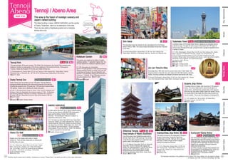 Tennoji / Abeno Area
This area is the fusion of nostalgic scenery and
Japan’s tallest building
The tallest building in Japan, ABENO HARUKAS, and the symbol
of Osaka, Tsutenkaku, stand out as attractions in this area.
There are also plenty of sightseeing spots such as temples,
shrines and a zoo.
Shin-Osaka
Osaka/Umeda
Namba
Namba
Tsutenkaku Tower M-1
English, Chinese, Korean, Thai, etc.
Shin Sekai L-1
Osaka Tennoji Zoo M-1
English, Chinese, Korean
Boasts one of the largest retail areas in Osaka
prefecture. There are also restaurants, so friends and
families alike can enjoy.
[1] 1-6-1, Abeno-suji, Abeno Ward [2] JR Lines / Osaka
Metro: Tennoji Sta.; Kintetsu Line: Osaka-Abenobashi
Sta. [3] Q’s Mall: 10:00-21:00 (some stores are different:
Q’s kitchen: 10:00-22:00, Q’s dining: 11:00-23:00)
[4] No scheduled holidays
☎06-6556-7000
Abeno Q’s Mall
M-2
Wi-Fi English, Chinese, Korean
Extending about 180m from north to south at the corner of Shin Sekai, this
shopping street is lined with bars and restaurants that offer Osaka’s specialty
dishes, including kushikatsu and doteyaki (simmered beef tendon with miso).
[1] Around Ebisuhigashi, Naniwa Ward [2] JR Line: Shin-Imamiya Sta.; Hankai
Line: Shin-Imamiya-Ekimae; Osaka Metro: Dobutsuen-mae Sta.
Jan-Jan Yokocho Alley
Imamiya-Ebisu Jinja Shrine L-1
Ikutama Jinja Shrine L-3
L-2
N-2
Wi-Fi English, Chinese, Korean
ABENO HARUKAS
One of the seven major Buddhist temples built by
Shotoku Taishi about 1,400 years ago. You will see
a beautiful five-story pagoda and a Japanese-style
garden called “Gokurakujodo Garden.”
[1] 1-11-18, Shitennoji, Tennoji Ward [2] JR Line: Tennoji Sta.;
Osaka Metro: Tennoji or Shitennoji-mae Yuhigaoka Sta.;
Kintetsu Line: Osaka-Abenobashi St. [3] 8:30–16:30 (April to
September); 8:30–16:00 (October to March) [4] Open
throughout the year (Some days the garden is closed)
[5] Central temple building:Adults 300 yen. Garden:Adults
300 yen. ☎06-6771-0066
Shitennoji Temple,
Head temple of Washu Buddhism
N-1
This shrine draws the largest number of visitors for
hatsumode (New year's first worship) of any shrine in
Osaka each year. Serving as the head shrine of all
Sumiyoshi shrines nationwide, the shrine has been
visited for the veneration of the god of sea and
sailing since ancient times.
[1] 2-9-89, Sumiyoshi, Sumiyoshi Ward [2] Nankai Line:
Sumiyoshitaisha or Sumiyoshihigashi Sta.; Hankai Line:
Sumiyoshitoriimae Sta. [3] 6:00–17:00 (April to
September); 6:30–17:00 (October to March)
☎06-6672-0753
Sumiyoshi-Taisha Shrine
The Tennoji / Abeno
areas are around here!
Facilities may be closed due to weather, maintenance or events. Please check if the facility you wish to visit is open beforehand.
T-1
English, Chinese
This garden was created by the father of modern
Japanese gardens, 7th
generation Ogawa Jihei. You
can fully experience a traditional Japanese garden.
[1] 1-108, Chausuyama-cho, Tennoji Ward
[3] 9:30-17:00 (Last admission is 16:30) [4]Closed Mondays
(following weekday if Monday is a holiday; open until 18:00
on Saturdays and Sundays in May and September (Last
admission: 30 minutes before closing)) and December 29
to January 1 [5] Adults: 150 yen; Elementary and junior
high school students: 80 yen ☎06-6771-8401
Osaka Tennoji Zoo has a history of over 100 years. This zoo features
ecological exhibits reproducing the natural environments of the animals,
including the savanna zone. It houses over 1,000 animals of approximately
180 species. Visitors can try feeding the sheep and goats.
[3] 9:30–17:00 (the entrance closes at 16:00.); 9:30–18:00 on weekends and
holidays in May and September (the entrance closes at 17:00). [4] Mondays
(the following weekday if Monday is a holiday), December 29 to January 1
[5] Adults: 500 yen; Elementary and junior high school students: 200 yen
☎06-6771-8401
At 300m above sea level, this is Japan’s tallest building.
On the top floor there is HARUKAS 300 (observation
deck) and the thrilling “EDGE THE HARUKAS”
attraction. The building also features a museum, a
department store and a hotel.
[1] 1-1-43, Abeno-suji, Abeno Ward [2] JR Lines / Osaka Metro:
Tennoji Sta.; Kintetsu Line: Osaka-Abenobashi Sta.; Hankai Line:
Tennoji-Ekimae Sta. [3][4] Hours, holidays, and phone numbers
vary depending on the facility. [5]Observation deck: Adults 1,500
yen, middle and high school students: 1,200 yen, elementary
school students: 700 yen, kids: 500 yen. EDGE THE HARUKAS
is 1,000 yen (separate from admission fee)
i English, Chinese, Korean
This shrine is known for the veneration of Ebessan,
the god of commerce. During the Toka-Ebisu
Festival held on the 9th, 10th and 11th of January
each year, it draws a large number of people
wishing for prosperous business.
[1] 1-6-10, Ebisunishi, Naniwa Ward [2] JR Line:
Shin-Imamiya Sta.; Osaka Metro: Daikokucho or
Ebisucho Sta.; Nankai Line: Imamiyaebisu Sta.
[3] 9:00-17:00
☎06-6643-0150
The oldest shrine in Osaka, with more than 2,700 years of
history. The shrine dates back to when first Emperor of
Japan Jimmu, enshrined the guardian deity of all Japan to
found the very site where Osaka Castle now stands. During
the construction of the castle, the shrine was moved to its
current location. This is also the birthplace of Kamigata Art.
[1] 13-9, Ikutama-cho, Tennoji Ward [2] Osaka Metro:
Tanimachi 9-chome [3] 9:00-17:00
☎06-6771-0002
This downtown area has retained its retro atmosphere from the Showa
period (1926 to 1989). The unique Osaka atmosphere brings lots of tourists
to the area.
[1] Around Ebisuhigashi, Naniwa Ward [2] JR Line: Shin-Imamiya Sta.;
Osaka Metro: Ebisucho or Dobutsuen-mae Sta.; Hankai Line: Ebisucho Sta.
A symbolic tower of Shin Sekai (New World), registered as a tangible cultural
property of Japan. At night, the entire tower is illuminated with LED lights of
various colors throughout the year, giving the tower a gorgeous appearance as
a symbol of Osaka.
[1] 1-18-6, Ebisuhigashi, Naniwa Ward [2] JR Line: Shin-Imamiya Sta.; Osaka
Metro: Ebisucho or Dobutsuen-mae Sta., Hankai Line: Ebisucho Sta. [3]
8:30–21:30 (the entrance closes at 21:00) [4] Open throughout the year
[5] Adults: 800yen (high school students and above); Junior high school students,
elementary school students, and preschoolers aged
five years or older: 400 yen
☎06-6641-9555
i English, Chinese, Korean, Thai
English, Chinese, Korean
Tennoji Park M-2
This approximately 26-ha park contains "Ten-Shiba" (the nickname for the Tennoji Park) entrance area,
Keitakuen Garden (a noted garden of the former residence of the Sumitomo family), Chausuyama
Tumulus, Osaka City Museum of Fine Arts, and Osaka Tennoji Zoo.
[1] Chausuyama-cho, Tennoji Ward [2] JR Line: Tennoji or Shin-Imamiya Sta.; Osaka Metro: Tennoji,
Dobutsuen-mae, or Ebisucho Sta. [3] 7:00–22:00 [4] Always open (depending on the facility)
☎06-6771-8404
Keitakuen Garden M-2
i English, Chinese, Korean
English
i English
English
The information described in this guidebook is as of October 2019. Fees, holidays, etc. are subject to change.
[1] Address [2] Traffic [3] Hours [4] Holidays [5] Fees
Minami
Osaka-jo
Bay
Area
Southern
Osaka
Northern
Osaka
Eastern
Osaka
Tennoji,
Abeno
Kita,
Nakanoshima
34
33
 