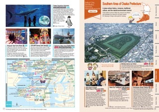 Maishima Sports
Center for Persons
with Disabilities
Maishima Sludge Center
Yumesaki Tunnel
Yumemai-ohashi Brg. TempozanPassenger
Terminal
Maishima Heliport
ISK Osaka
Maishima Shop
Sh
ink
izu
ga
wa
-
Oh
as
hi
Br
g.
Sembommatsu-
ohashi Brg.
Autocamp site
Osaka Nanko Ferry Terminal
(For Shikoku,Kyushu)
Osaka Nanko Cosmo Ferry Terminal
(For Shikoku, Kyushu)
O's
OSAKA NANKO ATC Town Outlet MARE
Osaka Port Int'l Ferry Terminal
(For Shanghai, Busan)
M
in
a
t
o
-
O
h
a
s
h
i
B
r
g
.
Universal City Port
Taisho
Ward Office
Zepp Osaka
Bayside
KaiyukanAquariumWestWharf
KaiyukanAquariumWestWharf
Osaka North Port Marina
Tempozan-ohashi Brg.
H. Lodge Maishima
H. Kintetsu Universal City
TheParkFrontH.atUniversalStudiosJapan
H. Keihan Universal City
Hyatt Regency Osaka
Quintessa H. Osaka Bay
H. FUKURACIA Osaka Bay
H. Universal Port
Art Hotel Osaka Bay Tower
Sakishima Cosmo Tower Hotel
Cosmosquare Sta.
Cosmosquare Sta.
Trade Center-mae Sta.
Trade Center-mae Sta.
Ajikawaguchi Sta.
Ajikawaguchi Sta. Dome-Mae
Chiyozaki Sta.
Dome-Mae
Chiyozaki Sta.
Sakurajima Sta.
Sakurajima Sta.
Universal-City Sta.
Universal-City Sta.
Asashiobashi Sta.
Asashiobashi Sta.
Nakafuto Sta.
Nakafuto Sta.
Osakako Sta.
Osakako Sta.
Port Town-
nishi Sta.
Port Town-
nishi Sta.
Port Town-
higashi Sta.
Port Town-
higashi Sta.
Bentencho
Sta.
Bentencho
Sta.
Kujo Sta.
Kujo Sta.
Nanko Port Town Line
Nanko Port Town Line
J
R
Y
u
m
e
s
a
k
i
L
i
n
e
J
R
Y
u
m
e
s
a
k
i
L
i
n
e
Osaka Metro Chuo Line
Osaka Metro Chuo Line
H
a
n
s
h
i
n
E
x
p
r
e
s
sway
H
a
n
s
h
i
n
E
x
p
r
e
s
sway
Hanshin Expressway
Hanshin Expressway
H
a
n
s
h
in
E
x
p
r
e
s
s
w
a
y
ATC(Asia & Pacific Trade Center)
ATC Ageless Center
Yachoen Rinko Ryokuchi
(Osaka Nakou Bird Sanctuary)
ATC Green Eco Plaza
INTEX Osaka
Mizuno Sportology Gallery
GLION MUSEUM
OSAKA
CULTURARIUM
at Tempozan
OSAKA
CULTURARIUM
at Tempozan
IKEA TsuruHama
TOKYO Interior Osaka
Osaka Pool
Yahataya Park
Osaka Municipal Central Gymnasium
Suminoe Sports Center
Sakishima Cosmo Tower Observatory
Sakishima Cosmo Tower Observatory
Tempozan Marketplace
LEGOLAND®
Discovery Center Osaka
LEGOLAND®
Discovery Center Osaka
OOKINI Arena
Maishima
OOKINI Arena
Maishima
Sightseeing Sailing Vessel Santa Maria
Sightseeing Sailing Vessel Santa Maria
Maishima
Seaside Promenade
Osaka Maishima
Seaside Park
Universal Citywalk Osaka
Osaka Port
Sakishima Tunnel
Chishima Park
Maishima
Incineration
Plant
Osaka City Shinkin Bank Stadium
Nanko Central Park
Osaka Port
Ajikawa
River
Shorenjigawa River
S
h
ir
in
a
s
h
ig
a
w
a
R
iv
e
r
Universal City Exit
Universal City Exit
Hokko JCT
Hokko JCT
Wangan Maishima
Entrance and Exit
Wangan Maishima
Entrance and Exit
Tempozan JCT
Tempozan JCT
Tempozan Entrance
Tempozan Entrance
Nanko-Kita
Entrance and Exit
Nanko-Kita
Entrance and Exit
Tempozan Exit
Tempozan Exit
Ajikawa Entrance
and Exit
Ajikawa Entrance
and Exit
Shimaya Entrance
Shimaya Entrance
Bentencho
Entrance and Exit
Bentencho
Entrance and Exit
Taisho-Nishi
Entrance and Exit
Taisho-Nishi
Entrance and Exit
Namiyoke
Entrance and Exit
Namiyoke
Entrance and Exit
Minato-dori St.
Minato-dori St.
Taisho-dori St.
Taisho-dori St.
Nanko-dori St.
Nanko-dori St.
Na
m
ih
ay
a-
O
ha
sh
i
To
ll
Ro
ad
Na
m
ih
ay
a-
O
ha
sh
i
To
ll
Ro
ad
Ta
ish
o-
do
ri
St
.
Ta
ish
o-
do
ri
St
.
Tempozan Giant Ferris Wheel
Sakishima
Sakishima
Yumeshima
Yumeshima
Maishima
Maishima
Tempozan Harbor Village
Tempozan Harbor Village
MaishimaSportsIsland
MaishimaSportsIsland
Osaka Aquarium Kaiyukan
Osaka Aquarium Kaiyukan
Tempozan Giant Ferris Wheel
Tempozan Giant Ferris Wheel
Universal Studios Japan
Universal Studios Japan
Universal Studios Japan
Naniwa Exploration Cruise with Rakugoka
Naniwa Exploration Cruise with Rakugoka
Capt. Line
Capt. Line
Capt. Line
COSMOSQUARE
COSMOSQUARE
Maishima Buffaloes
Stadium
172
C
11
C
13
14
C
12
C
10
P
13
P
12
P
10
P
09
P
11
0 1km
N
O
1
2
P Q
Bay Area
Cerezo Sports Park Maishima
Southern Area of Osaka Prefecture
T-1
This keyhole-shaped tumulus is one of the largest tumuli in Japan, and is said
to be one of the world’s three major tombs. It takes approximately 50 minutes
to walk approximately 2.8 km around the tumulus.
[1] Daisen-cho, Sakai Ward, Sakai City [2] JR Line: Mozu Sta. ☎072-955-1115
Nintoku-tenno-ryo Kofun
P-1
English, Chinese, Korean
i
A giant Ferris wheel with a diameter of 100m,
commanding a panoramic view of the Osaka Bay
area. If the weather is good, you can even see
the Akashi Kaikyo Bridge, Kansai International
Airport, and Mt. Rokko.
One of the largest aquariums in the world where
you spend about 3 hours enjoying the wildlife from
Pacific Ocean and surrounding regions. You can
see about 30,000 organisms from 620 species.
[1] Kaigandori, Minato Ward [2] Osaka Metro:
Osakako Sta. [3] 10:00–22:00 (the entrance closes
at 21:30.) [4] No scheduled holidays [5] Aged three
years or older: 800 yen ☎06-6576-6222 English
i
Osaka Aquarium Kaiyukan
English, Chinese, Korean, etc.
P-1
English, Chinese, Korean, etc.
Tempozan Giant Ferris Wheel P-1
This sea-faring sightseeing ship is a motif built
roughly two times larger than and modeled after
the ship on which Columbus journeyed to the
American Continent.
[1] Kaiyukan Aquarium West Wharf [2] Osaka Metro:
Osakako Sta. [3] Depends on the period [4] Late
January to early February, Mid February [5] General
admission is 1,600 yen ☎06-6942-5511
Sightseeing Sailing Vessel Santa Maria
Facilities may be closed due to weather, maintenance or events. Please check if the facility you wish to visit is open beforehand.
[1] Address [2] Traffic [3] Hours [4] Holidays [5] Fees
P-1
This indoor hands-on facility is based on Lego®
Blocks and is a great spot to have fun as a family.
Adults (16 and over) must be accompanied by a
child (15 and under) in order to enter.
[1] 1-1-10, Kaigandori, Minato Ward [2] Osaka Metro:
Osakako Sta. [3]10:00-19:00 on weekdays and until
20:00 on weekends and holidays. Last admission is 2
hours before closing [4] No scheduled holidays
[5]2,400 yen per person ☎0800-100-5346
LEGOLAND®
Discovery Center Osaka
SAKAI RISHO NO MORI
Sakai Plaza of Rikyu and Akiko
Sakai City Traditional Crafts Museum S-2
T-1
Kishiwada Danjiri Kaikan
Wi-Fi
T-1
English, Chinese, Korean
i
English, Korean
Offers an introduction and pictures of Sen no
Rikyu and Yosano Akiko, masters of tea
ceremony and poetry respectively. An authentic
tea ceremony in the tearoom or a tea ceremony
in the ryurei-style can be experienced.
(Reservation for the tea room is required)
English
i
This museum introduces various traditional
industries of Sakai, as typified by knives,
scissors, incense, Chusen-dyed cotton and
yukata, kelp, bicycles, and rugs.
Traditional industry products and specialties of
Sakai are also available for sale.
[1] 1-1-30, Zaimokucho-nishi, Sakai Ward, Sakai City
[2] Nankai Line: Sakai Sta.; Hankai Line:
Myokokujimae Sta. [3] 10:00-17:00 [4] Year-end
and New Year holidays [5] Free ☎072-227-1001 [1] 11-23, Hommachi, Kishiwada City [2] Nankai Line:
Takojizo Sta. [3] 10:00–17:00 (the entrance closes at 16:00.)
[4] Mondays (open if Monday is a national holiday), year-end
and New Year holidays [5] Adults:600 yen; Elementary and
junior high school students: 300 yen ☎072-436-0914
[1] 2-1-1, Shukuin-cho Nishi, Sakai Ward, Sakai City
[2] Hankai Line: Shukuin Sta. [3] 9:00–18:00 (the
entrance closes at 17:30.) [4] The third Tuesday of
each month (the following day if the third Tuesday is a
holiday), December 29 to January 3 [5] Adults: 300
yen; High school students: 200 yen; Junior high school
students or younger: 100 yen ☎072-260-4386
English * varies depending on the day
The Kishiwada Danjiri Festival boasts a 300-year
history. In Kishiwada Danjiri Kaikan, visitors can
experience the vibrant and energetic atmosphere
of the festival through the exhibition of three
authentic danjiri festival floats and video
presentations on a large multi-screen display
throughout the year. There is also a section where
visitors can experience what it's like to be the
“Daikugata,” the star of the festival who dances on
the danjiri, and a section where visitors can have a
go at playing the instruments used in danjiri music.
English
Shin-Osaka
Osaka/Umeda
Namba
Namba
Photos courtesy of Sakai City
The information described in this guidebook is as of October 2019. Fees, holidays, etc. are subject to change.
South Osaka is home to Sakai City, known for its artisans,
and Kishiwada City, famous for its Danjiri Festival.
Mt. Katsuragi in Kongo is also great for camping.
A place where history, romance, traditional
culture, and the natural environment coexist
The South Osaka
area is around here!
The tumulus can be seen
well from Sakai City Hall!
Minami
Osaka-jo
Bay
Area
Southern
Osaka
Northern
Osaka
Eastern
Osaka
Tennoji,
Abeno
Kita,
Nakanoshima
[1] 1-1-10, Kaigandori, Minato Ward [2] Osaka Metro:
Osakako Sta. [3] 10:00–20:00 (hours change depending
on the season. The entrance
closes one hour before closing
time.) [4] No scheduled holidays
[5] Aged 16 years or older:
2,300 yen, Aged 7 to 15 years:
1,200 yen, Kids younger than 7:
600 yen
☎06-6576-5501
38
37
 