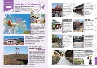 Former Nakanishi Family Estate,
Moriguchi Museum of History
[1] 4-2-26, Okubo-cho, Moriguchi City
[2] From Furukawabashi Station on the
Keihan Line, take the Keihan bus to
Okubo Chuo Park [3] 10:00–17:00 (the
entrance closes at 16:30.) [4] Mondays,
Tuesdays, Wednesdays, December 29
to January 3 [5] Adults: 200 yen
☎06-6903-3601
This shrine has long been a place
of veneration of a deity who cures
dembo (tumors and boils).
The sando (the approach to the
shrine), lined with fortune-telling
booths, food shops, kampo
(traditional Chinese medicine)
shops and eateries, is also popular
among visitors.
Ishikiri-Tsurugiya Shrine
[1] Higashiishikiri-cho, Higashiosaka
City [2] Kintetsu Line: Ishikiri or
Shin-Ishikiri Sta.
[3] 8:00–11:30, 13:00–15:30
☎072-982-3621
This temple is venerated as a
place of prayer for traffic safety.
Apart from the main building,
there is a Kitoden (prayer hall)
designated for traffic safety, where
100 vehicles and their drivers can
be prayed for at a single time.
Each year, the temple is visited by
200,000 vehicles and two million
worshippers.
[1] 10-1, Naritanishi-machi,
Neyagawa City [2] Keihan Line:
Korien Sta.
☎072-833-8881
[1] Katano City, etc. [2] [Kurondo Park] JR Line: Kawachi-Iwafune Sta.;
Keihan Line: Kisaichi Sta., [Hoshida Park] JR Line: Hoshida Sta.; Keihan
Line: Kisaichi Sta., [Muroike Park] JR Line: Shijonawate Sta., [Kusaka
Park] Kintetsu Line: Ishikiri Sta., [Nukata Park] Kintetsu Line: Nukata or
Ishikiri Sta.; Kintetsu Ikoma Cable Car from Kintetsu Ikoma Sta. to
Ikomasanjo Sta., [Narukawa Park] Kintetsu Line: Hiraoka or Hyotan-yama
Sta., [Mizunomi Park] Kintetsu Line: Hattorigawa or Hyotan-yama Sta.,
[Chihaya Park] Nankai bus from Kintetsu or Nankai Kawachi-Nagano Sta.
to Kongosan Ropeway-mae bus stop, [Horigo Park] Sennan City
Community bus from JR Izumi-Sunagawa Sta. to Warazuhata bus stop
[5] Free (fees are charged for the use of certain facilities, etc.)
☎ 06-6266-1038 (Osaka Prefectural Corporation for Agricultural Land
and Development and Greenery Environment Promotion), 072-485-0661
(Horigo Park “Satoyama no Shizen Gakko Kisen Waiwai Mura” only)
*For more information please check the official website
http://osaka-midori.jp/mori/
Outdoor spots in the Kongo-Ikoma-Kisen Quasi-National Park.
Visitors can enjoy viewing seasonal landscapes and flowers in all of
the nine parks. Some nature parks have hiking trails, while others
feature outdoor facilities, such as campsites and climbing walls.
Forest of Osaka Prefecture Residents
(Kurondo, Hoshida, Muroike, Kusaka, Nukata, Narukawa,
Mizunomi, Chihaya, and Horigo nature parks)
Kyuhoji Jinaicho is a historical town
that has developed since the
Warring States Period (1467–1568).
You can gain a real sense of history
as you wander around, observing
the white walls, mushiko windows
(ultra-fine lattice windows), and
grid-pattern roads.
Kyuhoji Jinaicho
[1] Kyuhoji, Yao City [2] JR Line:
Kyuhoji Sta.; Kintetsu Line:
Kyuhojiguchi Sta.
☎072-924-6371
During the Nozaki Mairi event held in
May, the sando (the approach to
Nozakikannon) becomes crowded
with over 100 fair stalls and throngs
of worshippers. The grounds of the
temple contain a twin burial mound in
memory of Osome and Hisamatsu,
the two leading characters of a
famous joruri puppet play.
Nozaki Kannon
(Jigenji Temple)
[1] Nozaki, Daito City [2] JR Line:
Nozaki Sta. [3] 9:00–15:30 (prayer)
☎072-876-2324
A shrine dedicated to the renowned
samurai Kusunoki Masatsura, who
was active as one of the military
leaders of the Southern Dynasty and
was defeated in this area by the
Ashikaga army. Located at the foot
of Mt. Iimori in the Ikoma Mountain
Range, the shrine commands a
panoramic view of Osaka Plain.
Shijonawate Jinja Shrine
[1] Minamino, Shijonawate City [2] JR
Line: Shijonawate Sta. [3] From
sunrise to sunset (gate opening
hours); 9:00–17:00 (sale of shrine
items) ☎072-876-0044
Naritasan-Fudoson Temple
[1] Taiheiji, Kashiwara City [2] Kintetsu Line: Ando Sta.
☎072-972-1554 (Kashiwara City Office Industry Department)
The Taiheiji Temple area is blessed with historical resources and nature. It has a
lot to offer tourists, including rows of old folk houses lining the sides of both stone
pavements, and beautiful agricultural panoramas of vineyards extending over
small hills. At a winery, visitors can learn the history of the area’s wine production,
which has endured for over 100 years, and enjoy wine tasting.
Historical streetscape of the Taiheiji Temple area
Wi-Fi
English, Chinese, Korean
English, Chinese, Korean, etc.
This expansive amusement park opened over 100 years
ago and features more than 40 attractions and a little zoo
along with seasonal events that are held throughout the
year. In summer, visitors can enjoy a giant pool called "The
Boon," while in winter there is outdoor ice skating, areas to
play in the snow and illuminations.
Hirakata Park
[1] 1-1, Hirakata Koen-cho, Hirakata City [2] Keihan Line:
Hirakata-koen Sta. [3] 10:00–17:00 (hours vary depending on
the day.) [4] No scheduled holiday [5] Adults (junior high
school students or older): 1,400 yen; Elementary school
students or younger (aged two years old or older): 800 yen
* entrance fee only
☎072-844-3475
Y-1
S-3、
U-3、
Y-1
・
2
Wi-Fi
Y-1
Get a feeling for the management philosophy and view of life held by Konosuke
Matsushita, the founder of Panasonic. The museum features the “Hall of
manufacturing ingenuty” and the “Sakura Plaza.”
[1] Oaza Kadoma, Kadoma City [2] Keihan Line: Nishisanso Sta. [3] 9:00-17:00
[4] Sunday, Holiday, Year-end and New Year holidays. [5] Free
☎06-6906-0106
Panasonic Museum X-1
X-3
X-1
Y-2
Y-2 Y-2
Y-3
One of a very few samurai houses
that have remained as they were
since the Edo Period (1600–1868).
The main building was rebuilt for
the second time in 1793, and the
Nagaya-mon gate (outer gate) was
rebuilt in 1776.
Hoshida Park
Hoshida Park
English, Chinese
English, Chinese
i
English, Chinese
English, Chinese, Korean
The information described in this guidebook is as of October 2019. Fees, holidays, etc. are subject to change.
[1] Address [2] Traffic [3] Hours [4] Holidays [5] Fees
English
i
072-972-1554 (Kashiwara City Office Industry Department)
small hills. At a winery, visitors can learn the history of the area’s wine production,
which has endured for over 100 years, and enjoy wine tasting.
The information described in this guidebook is as of October 2019. Fees, holidays, etc. are subject to change.
Eastern Area of Osaka Prefecture
A famous area for its manufacturing and nostalgic
historical landscape
The Eastern Area has plenty of history and plenty of shrines
and temples too. The city of Higashiosaka is famous
for manufacturing, from the smallest of screws to
artificial satellites.
Facilities may be closed due to weather, maintenance or events. Please check if the facility you wish to visit is open beforehand.
Shin-Osaka
Osaka/Umeda
Namba
Namba
The Eastern Area is
around here!
Minami
Osaka-jo
Bay
Area
Southern
Osaka
Northern
Osaka
Eastern
Osaka
Tennoji,
Abeno
Kita,
Nakanoshima
44
43
 