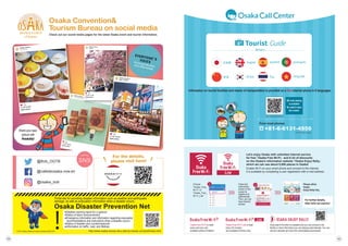 Let's enjoy Osaka with unlimited internet service
for free
『Osaka Free Wi-Fi』and A lot of discounts
on the Osaka's information website
『Osaka Enjoy Rally』
which we can use about 5,000 places in Osaka!
Enable Wi-Fi on your smart phone and connect to the internet.
It is available by completing a user registration with e-mail address.
Easy search function is available and you can access to the
facility or store information you are staying automatically. You can
receive valuable services from participating businesses.
Osaka Free Wi-Fi is reset
every one hour and
available without limitation.
Osaka Free Wi-Fi Lite is reset
every 30 minutes
and available 8 times a day.
Please utilize
Osaka
Enjoy Rally fully.
Choose
Osaka_Free_
Wi-Fi or
Osaka_Free_
Wi-Fi_Lite
Follow the
instructions
shown on the
screen to
register and
authenticate.
Then, you can
have internet
access.
Information on tourist facilities and means of transportation is provided on a free Internet phone in 8 languages.
+81-6-6131-4550
☎
*Call charges apply.
From most phones:
QR code reading
is available!
No need to input
the number.
For further details,
http://ofw-oer.com/en/
中文
ofw-oer.com/call/en/
Osaka Convention
Tourism Bureau on social media
Check out our social media pages for the latest Osaka event and tourist information.
防災の時
http://www.osaka-bousai.net.e.add.hp.transer.com/pref/index.html
Portal site for providing disaster information such as weather and earthquake
damage, as well as evacuation information when a disaster occurs.
Osaka Disaster Prevention Net
●Weather warning report for a typhoon
●Status of alarm announcement
●Emergency information and information regarding evacuation
recommendations and instructions when a disaster occurs.
●Status of disaster and countermeasures
●Information on traffic, road, and lifelines.
！
Ⓒ2014 Osaka prefectural mascot character MOZUYAN
For the details,
please visit here!
@cafedeosaka.now.en
@Bob_OGTB
@osaka_bob
SNS
follow us!
Osaka_kankou
ことりカフェ
Osaka_kankou
いいね! 530件
2日前
…
Osaka_kankou
デ カルネロカステ
Osaka_kankou
いいね! 320件
2日前
…
Osaka_kankou
デ カルネロカステ
Osaka_kankou
造幣局
Osaka_kankou
いいね! 715件
2日前 …
Osaka_kankou
難波八坂神社
Osaka_kankou
いいね! 425件
2日前
…
Osaka_kankou
いいね! 320件
2日前
Share your best
picture with
#osakatrip!
You can get information
at the official website!
60
59
 