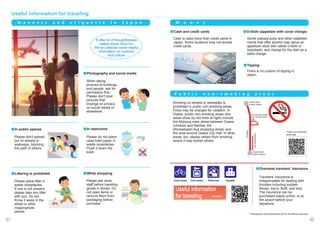 Useful information for traveling
*Photographs and illustrations are for illustrative purposes.
M o n e y
Smoking on streets or sidewalks is
prohibited in public non-smoking areas.
Fines may be charged for violation. In
Osaka, public non-smoking areas (the
areas show by red lines at right) include
the Midosuji main street between Osaka
(Umeda) and Namba, the
Shinsaibashi-Suji shopping street, and
the area around Osaka City Hall. In other
areas, too, please refrain from smoking
where it may bother others.
P u b l i c n o n - s m o k i n g a r e a s
Travelers' insurance is
indispensable for dealing with
troubles including sudden
illness, injury, theft, and loss.
The insurance can be
purchased easily online, or at
the airport before your
departure.
●Overseas travelers' insurance
●Cash and credit cards
There is no custom of tipping in
Japan.
●Tipping
●O-tōshi (appetizer with cover charge)
Please don't spread
out on streets or
walkways, blocking
the path of others.
●In public spaces
When taking
pictures of buildings
and people, ask for
permission first.
Please don't post
pictures that
impinge on privacy
on social media or
elsewhere.
●Photography and social media
Please do not place
used toilet paper in
waste receptacles.
Flush it down the
toilet.
●In restrooms
Please ask store
staff before handling
goods in stores. Do
not open items or
remove them from
packaging before
purchase.
●While shopping
Please place litter in
waste receptacles.
If one is not present,
please take any litter
with you. Do not
throw it away in the
street or other
inappropriate
places.
●Littering is prohibited
Osaka Metro
Umeda Station
Osaka Metro
Namba Station
Area around Osaka
City Central Public
Hall
Midosuji
Shinsaibashi-Suji
Police box
Police box
Cycle rental
Cycle rental Coin locker
Coin locker Hospital
Hospital
Useful information
for traveling ⇒⇒⇒
Cash is used more than credit cards in
Japan. Some locations may not accept
credit cards.
Some izakaya pubs and other establish-
ments that offer alcohol may serve an
appetizer-style dish called o-tōshi or
tsukidashi, and charge for the dish as a
table charge.
A little bit of thoughtfulness
makes travel more fun.
We've collected some helpful
information on customs
and culture.
M a n n e r s a n d e t i q u e t t e i n J a p a n
Public non-smoking
area map
62
61
 
