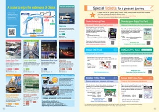 A cruise to enjoy the waterways of Osaka
Arrangements can be done to suit your feeling. OSAKA CITY PASS
The view of Osaka Minami and
Dotonbori can be enjoyed from the river.
A convenient mini cruise lasting about
20 minutes.
☎06-6441-0532
(Ipponmatsu Shipping Co., Ltd.)
Cruise through Dotonbori
Tombori River Cruise
G-4
P27
Enjoy the beautiful scenery of the
Nakanoshima area on a limousine
boat luxury cruise.
☎06-6441-0532
(Ipponmatsu Shipping Co., Ltd.)
Nakanoshima Experience
Nakanoshima River Cruise
A-4
P25
This cruise allows you to enjoy the
large fountain of Nakanoshima and
the illuminated Osaka City Center
Public Hall and Osaka Castle.
☎0570-03-5551
(Osaka Aqua Bus Ltd.)
Nakanoshima Excursion
E-5
Nakanoshima
Night View Cruise
Nakanoshima
Night View Cruise
P26
A 90 minute cruise around Osaka city
with Rakugo performers providing
some witty conversation.
☎06-6441-0532
(Ipponmatsu Shipping Co., Ltd.)
Osaka City tour
Naniwa Exploration
Cruise with Rakugoka
Naniwa Exploration
Cruise with Rakugoka
P27 P37
F-4 P-1
Just like a house on the water! These
leisurely cruises have a capacity of
up to 10 passengers.
☎06-7175-4200
Nakanoshima to Dotonbori
OFUNE-CAMOME
(reservation required)
P27 F-4
P26 E-5
P32 I-2
Features Japan’s first amphibious bus.
Enjoy city sightseeing with a river
cruise all in one.
SightseeinginOsakaCityfrombothlandandwater
Osaka Duck Tour
(reservation required)
☎06-6941-0008
(Nihon Suiriku Kanko Co., Ltd.)
P26 P32
E-5 I-2 P32 I-2
Osaka is an Aqua
metropolis with rivers all
around. There are plenty
of boats to take you
sightseeing every day.
Suito Osaka (Aqua Metropolis)
Cruising Map
Enjoy the convenient and enjoyable
cruise connecting Universal City Port
and Kaiyukan.
☎06-6573-8222
(Capt. Line Co., Ltd.)
Universal City Port -Osaka Aquarium Kaiyukan
Capt.Line
P-1
P37
Osaka Castle
Osaka Castle
River Station
Hachikenya
River Station
Hachikenya
Tazaemon-bashi
Bridge Pier
Nipponbashi Pier
Minatomachi Pier
Fukushima
(Hotarumachi) Pier
Nakanoshima
Nakanoshima
Yodoyabashi
Pier
Yodoyabashi
Pier
OAP Pier
Hachikenyahama pier
Arrangements can be done to suit your feeling. OSAKA CITY PASS
(Ipponmatsu Shipping Co., Ltd.)
This is a combination ticket with the
bus around Kita, Minami and
Abeno areas(unlimited rides) and
the cruise(one ride only) and
Osaka Metro 1day Pass.
The expansive view from second
floor seats is very impressive.
*Please check operating dates and times
on the website. Also, please note that the
cruise may be cancelled or modified
beforehand due to weather or traffic
related issues.
☎06-6147-7097
(One Osaka River Cruise CO., LTD.)
Tombori River JAZZ Boat/P30
Osaka Castle Gozabune Boat/P31
OSAKA SUIJYO BUS “AQUA-LINER”/P32
Sightseeing Sailing Vessel Santa Maria/P37
OSAKA WONDER LOOP BUS/CRUISE
Dojimagawa River
Tosaborigawa River
Neyagawa River
Dotomborigawa River
Okawa
River
Naniwabashi
Brg. Tenjin-bashi
Brg.
Kizugawa
River
Higashiyokoborigawa
River
G
e
t
o
n
a
ndoffasmany
t
i
m
e
s
a
s
y
o
u
w
a
n
t
.
!
Within the valid period, Kansai’s trains, subways, and buses can be used
unlimitedly for 2 or 3 days (does not need to be consecutive days).
Roughly 280 locations welcome IC card users.
Price *Price when purchased in Japan
2-day ticket (Adults) 4,400 yen
(Children) 2,200 yen
3-day ticket (Adults) 5,500 yen
(Children) 2,750 yen
KANSAI THRU PASS
Explore using trains, subways, and buses
Recommended for people who want to travel out of Osaka.
Offers unlimited rides on the Express Haruka
(between Kansai International Airport and Kyoto)
and the Shinkansen (between Shin-Osaka and
Okayama).
Price
5-day pass (Adults): 9,200 yen
5-day pass (Children): 4,600 yen
* This ticket can only be purchased by foreign visitors with short stay entry status. You will need to show your passport when purchasing.
The information described in this guidebook is as of October 2019. Fees, holidays, etc. are subject to change.
Kansai WIDE Area Pass
Travel on the Shinkansen at a discount
Special for a pleasant journey
tickets
https://www.osp.osaka-info.jp/en/
Over 40 sightseeing spots around Osaka,
including Osaka Castle and the Kuchu Teien
Observatory, are free to enter with this pass!
This ticket also allows unlimited rides on trains
and buses in Osaka City.
Price
(One-day pass/Two-day pass)
Refer to our homepage for information on prices.
Please check the website for information about
which buildings and transportation can be used.
In Osaka, there are JR, Subway, Hankyu, Hanshin, Keihan, Nankai, Kintetsu and other train companies.
All of these companies offer specialty discount tickets.
*Some have restrictions on their sales and usage periods, etc. Prices may also be subject to change.
Please confirm the conditions of use on the website or by phone prior to purchase.
Osaka Amazing Pass
Go around Osaka to your heart’s content.
Refer to our homepage for information on prices.
☎06-6582-1400
(Osaka Metro, City Bus Information Call)
OSAKA KAIYU Ticket
If you will go to the Osaka Aquarium Kaiyukan, this is the best deal!
This ticket is a combination of admission
ticket for the Osaka Aquarium Kaiyukan and a 1
day unlimited train pass for all Osaka Metro lines
and all Osaka City Bus lines (excluding some
routes).
Contact the below for price information.
There are plenty of other passes available.
Check the website for more information.
Osaka Metro version
Only on the day that the travel card is used,
admission discounts are available at attractions
including the Main Tower of Osaka Castle.
Larger discounts apply on weekends and
national holidays!
Price
Adults: 800 yen (600 yen for weekends and
national holidays)
Children: 300 yen
One-day pass Enjoy Eco Card
☎06-6582-1400
(Guidance Calls for Osaka Metro/City Buses)
UnlimitedtravelonOsakaMetrolines,theNewTram,andcitybusesforoneday
With this ticket, you can ride any train or bus in Japan.
There are also roughly 200 places in Kansai welcome IC card
users.
Price
3,000 yen
(Charged: 2,500 yen;
Deposit: 500 yen)
KANSAI ONE PASS
Charge-type IC Card ticket
https://kansaionepass.com
©Tezuka Productions
☎06-6258-3636
(Kansai Thru Pass Association)
Recommended for people who want to travel out of Osaka.
https://www.surutto.com/
64
63
 