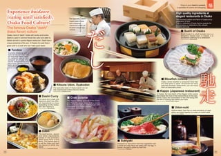 Experience kuidaore
(eating until satisfied),
Osaka Food Culture!
Experience kuidaore
(eating until satisfied),
Osaka Food Culture!
The specialty taste of Osaka dashi can be
fully experienced in these flavorful dishes.
Photo provided by Dotonbori Imai
Crunchy tempura with a
special sauce that has
an exquisite dashi taste.
I n r e c e n t y e a r s t h e
amount of shops that
serve inexpensive and
delicious tendon have
been growing.
Photo provided by
Sakamachi Ten-don
Sukiyaki is a dish where beef and vegetables with
a sweet and salty flavor are eaten with raw egg. In
Kansai, the beef is grilled by itself first.
Photo provided by Kitamura
Refined dashi, fresh fish or meat and plenty of vege-
tables are boiled together to create an umami taste.
Photo provided by Mimiu
In Osaka, the real charm of the Kappo is the cuisine
that makes the most of the inherent flavor of the ingre-
dients. Enjoy the conversation of the chef along with
the skill of cooking right before your eyes.
Photo provided by Naniwa Kappo Kigawa
The nearby fishing grounds of the Kyoto
and Hokuriku areas made Crab a staple
food of Osaka culture. Crab hot pot with
vegetables is an Osaka original.
Photo provided by Kani Douraku
Osaka, where blowfish is consumed more than
any other place in Japan. Since there are many
specialty blowfish restaurants, you can enjoy
them at reasonable prices.
The spice curry made with
Japanese dashi has differ-
ent ingredients to enjoy
depending on the restau-
rant. Stir it and try it.
Photo provided by Nijinohotoke
The beef tendon, daikon
and other ingredients
boiled in the aromatic
dashi soup have a mild
flavor. The Kansai style is
to eat the Oden with light
soy sauce or white soy
sauce.
Photo provided by Kantodaki Kikuya
Sushi made in a small wooden box is a
delightful Osaka treat. In Osaka, it is
considered a delicacy for a celebration.
Photo provided by Yoshinosushi
The famous Osaka “dashi”
(base flavor) culture
Osaka, land of “dashi” made with konbu and bonito.
Dashi is used in common foods like udon and oden to
dishes served in upscla Kappo restaurant. Dashi has a
unique presence of its own. In Osaka it is said that a
good cook is a cook who can make good dashi.
¢ Tendon
¢ Kitsune Udon, Oyakodon
¢ Sushi of Osaka
¢ Blowfish cuisine
¢ Kappo (Japanese restaurant)
¢ Udon-suki
¢ Dashi Curry
¢ Crab cuisine
¢ Oden
¢ Sukiyaki
Our specialty “dashi”
Osaka’s dashi is made
with a substantial
richness and umami, yet
the taste is elegant and
subdued.
High quality ingredients at
elegant restaurants in Osaka
The inherited tradition and flavor of Osaka are a
celebration of food.
This is a collection of foods that are popular for
anniversaries or celebrations like sukiyaki,
blowfish and crab.
05 06
Enjoy to your heart’s content,
a paradise of cuisine and shopping
 