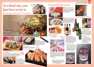 Be prepared to get your fill of local taste!
Be prepared to get your fill of local taste!
Be prepared to get your fill of local taste!
Be prepared to get your fill of local taste!
Be prepared to get your fill of local taste!
Be prepared to get your fill of local taste!
Let’s dig in!
 Okonomiyaki
 Takoyaki
 Kushikatsu
 Ikayaki
The representative Konamon dish made with
a base of flour and cabbage. You can put
meat, squid or any other ingredients. At
some restaurants, you can bake it yourself.
Photo provided by Okonomiyaki Mizuno
Squid and flour dough pressed
together on a teppan (iron grill).
The chewy dough and the
plump squid are a great match.
Photo provided by Hanshin Umeda Main
Store Snack Park
One of the must-try foods of Osaka.
Easily eaten as a snack, and bite-sized
too.
Photo provided by Takoyaki Kappo Takomasa
Kushikatsu is deep fried
meat, vegetables and more.
This Osaka soul food is a
staple with its renowned
taste and reasonable price.
Photo provided by Gifuyahonke
First, you dip the skewer for a good helping of sauce. If
the sauce runs out, use the cabbage on the table to
scoop some more. The cabbage is crunchy and
delicious itself. This is the way to eat kushikatsu.
As a food city, you
just have to try it.
Konamon (flour-based dishes)
Culture: Overflowing with
history and tradition.
“No double dipping” is the law of
Kushikatsu!
Okonomiyaki, rumored to first been made
when Sen No Rikyu served “fu-no-yaki,” or
baked wheat, at his tea ceremonies.
As a food where anyone can put whatever
they like, hence the name, it has become the
representative soul food of Osaka.
The amount of families that own a takoyaki
machine in Osaka is far beyond any other
prefecture, proving that the love Osaka people
have for Konamon is as hot as the sun.
dish made with
a base of flour and cabbage. You can put
meat, squid or any other ingredients. At
some restaurants, you can bake it yourself.
baked wheat, at his tea ceremonies.
As a food where anyone can put whatever
they like, hence the name, it has become the
representative soul food of Osaka.
takoyaki
machine in Osaka is far beyond any other
prefecture, proving that the love Osaka people
is as hot as the sun.
Local sake of Osaka has
been cultivated alongside
the abundant cuisine of
the area and has a clean
yet deep taste.
Photo provided by Akishika, Naniwa
Masamune, Amanosake
The southern part of Osaka is
one of the few places in Japan
where grapes are cultivated,
and people have been making
wine there for over 100 years.
You can easily find bottles of
Osaka wine in city shops.
Photo provided by Nakamura Wine
 Mitarashi Dango (rice damping)
Photo provided by Kiyasu Sohonpo
 Fruit Daifuku
(soft japanese cake)  Osaka
Local Sake
 Osaka Wine
Shumai is also a delicacy along with
Butaman. There are various types such
as pork-filled, shrimp-filled and others,
and some restaurants use a thin
omelet for the skin of the dumpling.
Photo provided by Ippotei
The umami of the pork and the
sweetness of the vegetables fuse
together to create a juicy taste. In
Osaka they are called Butaman,
rather than Nikuman.
Photo provided by 551 HORAI
 Shumai (Steamed dumpling)
Recommended Osaka souvenirs
 Butaman (Steam pork bun)
A traditional snack that is
representative of Osaka
with history and tradition
that have been passed
down since the Edo period.
Photo provided by Amidaike Daikoku
The representative high-class souvenir
from Osaka(culture), a place with a deep
connection to konbu (kelp).
Photo provided by Oguraya Yamamoto
The birthplace of Osaka
Glass, with a factory in
Temma. When liquid is
poured into the glass, the
light reflects to look like a
beautiful kaleidoscope.
Photo provided by Kiriko Factory Shoei
 Iwa-okoshi,
Awa-okoshi
 Shio-Konbu (Salt Kelp)
 Temma Kiriko
 Chusen Dye Hand Towels
These hand towels, using a charming simple
fabric and Osaka-born dying technique,
come in various designs made in collabora-
tion between artisans and artists. Great for a
cute souvenir.
Photo provided by Nijiyura
Photo provided by Isshindou
07 08
Enjoy to your heart’s content,
a paradise of cuisine and shopping
 