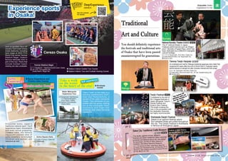 National Bunraku Theatre
The 4th
national theater in Japan.
Features performances such as Ningyo
joruri / Bunraku (Puppet Play), which has
been dedicated as a UNESCO intangible
cultural heritage.
Bunraku
Sakai City Traditional Crafts Museum
This facility gathers knives, scissors,
incense and other traditional Sakai industrial
products and famous items into one place
for purchase. On the 2nd
floor there is a
museum, the Sakai Hamono Museum.
Tradition of Sakai. Observe,
feel and take home the technique
of the artisans.
Kitchen knife
Chusen
(traditional Dyeing)
Incense stick
Rakugo
Tenjin Festival
Considered to be one of
the 3 biggest festivals in
Japan alongside Tokyo’s
Kanda Festival and
Kyoto’s Gion Festival.
The boats crossing the
river in the procession and
the dedication fireworks
are highly recommended.
Kishiwada Danjiri Festival
Danjiri is an autumn festival where
four-wheeled floats are pulled throughout
the city. The Danjiri Festival in Kishiwada
is famous all throughout Japan.
This festival will
definitely make you
feel the intensity of
the match.
[1] 1-12-10, Nipponbashi, Chuo Ward, Osaka City
[2] Osaka Metro/Kintetsu Line: Nipponbashi Sta.
☎ 06-6212-2531
Temma Tenjin Hanjotei
An entertainment hall for Rakugo traditional japanese story teller that
reopened 60 years after the end of World War II. Features mainly
performances of rakugo but also includes manzai and folk songs.
[1] 2-1-34, Tenjinbashi, Kita Ward, Osaka City
[2] Osaka Metro: Minamimorimachi Sta.; JR Line: Osakatemmangu Sta.
☎ 06-6352-4874
[1] 1-1-30 Zaimokucho Nishi, Sakai Ward, Sakai City
[2] Hankai Line: Myokokujimae Sta. [4] December 29th
to
January 3rd
*Also closed occasionally throughout the year
[5] Free ☎ 072-227-1001
Daily
performances!
Traditional
Art and Culture
➡P30
➡P23
P27
・
H-4
➡P38
P45
・
T-1
P26
・
E-4
You should definitely experience
the festivals and traditional arts
of Osaka that have been passed
onuninterrupted for generations.
You should definitely experience
the festivals and traditional arts
of Osaka that have been passed
onuninterrupted for generations.
Yanmar Stadium Nagai
Cerezo Osaka
2019 CEREZO OSAKA
▶Sumo Experience and
Chanko-nabe Course
▶30-minute
course
▶Stadium Interior Guided Tour Course
▶Stadium Interior Tour and Football Viewing Course
SUP experience
Take a walk
on the water
in the heart of the city!
Join a guided tour of
usually-restricted areas
inside stadiums, including
back stage at 2002 FIFA
World Cup venue Yanmar
Stadium Nagai. Osaka's
famous takoyaki dish is
part of the tour. Plans that
include football match
viewing are also available.
Encounter sumo, Japan's
traditional national sport. You'll
experience basic movements
and even actual grappling.
Chanko-nabe, the famous
ingredient-packed stew of
sumo wrestlers, is included!
Children and women are
welcome as well.
Take a "walk" on the water on a
standup paddleboard (SUP)
boat near Nakanoshima, a
symbol of the water metropolis
Osaka. Feel refreshed as you
paddle with the group, looking
out at the cityscape! Giant
f o u n t a i n s a n d h i g h - r i s e
buildings also make the area
impressive.
Active Square Daito
[1] 3-28-3 Fukono, Daito-shi
[2] JR/Nozaki
Water Metropolis
Experience Tour
Experience sports
in Osaka!
Experience sports
in Osaka!
See the website
for details.
[1] 1-1 Nagaikoen, Higashisumiyoshi-ward, Osaka
[2] JR Line: Tsurugaoka Sta.;
Osaka Metro: Nagai Sta.
[1] Kawanoeki Hachikenya,
1-2 Kitahamahigashi,
Chuo Ward, Osaka
[2] Keihan/Temmabashi,
Osaka Metro
13 14
Enjoyable Osaka
Experience it in full
[1] Address [2] Traffic [3] Hours [4] Holidays [5] Fees
 