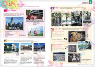 [1] Kitakagaya, Suminoe Ward, Osaka
[2] Osaka Metro/Kitakagaya
[1] Chausuyama-cho, Tennoji Ward
[2] JR, Osaka Metro/Tennoji;
Osaka Metro/Dobutsuen-mae,
Ebisucho
☎
See a collection of about 8,500 works, focused on
paintings, sculptures, and handicrafts from Japan
and China. The building itself is a registered tangible
cultural property.
Discover a collection of about 11,000
works of Oriental art, including 2
National Treasures and 29 Important
Cultural Properties. Enjoy 5 to 6 special
exhibits per year, along with a beautiful
garden and weekend concerts.
Take a tour of an Osaka packed with art!
Art Spots
Art Spots
Osaka City Museum of Fine Arts
Kuboso Memorial
Museum of Arts, Izumi Itsuo Art Museum
Logo objects in parks near the airport and in central city
locations are fantastic photo spots. Take some
commemorative shots as memories of your visit.
Touring Osaka's museums is another attraction of a visit.
A variety of museums are also introduced in the Area Guide (from P17).
Midosuji Sculpture Street features 28 works by prominent sculptors.
Enjoy these as you stroll the street!
Osaka has a fondness for the interesting and the unconventional.
Enjoy discovering unique murals around the city.
TATUE
S
OGO-OBJET
L
USEUM
M
[1] Chuo Ward, Osaka
[2] Osaka Metro/Yodoyabashi,
Honmachi, Shinsaibashi
Midosuji Sculpture Street
OSAKA
Monument
"Hector and Andromache" "Dancer" "Rhythm of Green"
"The Sculptress at Rest"
Umekita underground
passageway
[1] 2 Ofuka-cho, Kita Ward, Osaka
[2] JR/Osaka; Hankyu, Hanshin/Osaka-Umeda
[1] Kakuda-cho, Kita Ward
[2] JR/Osaka; Osaka Metro/
Umeda, Higashi-Umeda; Hankyu/
Osaka-Umeda
Umeda Chair
[1] Rinkuoraiminami, Izumisano
(inside Rinku Park)
[2] JR, Nankai/Rinku Town
LOVE RINKu
Search for downtown
wall art around
Kitakagaya Station
commemorative shots as memories of your visit.
commemorative shots as memories of your visit.
commemorative shots as memories of your visit.
commemorative shots as memories of your visit.
commemorative shots as memories of your visit.
commemorative shots as memories of your visit.
commemorative shots as memories of your visit.
commemorative shots as memories of your visit.
commemorative shots as memories of your visit.
commemorative shots as memories of your visit.
commemorative shots as memories of your visit.
commemorative shots as memories of your visit.
commemorative shots as memories of your visit.
commemorative shots as memories of your visit.
commemorative shots as memories of your visit.
commemorative shots as memories of your visit.
commemorative shots as memories of your visit.
commemorative shots as memories of your visit.
commemorative shots as memories of your visit.
commemorative shots as memories of your visit.
commemorative shots as memories of your visit.
commemorative shots as memories of your visit.
commemorative shots as memories of your visit.
commemorative shots as memories of your visit.
commemorative shots as memories of your visit.
commemorative shots as memories of your visit.
commemorative shots as memories of your visit.
commemorative shots as memories of your visit.
commemorative shots as memories of your visit.
commemorative shots as memories of your visit.
commemorative shots as memories of your visit.
commemorative shots as memories of your visit.
commemorative shots as memories of your visit.
commemorative shots as memories of your visit.
commemorative shots as memories of your visit.
commemorative shots as memories of your visit.
commemorative shots as memories of your visit.
commemorative shots as memories of your visit.
commemorative shots as memories of your visit.
commemorative shots as memories of your visit.
commemorative shots as memories of your visit.
commemorative shots as memories of your visit.
commemorative shots as memories of your visit.
commemorative shots as memories of your visit.
commemorative shots as memories of your visit.
commemorative shots as memories of your visit.
commemorative shots as memories of your visit.
commemorative shots as memories of your visit.
commemorative shots as memories of your visit.
commemorative shots as memories of your visit.
commemorative shots as memories of your visit.
commemorative shots as memories of your visit.
commemorative shots as memories of your visit.
commemorative shots as memories of your visit.
commemorative shots as memories of your visit.
commemorative shots as memories of your visit.
commemorative shots as memories of your visit.
commemorative shots as memories of your visit.
commemorative shots as memories of your visit.
commemorative shots as memories of your visit.
commemorative shots as memories of your visit.
commemorative shots as memories of your visit.
commemorative shots as memories of your visit.
commemorative shots as memories of your visit.
commemorative shots as memories of your visit.
commemorative shots as memories of your visit.
commemorative shots as memories of your visit.
commemorative shots as memories of your visit.
commemorative shots as memories of your visit.
commemorative shots as memories of your visit.
commemorative shots as memories of your visit.
commemorative shots as memories of your visit.
commemorative shots as memories of your visit.
commemorative shots as memories of your visit.
commemorative shots as memories of your visit.
commemorative shots as memories of your visit.
commemorative shots as memories of your visit.
commemorative shots as memories of your visit.
commemorative shots as memories of your visit.
OSAKA
OSAKA
OSAKA
OSAKA
OSAKA
OSAKA
OSAKA
OSAKA
OSAKA
OSAKA
OSAKA
OSAKA
OSAKA
OSAKA
OSAKA
OSAKA
OSAKA
OSAKA
OSAKA
[1] Kakuda-cho, Kita Ward
[1] Kakuda-cho, Kita Ward
[1] Kakuda-cho, Kita Ward
[1] Kakuda-cho, Kita Ward
[1] Kakuda-cho, Kita Ward
[1] Kakuda-cho, Kita Ward
[1] Kakuda-cho, Kita Ward
[1] Kakuda-cho, Kita Ward
[1] Kakuda-cho, Kita Ward
[1] Kakuda-cho, Kita Ward
[1] Kakuda-cho, Kita Ward
[1] Kakuda-cho, Kita Ward
[1] Kakuda-cho, Kita Ward
[1] Kakuda-cho, Kita Ward
[1] Kakuda-cho, Kita Ward
[1] Kakuda-cho, Kita Ward
[1] Kakuda-cho, Kita Ward
[1] Kakuda-cho, Kita Ward
[1] Kakuda-cho, Kita Ward
[1] Kakuda-cho, Kita Ward
[1] Kakuda-cho, Kita Ward
[1] Kakuda-cho, Kita Ward
[1] Kakuda-cho, Kita Ward
[1] Kakuda-cho, Kita Ward
[1] Kakuda-cho, Kita Ward
[1] Kakuda-cho, Kita Ward
[1] Kakuda-cho, Kita Ward
[1] Kakuda-cho, Kita Ward
[1] Kakuda-cho, Kita Ward
[1] Kakuda-cho, Kita Ward
[1] Kakuda-cho, Kita Ward
[1] Kakuda-cho, Kita Ward
[1] Kakuda-cho, Kita Ward
[1] Kakuda-cho, Kita Ward
[1] Kakuda-cho, Kita Ward
[1] Kakuda-cho, Kita Ward
[1] Kakuda-cho, Kita Ward
[1] Kakuda-cho, Kita Ward
[1] Kakuda-cho, Kita Ward
[1] Kakuda-cho, Kita Ward
[2] JR/Osaka; Osaka Metro/
[2] JR/Osaka; Osaka Metro/
[2] JR/Osaka; Osaka Metro/
[2] JR/Osaka; Osaka Metro/
[2] JR/Osaka; Osaka Metro/
[2] JR/Osaka; Osaka Metro/
[2] JR/Osaka; Osaka Metro/
[2] JR/Osaka; Osaka Metro/
[2] JR/Osaka; Osaka Metro/
[2] JR/Osaka; Osaka Metro/
[2] JR/Osaka; Osaka Metro/
[2] JR/Osaka; Osaka Metro/
[2] JR/Osaka; Osaka Metro/
[2] JR/Osaka; Osaka Metro/
[2] JR/Osaka; Osaka Metro/
[2] JR/Osaka; Osaka Metro/
[2] JR/Osaka; Osaka Metro/
[2] JR/Osaka; Osaka Metro/
[2] JR/Osaka; Osaka Metro/
[2] JR/Osaka; Osaka Metro/
[2] JR/Osaka; Osaka Metro/
[2] JR/Osaka; Osaka Metro/
[2] JR/Osaka; Osaka Metro/
[2] JR/Osaka; Osaka Metro/
[2] JR/Osaka; Osaka Metro/
[2] JR/Osaka; Osaka Metro/
[2] JR/Osaka; Osaka Metro/
[2] JR/Osaka; Osaka Metro/
[2] JR/Osaka; Osaka Metro/
[2] JR/Osaka; Osaka Metro/
Umeda Chair
Umeda Chair
Umeda Chair
Umeda Chair
Umeda Chair
Umeda Chair
Umeda Chair
Umeda Chair
Umeda Chair
Umeda Chair
Umeda Chair
Umeda Chair
Umeda Chair
Umeda Chair
Umeda Chair
Umeda Chair
Umeda Chair
Umeda Chair
Umeda Chair
Umeda Chair
Umeda Chair
Umeda Chair
Umeda Chair
Umeda Chair
Umeda Chair
Umeda Chair
Umeda Chair
Umeda Chair
Umeda Chair
Umeda Chair
Umeda Chair
Enjoy discovering unique murals around the city.
Enjoy discovering unique murals around the city.
Enjoy discovering unique murals around the city.
Enjoy discovering unique murals around the city.
Enjoy discovering unique murals around the city.
Enjoy discovering unique murals around the city.
Enjoy discovering unique murals around the city.
Enjoy discovering unique murals around the city.
Enjoy discovering unique murals around the city.
Enjoy discovering unique murals around the city.
Enjoy discovering unique murals around the city.
Enjoy discovering unique murals around the city.
Enjoy discovering unique murals around the city.
Enjoy discovering unique murals around the city.
Enjoy discovering unique murals around the city.
Enjoy discovering unique murals around the city.
Enjoy discovering unique murals around the city.
Enjoy discovering unique murals around the city.
Enjoy discovering unique murals around the city.
Enjoy discovering unique murals around the city.
Enjoy discovering unique murals around the city.
Enjoy discovering unique murals around the city.
Enjoy discovering unique murals around the city.
Enjoy discovering unique murals around the city.
Enjoy discovering unique murals around the city.
Enjoy discovering unique murals around the city.
Enjoy discovering unique murals around the city.
Enjoy discovering unique murals around the city.
Enjoy discovering unique murals around the city.
Enjoy discovering unique murals around the city.
[1] 1-82 Chausuyama-cho, Tennoji Ward
[2] JR, Osaka Metro/Tennoji; Kintetsu/Osaka Abenobashi
[4] Mondays (following weekday if Monday is a holiday), 12/28-1/4
[5] General: 300 yen; High school and university students:
200 yen; Junior high school students and under: Free
*Separate fees for special exhibits and special displays
☎06-6771-4874
[1] 3-6-12 Uchida-cho, Izumi
[2] JR/Izumi-Fuchu; Semboku Rapid Railway/
Izumi-Chuo [4] Mondays (following weekday if
Monday is a holiday), year-end/New Year holiday,
during display changes [5] Differs by exhibit
☎0725-54-0001
View a collection of 5,500 works of arts
and crafts, collected by Hankyu Railway
founder Ichizo Kobayashi (a.k.a. Itsuo).
Special exhibits of these are held. Tea
is served in the tearoom on weekends
during the exhibits.
Flowers, animals and famous
s p o t s i n O s a k a a d o r n t h e
underpass walls, depicted by a
team of master craftsmen. You'll
see trick art as well.
Murals by artists and children
decorate walls around the station.
Make a treasure hunt out of your
search for artworks!
[1] 12-27 Sakaehonmachi, Ikeda
[2] Hankyu/Ikeda [4] Mondays (following day if
Monday is a holiday) [5] General: 700 yen;
High school and university students: 500 yen;
Junior high school students and under: Free
☎072-751-3865
P45
・
T-2 P46
・
V-2
P35
・
M-2
[1] Address [2] Traffic [3] Hours [4] Holidays [5] Fees
Enjoyable Osaka
Experience it in full
15 16
 