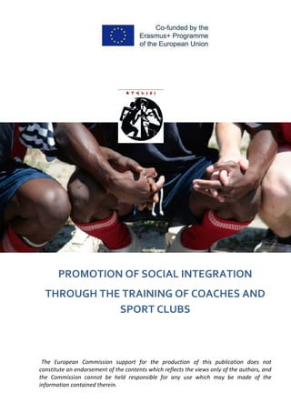 The European Commission support for the production of this publication does not
constitute an endorsement of the contents which reflects the views only of the authors, and
the Commission cannot be held responsible for any use which may be made of the
information contained therein.
PROMOTION OF SOCIAL INTEGRATION
THROUGH THE TRAINING OF COACHES AND
SPORT CLUBS
 