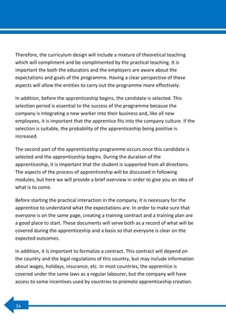 0
34
Therefore, the curriculum design will include a mixture of theoretical teaching
which will compliment and be complimented by the practical teaching. It is
important the both the educators and the employers are aware about the
expectations and goals of the programme. Having a clear perspective of these
aspects will allow the entities to carry out the programme more effectively.
In addition, before the apprenticeship begins, the candidate is selected. This
selection period is essential to the success of the programme because the
company is integrating a new worker into their business and, like all new
employees, it is important that the apprentice fits into the company culture. If the
selection is suitable, the probability of the apprenticeship being positive is
increased.
The second part of the apprenticeship programme occurs once this candidate is
selected and the apprenticeship begins. During the duration of the
apprenticeship, it is important that the student is supported from all directions.
The aspects of the process of apprenticeship will be discussed in following
modules, but here we will provide a brief overview in order to give you an idea of
what is to come.
Before starting the practical interaction in the company, it is necessary for the
apprentice to understand what the expectations are. In order to make sure that
everyone is on the same page, creating a training contract and a training plan are
a good place to start. These documents will serve both as a record of what will be
covered during the apprenticeship and a basis so that everyone is clear on the
expected outcomes.
In addition, it is important to formalize a contract. This contract will depend on
the country and the legal regulations of this country, but may include information
about wages, holidays, insurance, etc. In most countries, the apprentice is
covered under the same laws as a regular labourer, but the company will have
access to some incentives used by countries to promote apprenticeship creation.
 