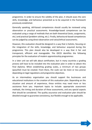 51
programme. In order to ensure the validity of the plan, it should asses the core
skills, knowledge, and behaviour presented as to be acquired in the framework
previously established.
Generally speaking, skill-based competences should usually be reviewed using
observation or practical assessments. Knowledge-based competences can be
evaluated using a range of methods that are both theoretical (tests, assignments,
etc.) and practical (problem solving, etc.). Finally, behavioural-based competences
can be judged by using direct observation and value/ethical assessments.
However, this evaluation should be designed in a way that is holistic, focusing on
the integration of the skills, knowledge, and behaviour acquired during the
programme. This plan should also be developed in a way that it fair and
transparent, efficient and manageable. The OECD identifies the following
principles for the evaluation of modern apprenticeship programmes:
In a later unit we will talk about certification, but in many countries a grading
process will have to be included into the evaluation plan in order to obtain this
final diploma. When establishing grading scales, a minimum of two groups
(pass/fail) must be created. From there, the scale can be more or less precise
depending on legal regulations and programme objectives.
As an intermediary organisation you should support the businesses and
educational institutions in the creation of this evaluation plan. Depending on the
situation and amount of experience, these entities may need more or less
assistance from you. Important topics to include: appropriate assessment
methods, the timing and duration of these assessments, and any special aspects
that should be considered. The quality assurance and evaluation plan should be
detailed enough to guarantee consistency, but flexible enough to be applicable.
 