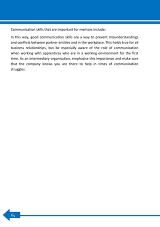0
64
Communication skills that are important for mentors include:
In this way, good communication skills are a way to prevent misunderstandings
and conflicts between partner entities and in the workplace. This holds true for all
business relationships, but be especially aware of the role of communication
when working with apprentices who are in a working environment for the first
time. As an intermediary organisation, emphasise this importance and make sure
that the company knows you are there to help in times of communication
struggles.
 