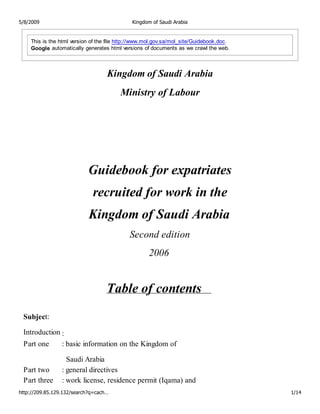 5/8/2009                                     Kingdom of Saudi Arabia


    This is the html version of the file http://www.mol.gov.sa/mol_site/Guidebook.doc.
    Google automatically generates html versions of documents as we crawl the web.



                                   Kingdom of Saudi Arabia
                                        Ministry of Labour




                           Guidebook for expatriates
                             recruited for work in the
                            Kingdom of Saudi Arabia
                                            Second edition
                                                    2006


                                   Table of contents
 Subject:

 Introduction :
 Part one        : basic information on the Kingdom of

                   Saudi Arabia
 Part two        : general directives
 Part three      : work license, residence permit (Iqama) and
http://209.85.129.132/search?q=cach…                                                     1/14
 