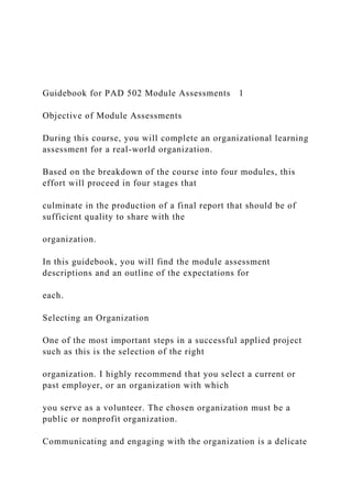 Guidebook for PAD 502 Module Assessments 1
Objective of Module Assessments
During this course, you will complete an organizational learning
assessment for a real-world organization.
Based on the breakdown of the course into four modules, this
effort will proceed in four stages that
culminate in the production of a final report that should be of
sufficient quality to share with the
organization.
In this guidebook, you will find the module assessment
descriptions and an outline of the expectations for
each.
Selecting an Organization
One of the most important steps in a successful applied project
such as this is the selection of the right
organization. I highly recommend that you select a current or
past employer, or an organization with which
you serve as a volunteer. The chosen organization must be a
public or nonprofit organization.
Communicating and engaging with the organization is a delicate
 