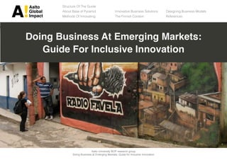 !"#$%    Structure Of The Guide
&#%'"#   About Base of Pyramid                   Innovative Business Solutions      Designing Business Models
()*"+$   Methods Of Innovating                   The Finnish Context                References




Doing Business At Emerging Markets:
   Guide For Inclusive Innovation




                             Aalto University BOP research group
               Doing Business at Emerging Markets: Guide for Inclusive Innovation
 
