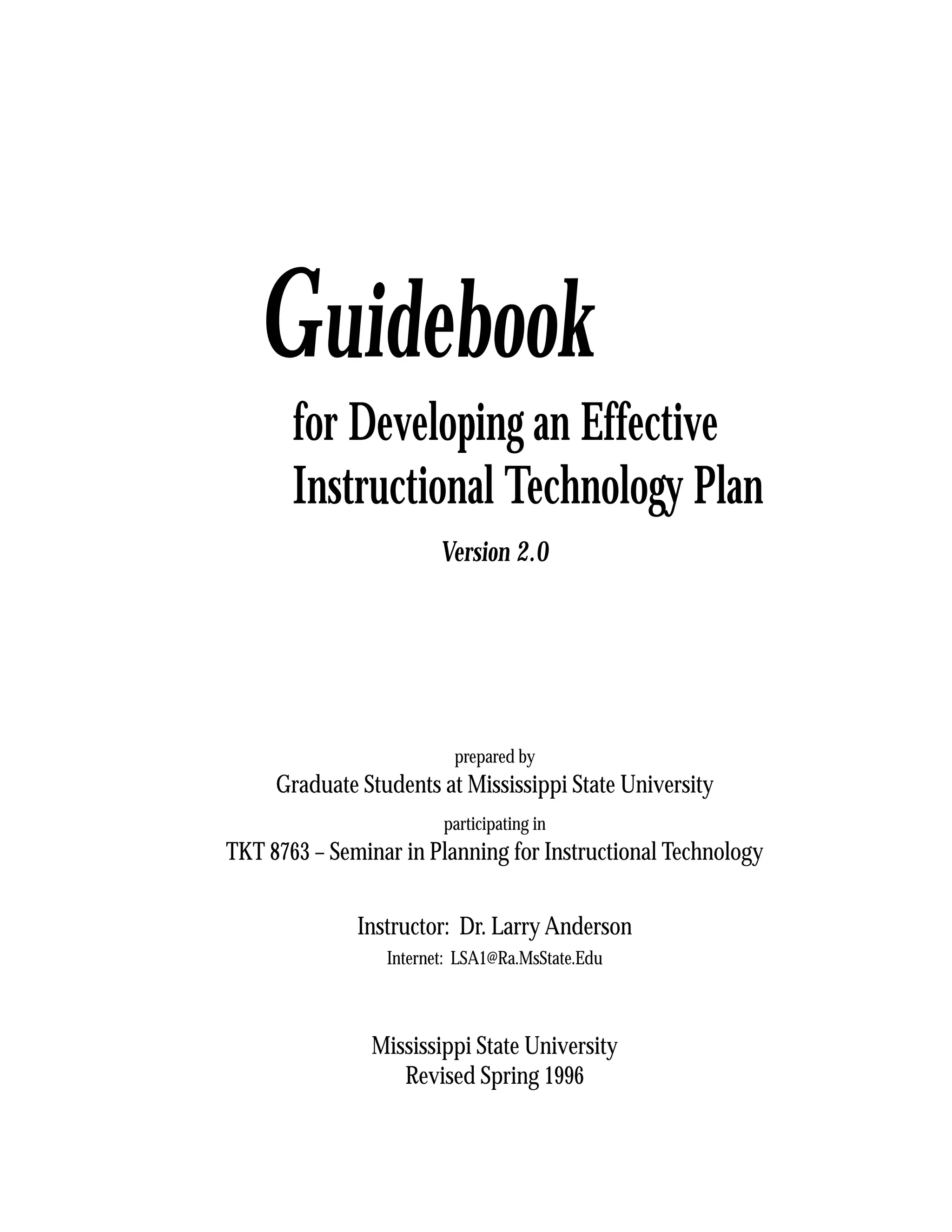 Guidebook
       for Developing an Effective
       Instructional Technology Plan
                        Version 2.0




                          prepared by
     Graduate Students at Mississippi State University
                        participating in
TKT 8763 – Seminar in Planning for Instructional Technology


              Instructor: Dr. Larry Anderson
                 Internet: LSA1@Ra.MsState.Edu



               Mississippi State University
                  Revised Spring 1996

                                                              1
 