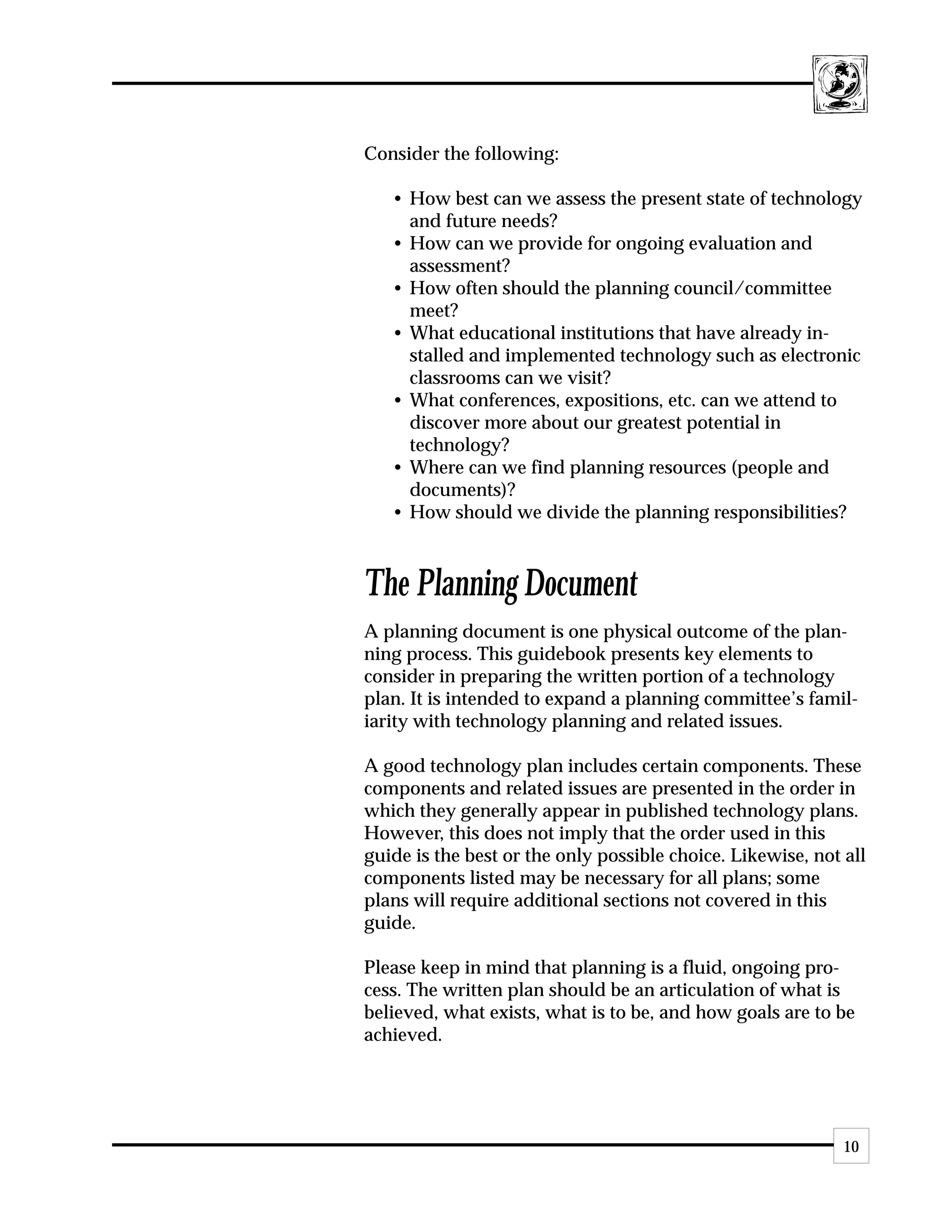 Consider the following:

   • How best can we assess the present state of technology
     and future needs?
   • How can we provide for ongoing evaluation and
     assessment?
   • How often should the planning council/committee
     meet?
   • What educational institutions that have already in-
     stalled and implemented technology such as electronic
     classrooms can we visit?
   • What conferences, expositions, etc. can we attend to
     discover more about our greatest potential in
     technology?
   • Where can we find planning resources (people and
     documents)?
   • How should we divide the planning responsibilities?



The Planning Document
A planning document is one physical outcome of the plan-
ning process. This guidebook presents key elements to
consider in preparing the written portion of a technology
plan. It is intended to expand a planning committee’s famil-
iarity with technology planning and related issues.

A good technology plan includes certain components. These
components and related issues are presented in the order in
which they generally appear in published technology plans.
However, this does not imply that the order used in this
guide is the best or the only possible choice. Likewise, not all
components listed may be necessary for all plans; some
plans will require additional sections not covered in this
guide.

Please keep in mind that planning is a fluid, ongoing pro-
cess. The written plan should be an articulation of what is
believed, what exists, what is to be, and how goals are to be
achieved.




                                                             10
 