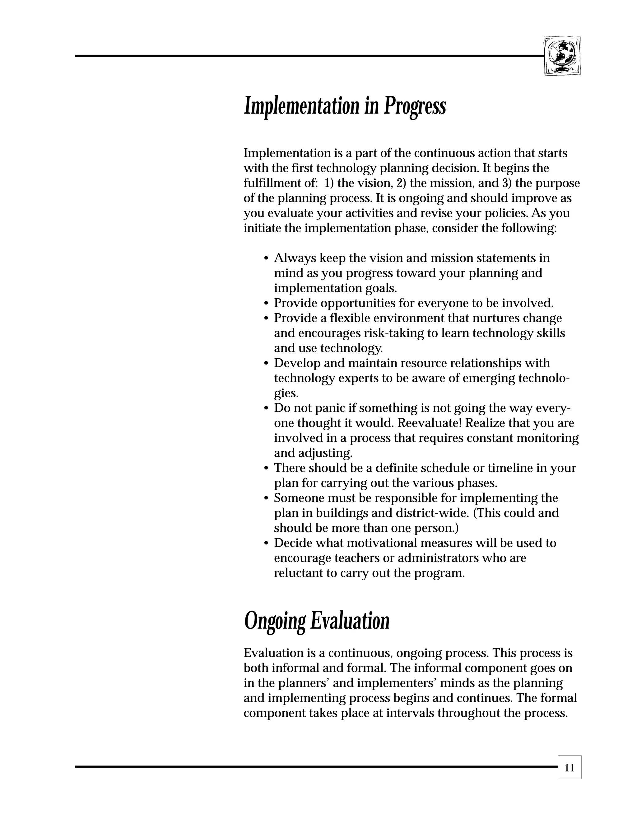 Implementation in Progress
Implementation is a part of the continuous action that starts
with the first technology planning decision. It begins the
fulfillment of: 1) the vision, 2) the mission, and 3) the purpose
of the planning process. It is ongoing and should improve as
you evaluate your activities and revise your policies. As you
initiate the implementation phase, consider the following:

   • Always keep the vision and mission statements in
     mind as you progress toward your planning and
     implementation goals.
   • Provide opportunities for everyone to be involved.
   • Provide a flexible environment that nurtures change
     and encourages risk-taking to learn technology skills
     and use technology.
   • Develop and maintain resource relationships with
     technology experts to be aware of emerging technolo-
     gies.
   • Do not panic if something is not going the way every-
     one thought it would. Reevaluate! Realize that you are
     involved in a process that requires constant monitoring
     and adjusting.
   • There should be a definite schedule or timeline in your
     plan for carrying out the various phases.
   • Someone must be responsible for implementing the
     plan in buildings and district-wide. (This could and
     should be more than one person.)
   • Decide what motivational measures will be used to
     encourage teachers or administrators who are
     reluctant to carry out the program.



Ongoing Evaluation
Evaluation is a continuous, ongoing process. This process is
both informal and formal. The informal component goes on
in the planners’ and implementers’ minds as the planning
and implementing process begins and continues. The formal
component takes place at intervals throughout the process.



                                                             11
 