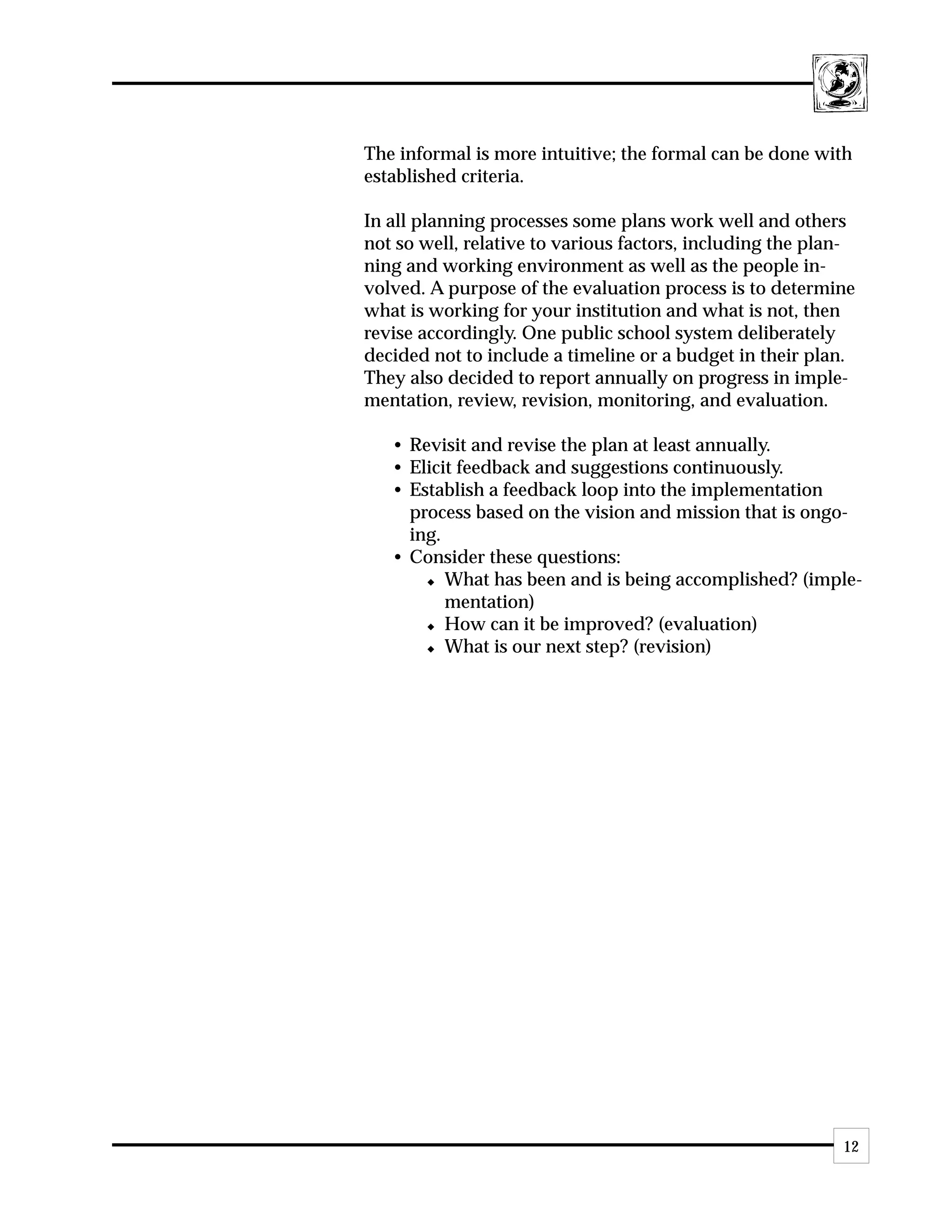 The informal is more intuitive; the formal can be done with
established criteria.

In all planning processes some plans work well and others
not so well, relative to various factors, including the plan-
ning and working environment as well as the people in-
volved. A purpose of the evaluation process is to determine
what is working for your institution and what is not, then
revise accordingly. One public school system deliberately
decided not to include a timeline or a budget in their plan.
They also decided to report annually on progress in imple-
mentation, review, revision, monitoring, and evaluation.

   • Revisit and revise the plan at least annually.
   • Elicit feedback and suggestions continuously.
   • Establish a feedback loop into the implementation
     process based on the vision and mission that is ongo-
     ing.
   • Consider these questions:
       x What has been and is being accomplished? (imple-

          mentation)
       x How can it be improved? (evaluation)

       x What is our next step? (revision)




                                                           12
 