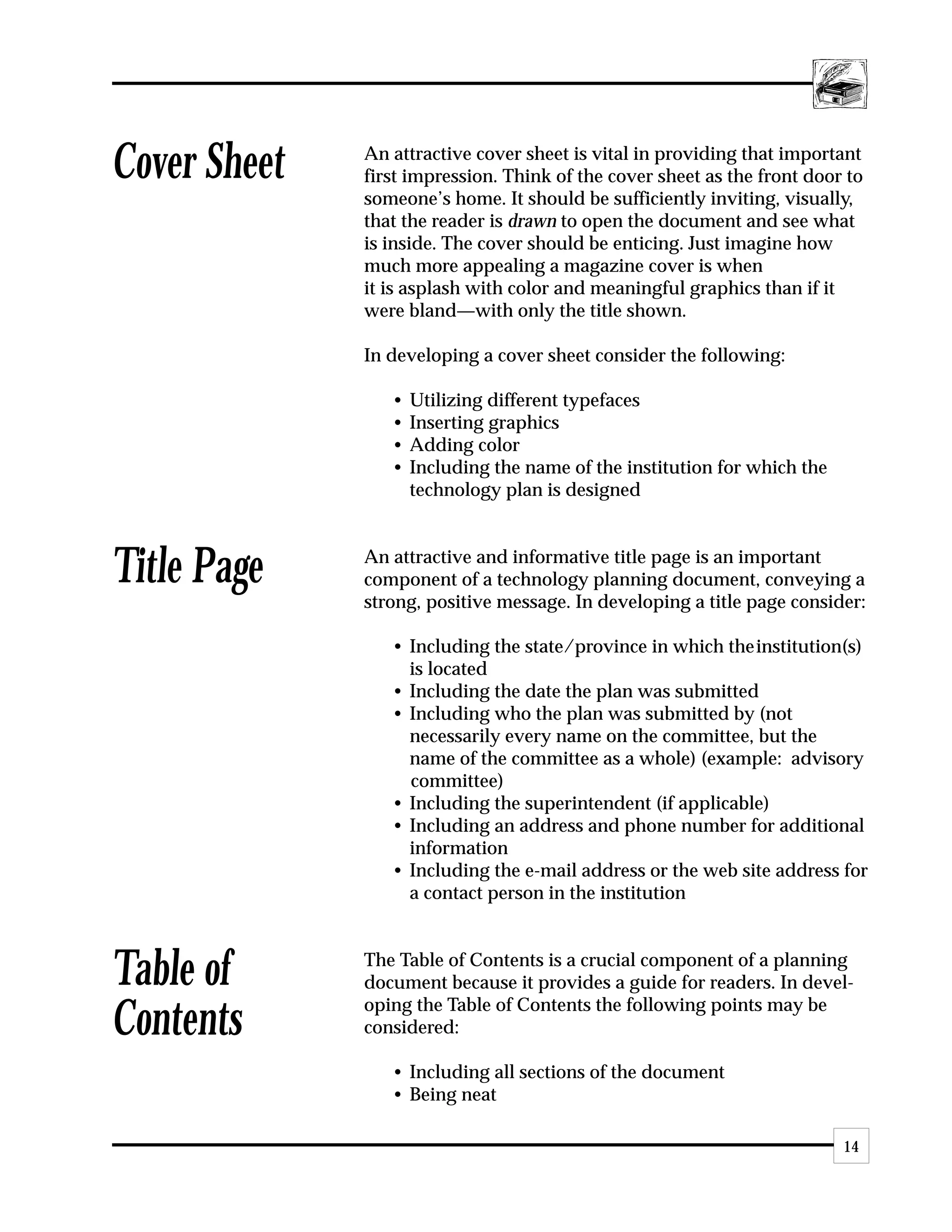 Cover Sheet   An attractive cover sheet is vital in providing that important
              first impression. Think of the cover sheet as the front door to
              someone’s home. It should be sufficiently inviting, visually,
              that the reader is drawn to open the document and see what
              is inside. The cover should be enticing. Just imagine how
              much more appealing a magazine cover is when
              it is asplash with color and meaningful graphics than if it
              were bland—with only the title shown.

              In developing a cover sheet consider the following:

                 •   Utilizing different typefaces
                 •   Inserting graphics
                 •   Adding color
                 •   Including the name of the institution for which the
                     technology plan is designed



Title Page    An attractive and informative title page is an important
              component of a technology planning document, conveying a
              strong, positive message. In developing a title page consider:

                 • Including the state/province in which theinstitution(s)
                   is located
                 • Including the date the plan was submitted
                 • Including who the plan was submitted by (not
                   necessarily every name on the committee, but the
                   name of the committee as a whole) (example: advisory
                   committee)
                 • Including the superintendent (if applicable)
                 • Including an address and phone number for additional
                   information
                 • Including the e-mail address or the web site address for
                   a contact person in the institution



Table of      The Table of Contents is a crucial component of a planning
              document because it provides a guide for readers. In devel-
              oping the Table of Contents the following points may be
Contents      considered:

                 • Including all sections of the document
                 • Being neat

                                                                           14
 
