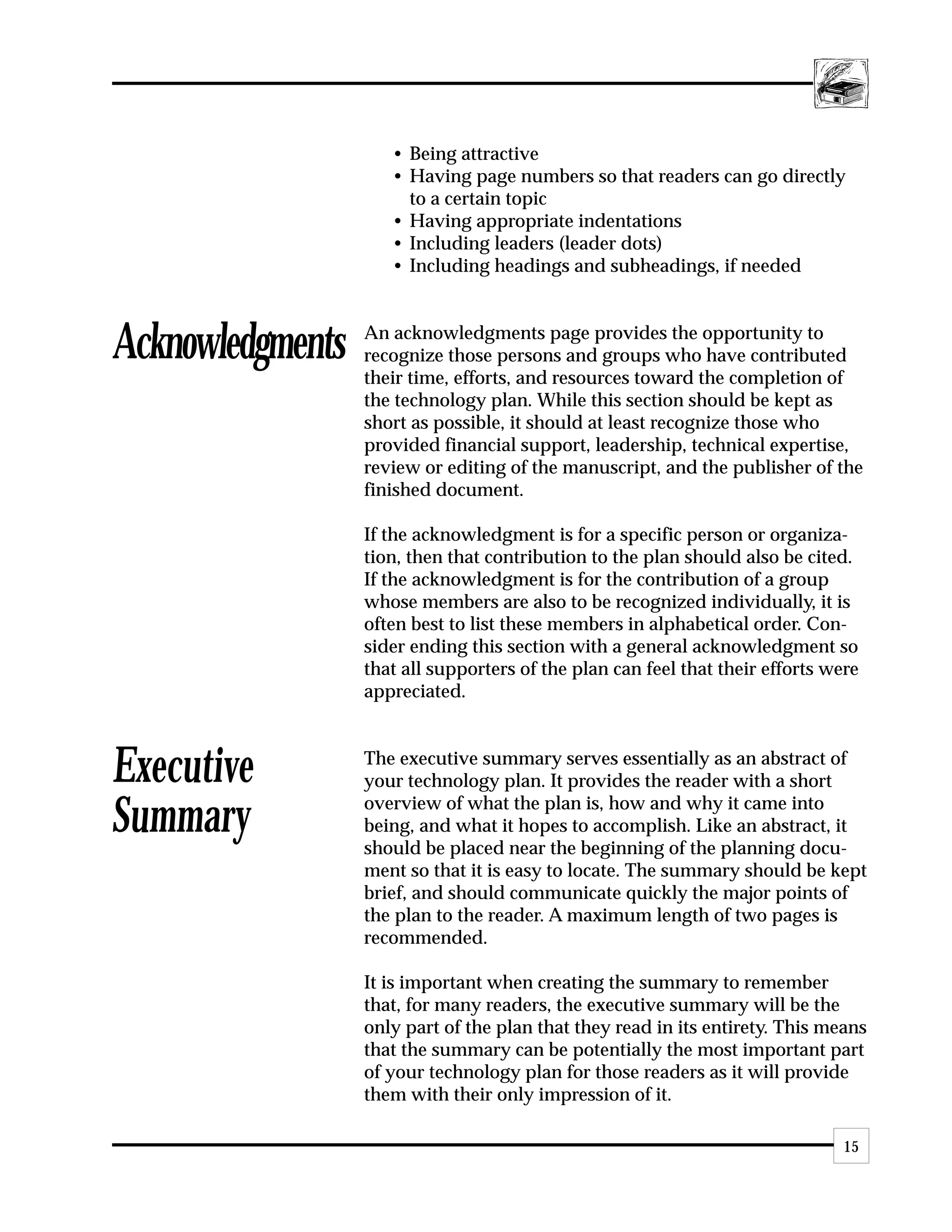• Being attractive
                     • Having page numbers so that readers can go directly
                       to a certain topic
                     • Having appropriate indentations
                     • Including leaders (leader dots)
                     • Including headings and subheadings, if needed



Acknowledgments   An acknowledgments page provides the opportunity to
                  recognize those persons and groups who have contributed
                  their time, efforts, and resources toward the completion of
                  the technology plan. While this section should be kept as
                  short as possible, it should at least recognize those who
                  provided financial support, leadership, technical expertise,
                  review or editing of the manuscript, and the publisher of the
                  finished document.

                  If the acknowledgment is for a specific person or organiza-
                  tion, then that contribution to the plan should also be cited.
                  If the acknowledgment is for the contribution of a group
                  whose members are also to be recognized individually, it is
                  often best to list these members in alphabetical order. Con-
                  sider ending this section with a general acknowledgment so
                  that all supporters of the plan can feel that their efforts were
                  appreciated.



Executive         The executive summary serves essentially as an abstract of
                  your technology plan. It provides the reader with a short

Summary           overview of what the plan is, how and why it came into
                  being, and what it hopes to accomplish. Like an abstract, it
                  should be placed near the beginning of the planning docu-
                  ment so that it is easy to locate. The summary should be kept
                  brief, and should communicate quickly the major points of
                  the plan to the reader. A maximum length of two pages is
                  recommended.

                  It is important when creating the summary to remember
                  that, for many readers, the executive summary will be the
                  only part of the plan that they read in its entirety. This means
                  that the summary can be potentially the most important part
                  of your technology plan for those readers as it will provide
                  them with their only impression of it.

                                                                                15
 