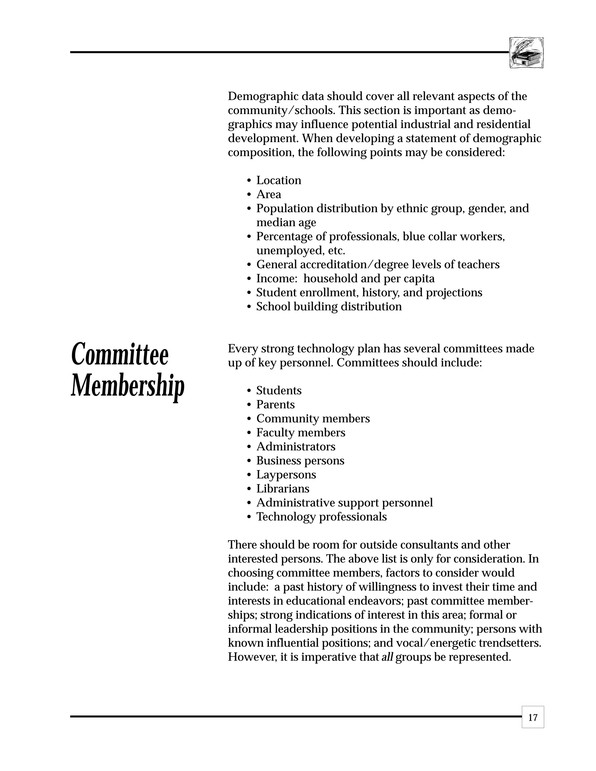 Demographic data should cover all relevant aspects of the
             community/schools. This section is important as demo-
             graphics may influence potential industrial and residential
             development. When developing a statement of demographic
             composition, the following points may be considered:

                • Location
                • Area
                • Population distribution by ethnic group, gender, and
                  median age
                • Percentage of professionals, blue collar workers,
                  unemployed, etc.
                • General accreditation/degree levels of teachers
                • Income: household and per capita
                • Student enrollment, history, and projections
                • School building distribution



Committee    Every strong technology plan has several committees made
             up of key personnel. Committees should include:

Membership      •
                •
                    Students
                    Parents
                •   Community members
                •   Faculty members
                •   Administrators
                •   Business persons
                •   Laypersons
                •   Librarians
                •   Administrative support personnel
                •   Technology professionals

             There should be room for outside consultants and other
             interested persons. The above list is only for consideration. In
             choosing committee members, factors to consider would
             include: a past history of willingness to invest their time and
             interests in educational endeavors; past committee member-
             ships; strong indications of interest in this area; formal or
             informal leadership positions in the community; persons with
             known influential positions; and vocal/energetic trendsetters.
             However, it is imperative that all groups be represented.




                                                                          17
 