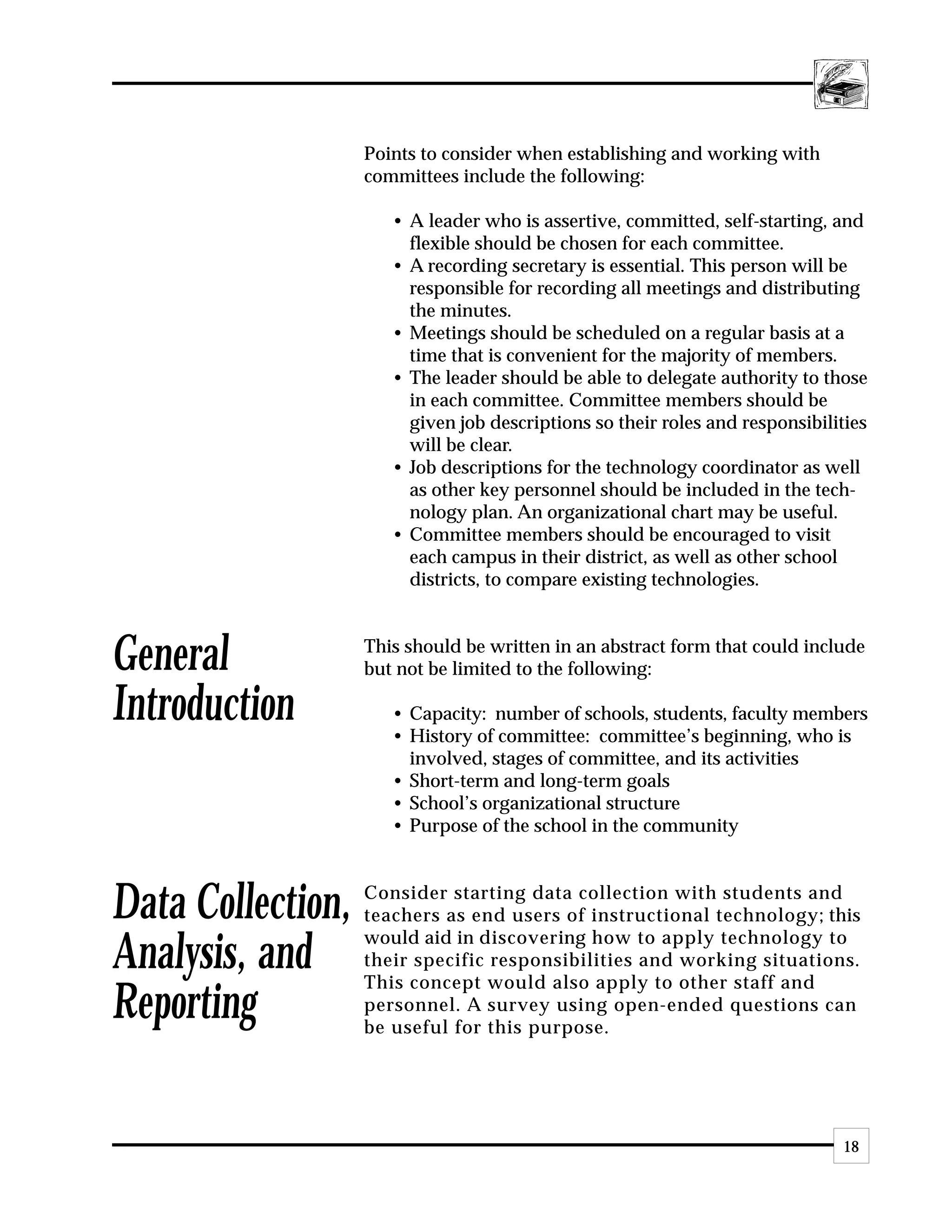 Points to consider when establishing and working with
                   committees include the following:

                      • A leader who is assertive, committed, self-starting, and
                        flexible should be chosen for each committee.
                      • A recording secretary is essential. This person will be
                        responsible for recording all meetings and distributing
                        the minutes.
                      • Meetings should be scheduled on a regular basis at a
                        time that is convenient for the majority of members.
                      • The leader should be able to delegate authority to those
                        in each committee. Committee members should be
                        given job descriptions so their roles and responsibilities
                        will be clear.
                      • Job descriptions for the technology coordinator as well
                        as other key personnel should be included in the tech-
                        nology plan. An organizational chart may be useful.
                      • Committee members should be encouraged to visit
                        each campus in their district, as well as other school
                        districts, to compare existing technologies.



General            This should be written in an abstract form that could include
                   but not be limited to the following:

Introduction          • Capacity: number of schools, students, faculty members
                      • History of committee: committee’s beginning, who is
                        involved, stages of committee, and its activities
                      • Short-term and long-term goals
                      • School’s organizational structure
                      • Purpose of the school in the community



Data Collection,   Consider starting data collection with students and
                   teachers as end users of instructional technology; this
                   would aid in discovering how to apply technology to
Analysis, and      their specific responsibilities and working situations.
                   This concept would also apply to other staff and
Reporting          personnel. A survey using open-ended questions can
                   be useful for this purpose.




                                                                              18
 