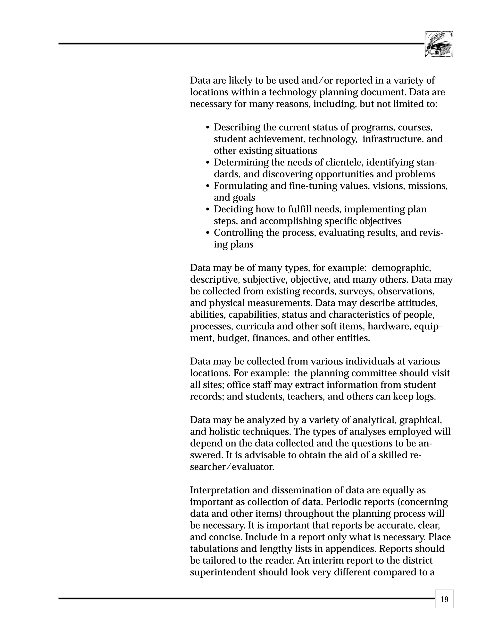 Data are likely to be used and/or reported in a variety of
locations within a technology planning document. Data are
necessary for many reasons, including, but not limited to:

   • Describing the current status of programs, courses,
     student achievement, technology, infrastructure, and
     other existing situations
   • Determining the needs of clientele, identifying stan-
     dards, and discovering opportunities and problems
   • Formulating and fine-tuning values, visions, missions,
     and goals
   • Deciding how to fulfill needs, implementing plan
     steps, and accomplishing specific objectives
   • Controlling the process, evaluating results, and revis-
     ing plans

Data may be of many types, for example: demographic,
descriptive, subjective, objective, and many others. Data may
be collected from existing records, surveys, observations,
and physical measurements. Data may describe attitudes,
abilities, capabilities, status and characteristics of people,
processes, curricula and other soft items, hardware, equip-
ment, budget, finances, and other entities.

Data may be collected from various individuals at various
locations. For example: the planning committee should visit
all sites; office staff may extract information from student
records; and students, teachers, and others can keep logs.

Data may be analyzed by a variety of analytical, graphical,
and holistic techniques. The types of analyses employed will
depend on the data collected and the questions to be an-
swered. It is advisable to obtain the aid of a skilled re-
searcher/evaluator.

Interpretation and dissemination of data are equally as
important as collection of data. Periodic reports (concerning
data and other items) throughout the planning process will
be necessary. It is important that reports be accurate, clear,
and concise. Include in a report only what is necessary. Place
tabulations and lengthy lists in appendices. Reports should
be tailored to the reader. An interim report to the district
superintendent should look very different compared to a

                                                           19
 