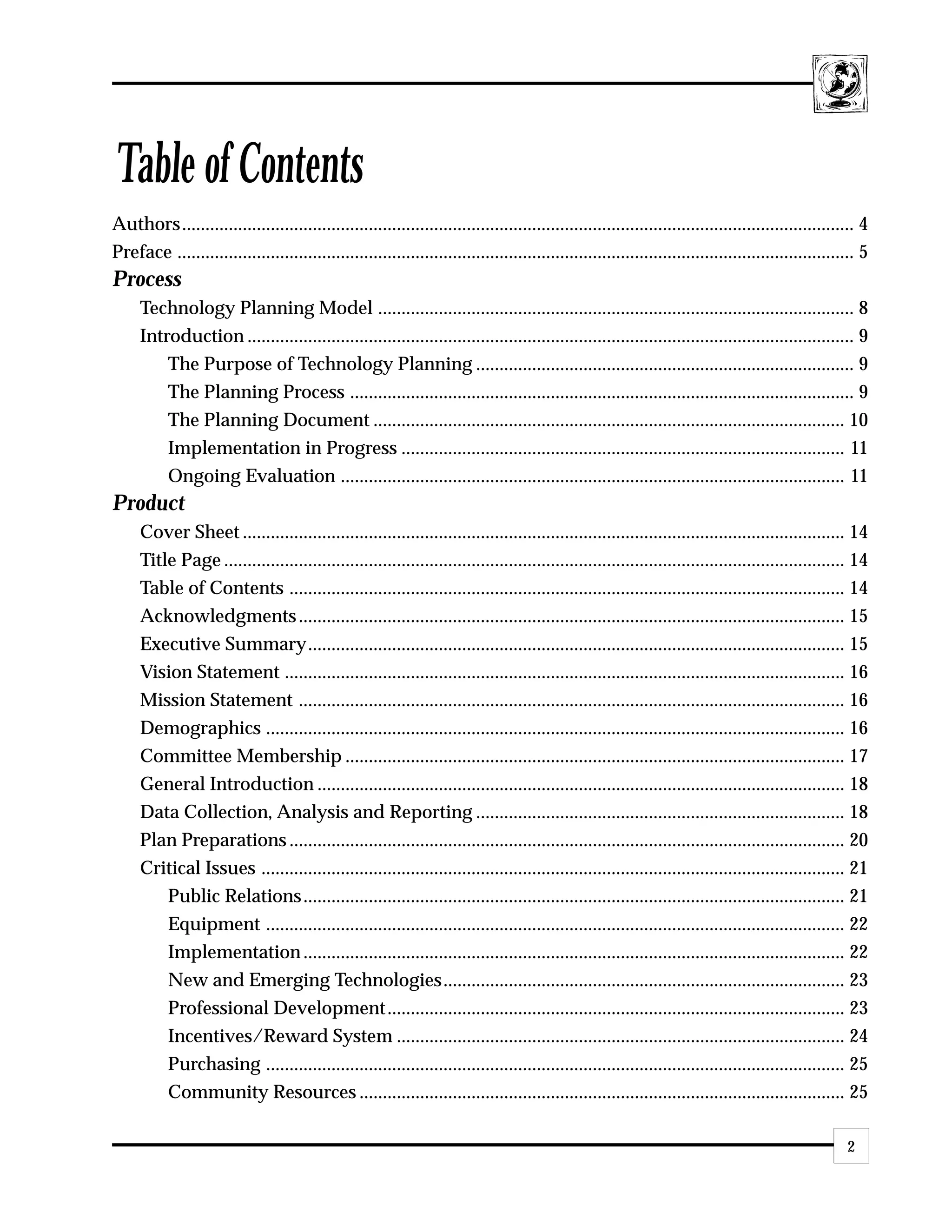 Table of Contents
Authors................................................................................................................................................ 4
Preface ................................................................................................................................................. 5
Process
     Technology Planning Model ...................................................................................................... 8
     Introduction .................................................................................................................................. 9
         The Purpose of Technology Planning ................................................................................. 9
         The Planning Process ............................................................................................................ 9
         The Planning Document ..................................................................................................... 10
         Implementation in Progress ............................................................................................... 11
         Ongoing Evaluation ............................................................................................................ 11
Product
     Cover Sheet ................................................................................................................................. 14
     Title Page ..................................................................................................................................... 14
     Table of Contents ....................................................................................................................... 14
     Acknowledgments ..................................................................................................................... 15
     Executive Summary................................................................................................................... 15
     Vision Statement ........................................................................................................................ 16
     Mission Statement ..................................................................................................................... 16
     Demographics ............................................................................................................................ 16
     Committee Membership ........................................................................................................... 17
     General Introduction ................................................................................................................. 18
     Data Collection, Analysis and Reporting ............................................................................... 18
     Plan Preparations ....................................................................................................................... 20
     Critical Issues ............................................................................................................................. 21
         Public Relations .................................................................................................................... 21
         Equipment ............................................................................................................................ 22
         Implementation .................................................................................................................... 22
         New and Emerging Technologies...................................................................................... 23
         Professional Development .................................................................................................. 23
         Incentives/Reward System ................................................................................................ 24
         Purchasing ............................................................................................................................ 25
         Community Resources ........................................................................................................ 25

                                                                                                                                                      2
 