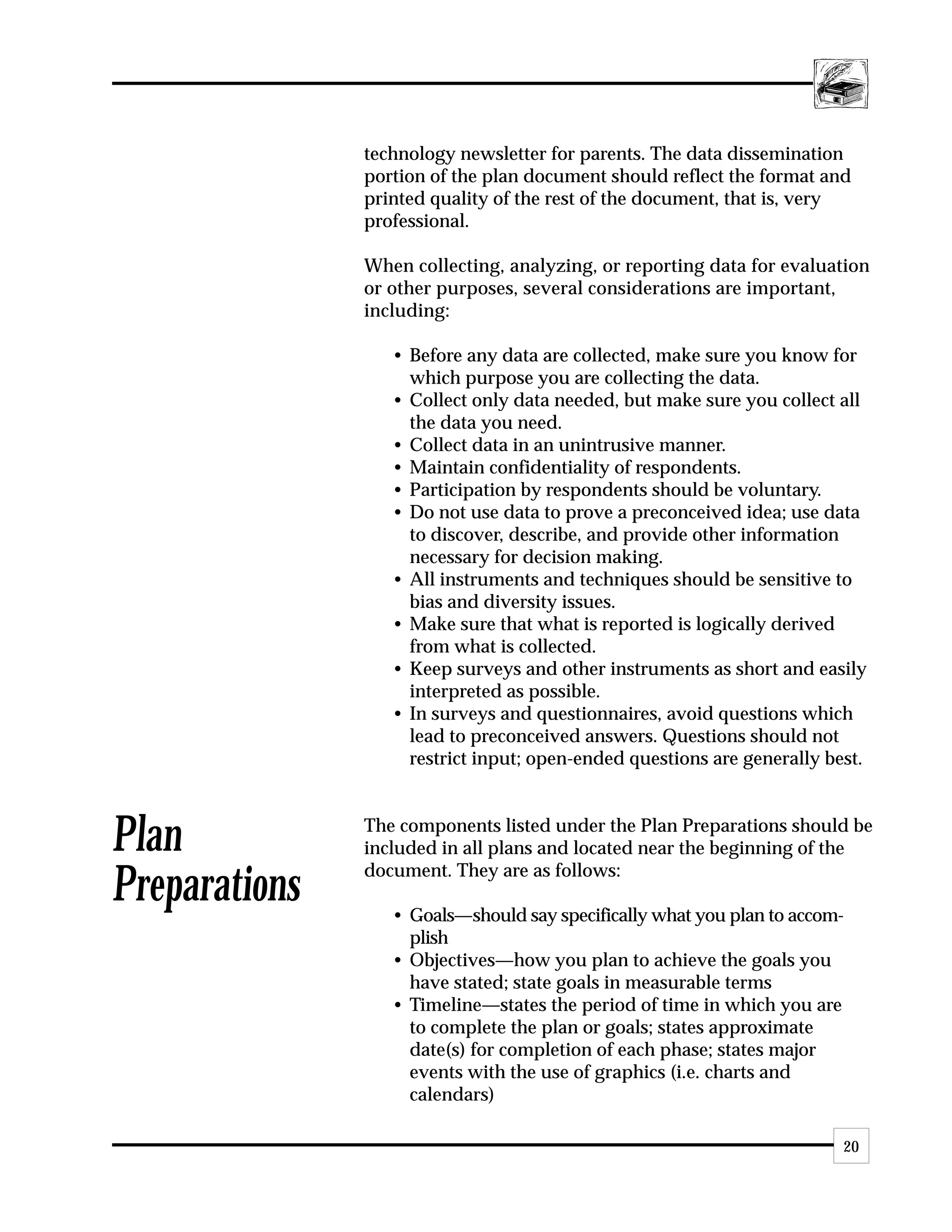 technology newsletter for parents. The data dissemination
               portion of the plan document should reflect the format and
               printed quality of the rest of the document, that is, very
               professional.

               When collecting, analyzing, or reporting data for evaluation
               or other purposes, several considerations are important,
               including:

                  • Before any data are collected, make sure you know for
                    which purpose you are collecting the data.
                  • Collect only data needed, but make sure you collect all
                    the data you need.
                  • Collect data in an unintrusive manner.
                  • Maintain confidentiality of respondents.
                  • Participation by respondents should be voluntary.
                  • Do not use data to prove a preconceived idea; use data
                    to discover, describe, and provide other information
                    necessary for decision making.
                  • All instruments and techniques should be sensitive to
                    bias and diversity issues.
                  • Make sure that what is reported is logically derived
                    from what is collected.
                  • Keep surveys and other instruments as short and easily
                    interpreted as possible.
                  • In surveys and questionnaires, avoid questions which
                    lead to preconceived answers. Questions should not
                    restrict input; open-ended questions are generally best.



Plan           The components listed under the Plan Preparations should be
               included in all plans and located near the beginning of the
               document. They are as follows:
Preparations      • Goals—should say specifically what you plan to accom-
                    plish
                  • Objectives—how you plan to achieve the goals you
                    have stated; state goals in measurable terms
                  • Timeline—states the period of time in which you are
                    to complete the plan or goals; states approximate
                    date(s) for completion of each phase; states major
                    events with the use of graphics (i.e. charts and
                    calendars)

                                                                         20
 