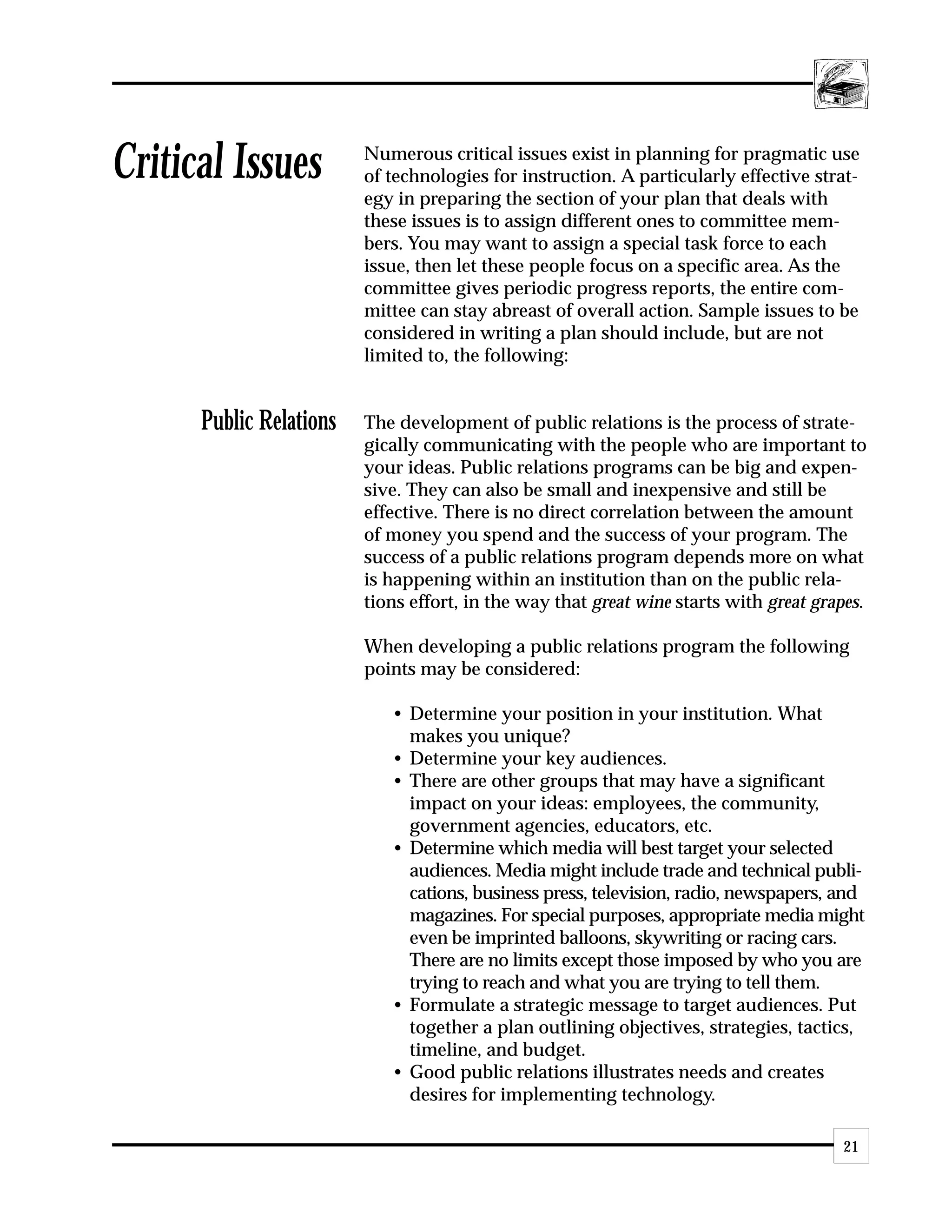 Critical Issues          Numerous critical issues exist in planning for pragmatic use
                         of technologies for instruction. A particularly effective strat-
                         egy in preparing the section of your plan that deals with
                         these issues is to assign different ones to committee mem-
                         bers. You may want to assign a special task force to each
                         issue, then let these people focus on a specific area. As the
                         committee gives periodic progress reports, the entire com-
                         mittee can stay abreast of overall action. Sample issues to be
                         considered in writing a plan should include, but are not
                         limited to, the following:


      Public Relations   The development of public relations is the process of strate-
                         gically communicating with the people who are important to
                         your ideas. Public relations programs can be big and expen-
                         sive. They can also be small and inexpensive and still be
                         effective. There is no direct correlation between the amount
                         of money you spend and the success of your program. The
                         success of a public relations program depends more on what
                         is happening within an institution than on the public rela-
                         tions effort, in the way that great wine starts with great grapes.

                         When developing a public relations program the following
                         points may be considered:

                            • Determine your position in your institution. What
                              makes you unique?
                            • Determine your key audiences.
                            • There are other groups that may have a significant
                              impact on your ideas: employees, the community,
                              government agencies, educators, etc.
                            • Determine which media will best target your selected
                              audiences. Media might include trade and technical publi-
                              cations, business press, television, radio, newspapers, and
                              magazines. For special purposes, appropriate media might
                              even be imprinted balloons, skywriting or racing cars.
                              There are no limits except those imposed by who you are
                              trying to reach and what you are trying to tell them.
                            • Formulate a strategic message to target audiences. Put
                              together a plan outlining objectives, strategies, tactics,
                              timeline, and budget.
                            • Good public relations illustrates needs and creates
                              desires for implementing technology.

                                                                                       21
 