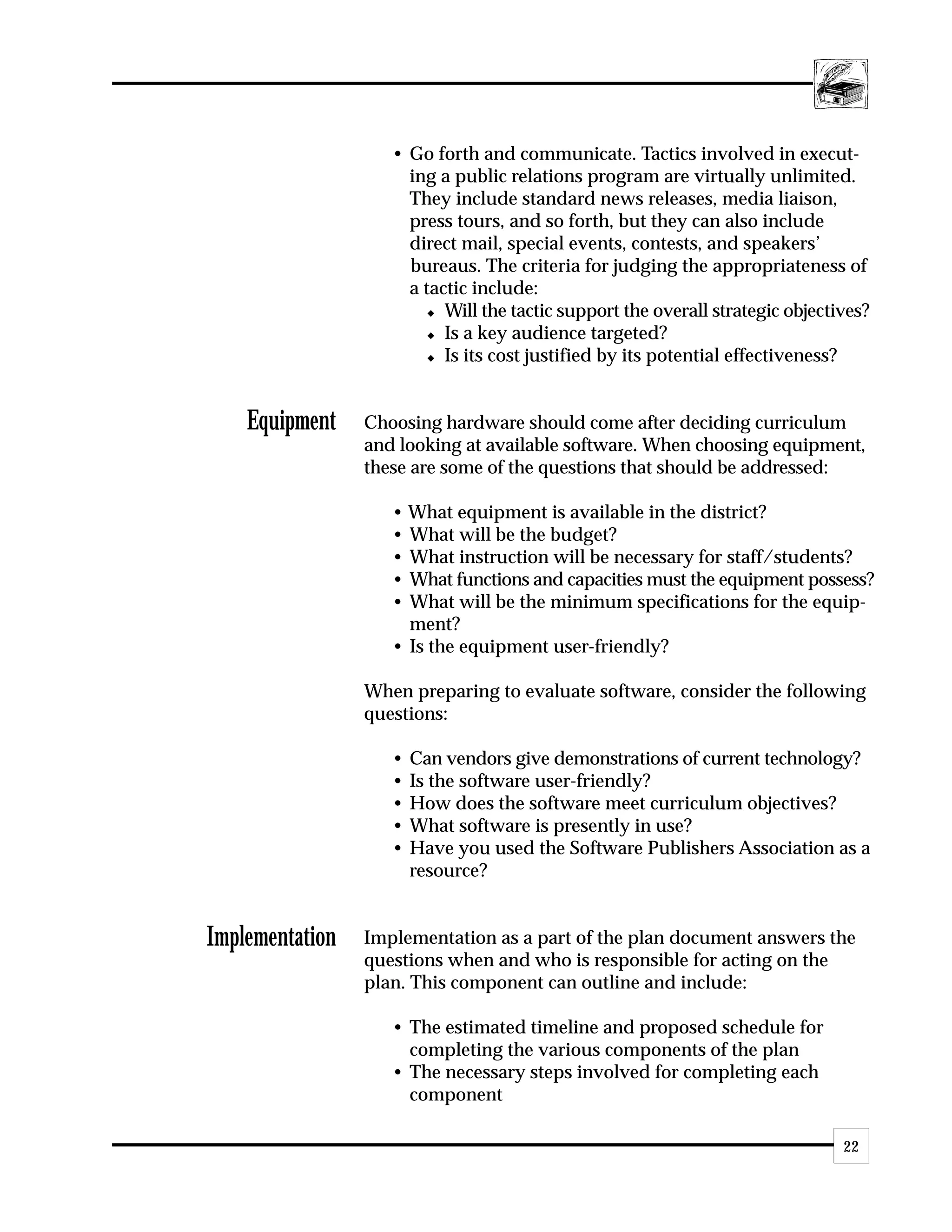 • Go forth and communicate. Tactics involved in execut-
                      ing a public relations program are virtually unlimited.
                      They include standard news releases, media liaison,
                      press tours, and so forth, but they can also include
                      direct mail, special events, contests, and speakers’
                      bureaus. The criteria for judging the appropriateness of
                      a tactic include:
                         x Will the tactic support the overall strategic objectives?

                         x Is a key audience targeted?

                         x Is its cost justified by its potential effectiveness?




    Equipment    Choosing hardware should come after deciding curriculum
                 and looking at available software. When choosing equipment,
                 these are some of the questions that should be addressed:

                    • What equipment is available in the district?
                    • What will be the budget?
                    • What instruction will be necessary for staff/students?
                    • What functions and capacities must the equipment possess?
                    • What will be the minimum specifications for the equip-
                      ment?
                    • Is the equipment user-friendly?

                 When preparing to evaluate software, consider the following
                 questions:

                    •   Can vendors give demonstrations of current technology?
                    •   Is the software user-friendly?
                    •   How does the software meet curriculum objectives?
                    •   What software is presently in use?
                    •   Have you used the Software Publishers Association as a
                        resource?


Implementation   Implementation as a part of the plan document answers the
                 questions when and who is responsible for acting on the
                 plan. This component can outline and include:

                    • The estimated timeline and proposed schedule for
                      completing the various components of the plan
                    • The necessary steps involved for completing each
                      component

                                                                                22
 