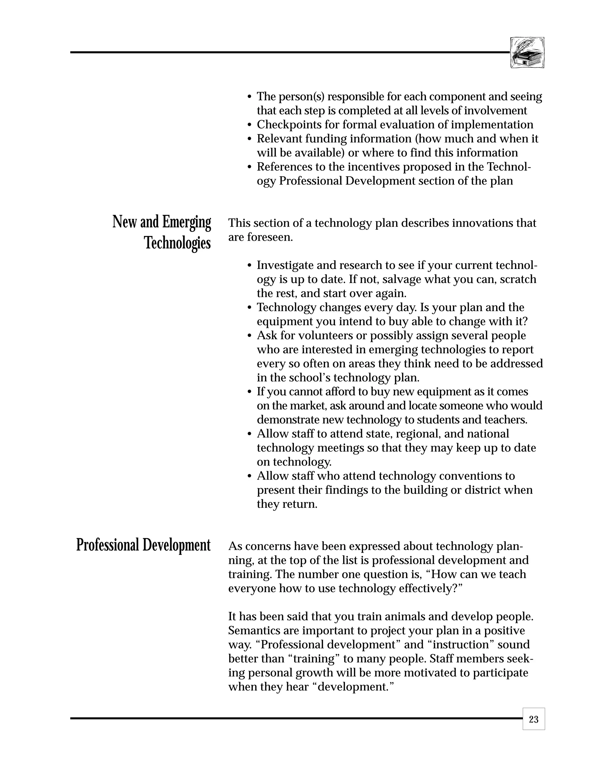 • The person(s) responsible for each component and seeing
                                that each step is completed at all levels of involvement
                              • Checkpoints for formal evaluation of implementation
                              • Relevant funding information (how much and when it
                                will be available) or where to find this information
                              • References to the incentives proposed in the Technol-
                                ogy Professional Development section of the plan


      New and Emerging     This section of a technology plan describes innovations that
                           are foreseen.
           Technologies
                              • Investigate and research to see if your current technol-
                                ogy is up to date. If not, salvage what you can, scratch
                                the rest, and start over again.
                              • Technology changes every day. Is your plan and the
                                equipment you intend to buy able to change with it?
                              • Ask for volunteers or possibly assign several people
                                who are interested in emerging technologies to report
                                every so often on areas they think need to be addressed
                                in the school’s technology plan.
                              • If you cannot afford to buy new equipment as it comes
                                on the market, ask around and locate someone who would
                                demonstrate new technology to students and teachers.
                              • Allow staff to attend state, regional, and national
                                technology meetings so that they may keep up to date
                                on technology.
                              • Allow staff who attend technology conventions to
                                present their findings to the building or district when
                                they return.


Professional Development   As concerns have been expressed about technology plan-
                           ning, at the top of the list is professional development and
                           training. The number one question is, “How can we teach
                           everyone how to use technology effectively?”

                           It has been said that you train animals and develop people.
                           Semantics are important to project your plan in a positive
                           way. “Professional development” and “instruction” sound
                           better than “training” to many people. Staff members seek-
                           ing personal growth will be more motivated to participate
                           when they hear “development.”

                                                                                      23
 