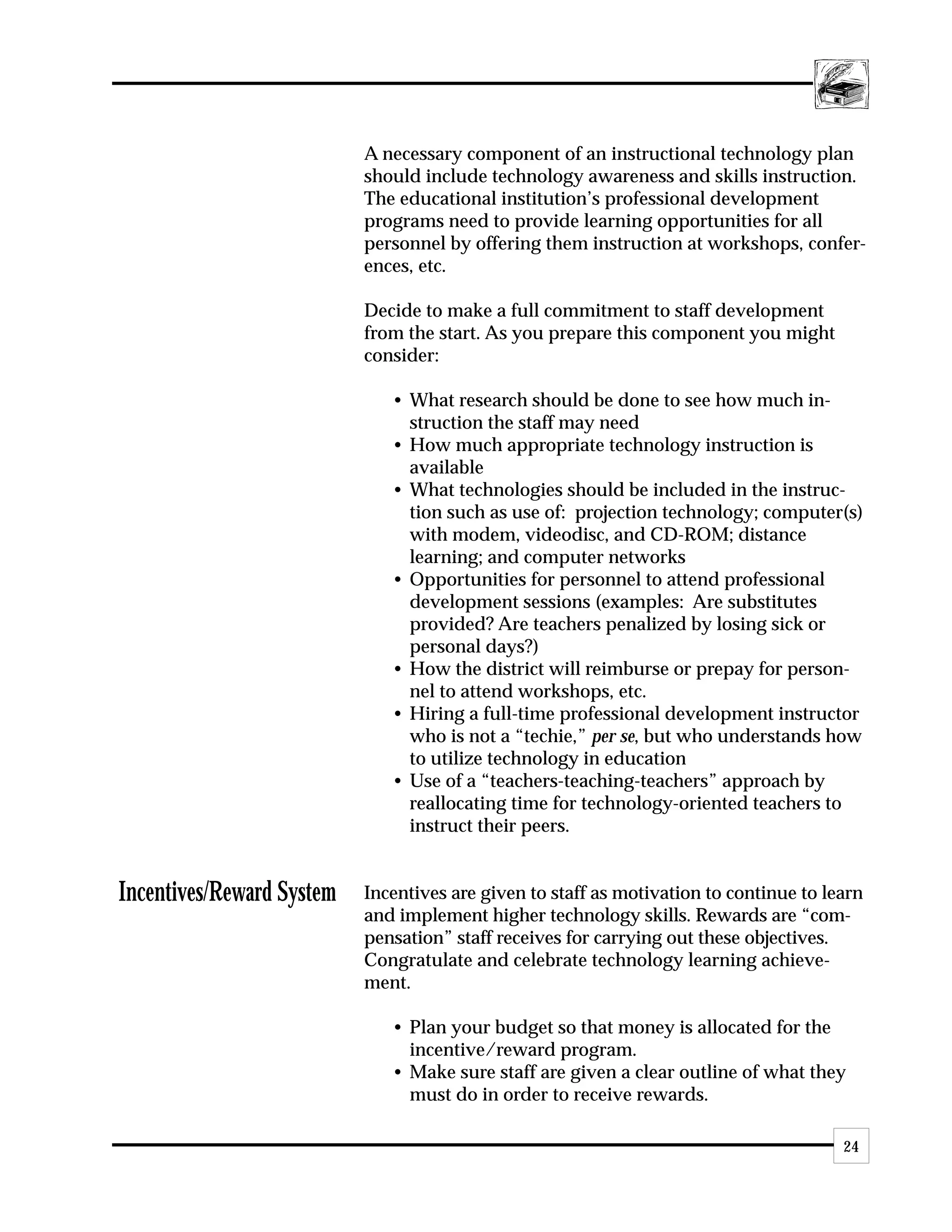 A necessary component of an instructional technology plan
                           should include technology awareness and skills instruction.
                           The educational institution’s professional development
                           programs need to provide learning opportunities for all
                           personnel by offering them instruction at workshops, confer-
                           ences, etc.

                           Decide to make a full commitment to staff development
                           from the start. As you prepare this component you might
                           consider:

                              • What research should be done to see how much in-
                                struction the staff may need
                              • How much appropriate technology instruction is
                                available
                              • What technologies should be included in the instruc-
                                tion such as use of: projection technology; computer(s)
                                with modem, videodisc, and CD-ROM; distance
                                learning; and computer networks
                              • Opportunities for personnel to attend professional
                                development sessions (examples: Are substitutes
                                provided? Are teachers penalized by losing sick or
                                personal days?)
                              • How the district will reimburse or prepay for person-
                                nel to attend workshops, etc.
                              • Hiring a full-time professional development instructor
                                who is not a “techie,” per se, but who understands how
                                to utilize technology in education
                              • Use of a “teachers-teaching-teachers” approach by
                                reallocating time for technology-oriented teachers to
                                instruct their peers.


Incentives/Reward System   Incentives are given to staff as motivation to continue to learn
                           and implement higher technology skills. Rewards are “com-
                           pensation” staff receives for carrying out these objectives.
                           Congratulate and celebrate technology learning achieve-
                           ment.

                              • Plan your budget so that money is allocated for the
                                incentive/reward program.
                              • Make sure staff are given a clear outline of what they
                                must do in order to receive rewards.

                                                                                        24
 