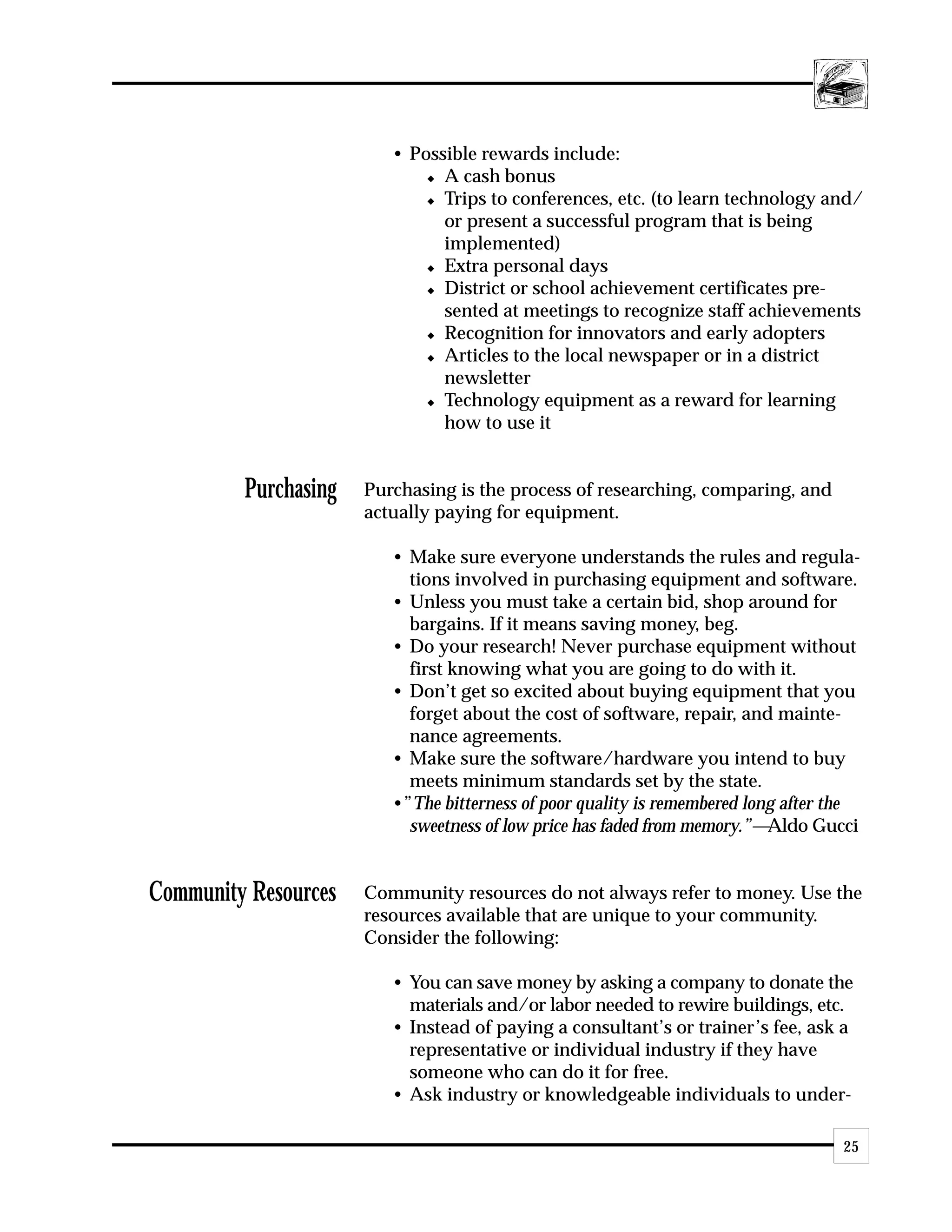 • Possible rewards include:
                             x A cash bonus

                             x Trips to conferences, etc. (to learn technology and/

                               or present a successful program that is being
                               implemented)
                             x Extra personal days

                             x District or school achievement certificates pre-

                               sented at meetings to recognize staff achievements
                             x Recognition for innovators and early adopters

                             x Articles to the local newspaper or in a district

                               newsletter
                             x Technology equipment as a reward for learning

                               how to use it


         Purchasing   Purchasing is the process of researching, comparing, and
                      actually paying for equipment.

                         • Make sure everyone understands the rules and regula-
                           tions involved in purchasing equipment and software.
                         • Unless you must take a certain bid, shop around for
                           bargains. If it means saving money, beg.
                         • Do your research! Never purchase equipment without
                           first knowing what you are going to do with it.
                         • Don’t get so excited about buying equipment that you
                           forget about the cost of software, repair, and mainte-
                           nance agreements.
                         • Make sure the software/hardware you intend to buy
                           meets minimum standards set by the state.
                         •”The bitterness of poor quality is remembered long after the
                           sweetness of low price has faded from memory.”—Aldo Gucci


Community Resources   Community resources do not always refer to money. Use the
                      resources available that are unique to your community.
                      Consider the following:

                         • You can save money by asking a company to donate the
                           materials and/or labor needed to rewire buildings, etc.
                         • Instead of paying a consultant’s or trainer’s fee, ask a
                           representative or individual industry if they have
                           someone who can do it for free.
                         • Ask industry or knowledgeable individuals to under-

                                                                                   25
 