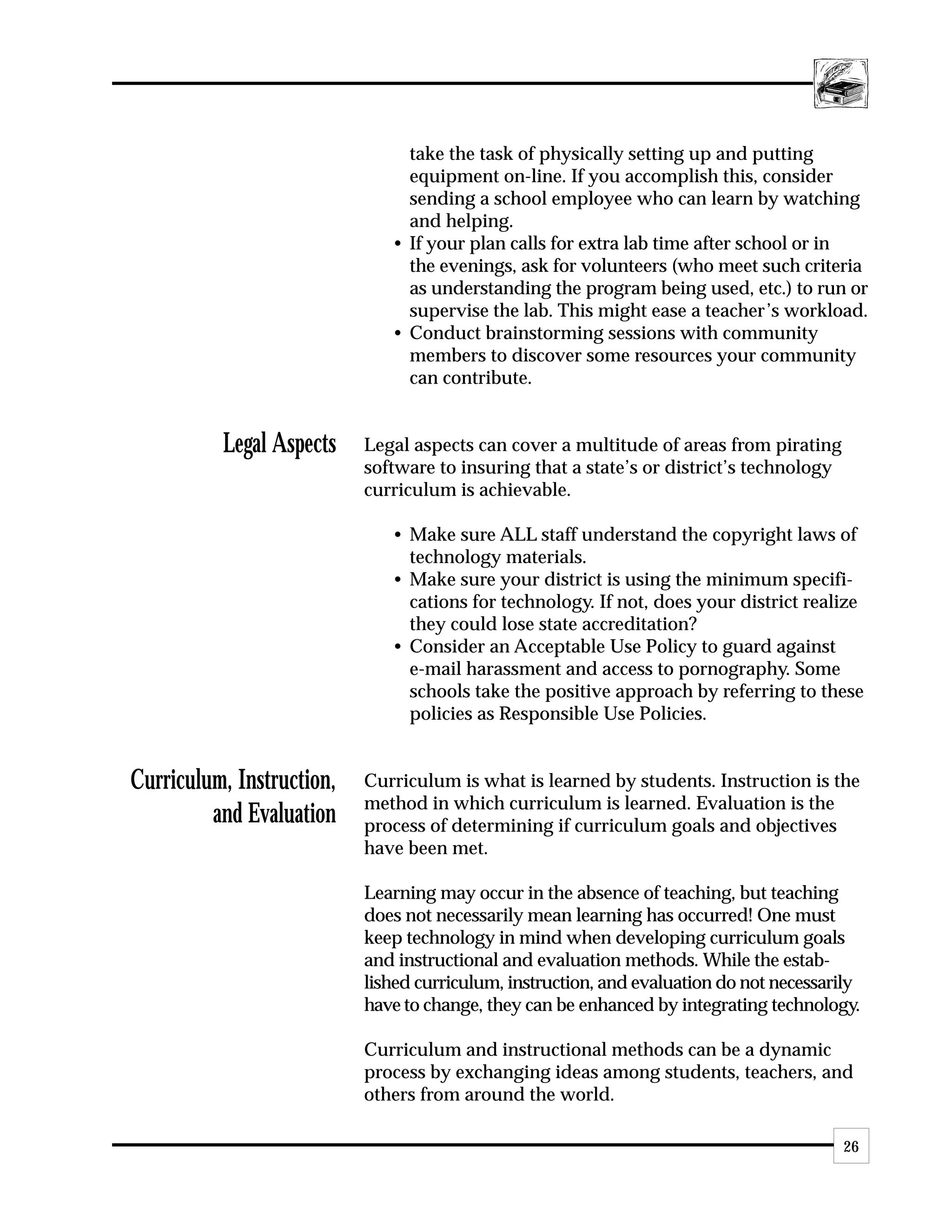 take the task of physically setting up and putting
                                equipment on-line. If you accomplish this, consider
                                sending a school employee who can learn by watching
                                and helping.
                              • If your plan calls for extra lab time after school or in
                                the evenings, ask for volunteers (who meet such criteria
                                as understanding the program being used, etc.) to run or
                                supervise the lab. This might ease a teacher’s workload.
                              • Conduct brainstorming sessions with community
                                members to discover some resources your community
                                can contribute.


          Legal Aspects    Legal aspects can cover a multitude of areas from pirating
                           software to insuring that a state’s or district’s technology
                           curriculum is achievable.

                              • Make sure ALL staff understand the copyright laws of
                                technology materials.
                              • Make sure your district is using the minimum specifi-
                                cations for technology. If not, does your district realize
                                they could lose state accreditation?
                              • Consider an Acceptable Use Policy to guard against
                                e-mail harassment and access to pornography. Some
                                schools take the positive approach by referring to these
                                policies as Responsible Use Policies.


Curriculum, Instruction,   Curriculum is what is learned by students. Instruction is the
                           method in which curriculum is learned. Evaluation is the
         and Evaluation    process of determining if curriculum goals and objectives
                           have been met.

                           Learning may occur in the absence of teaching, but teaching
                           does not necessarily mean learning has occurred! One must
                           keep technology in mind when developing curriculum goals
                           and instructional and evaluation methods. While the estab-
                           lished curriculum, instruction, and evaluation do not necessarily
                           have to change, they can be enhanced by integrating technology.

                           Curriculum and instructional methods can be a dynamic
                           process by exchanging ideas among students, teachers, and
                           others from around the world.

                                                                                          26
 