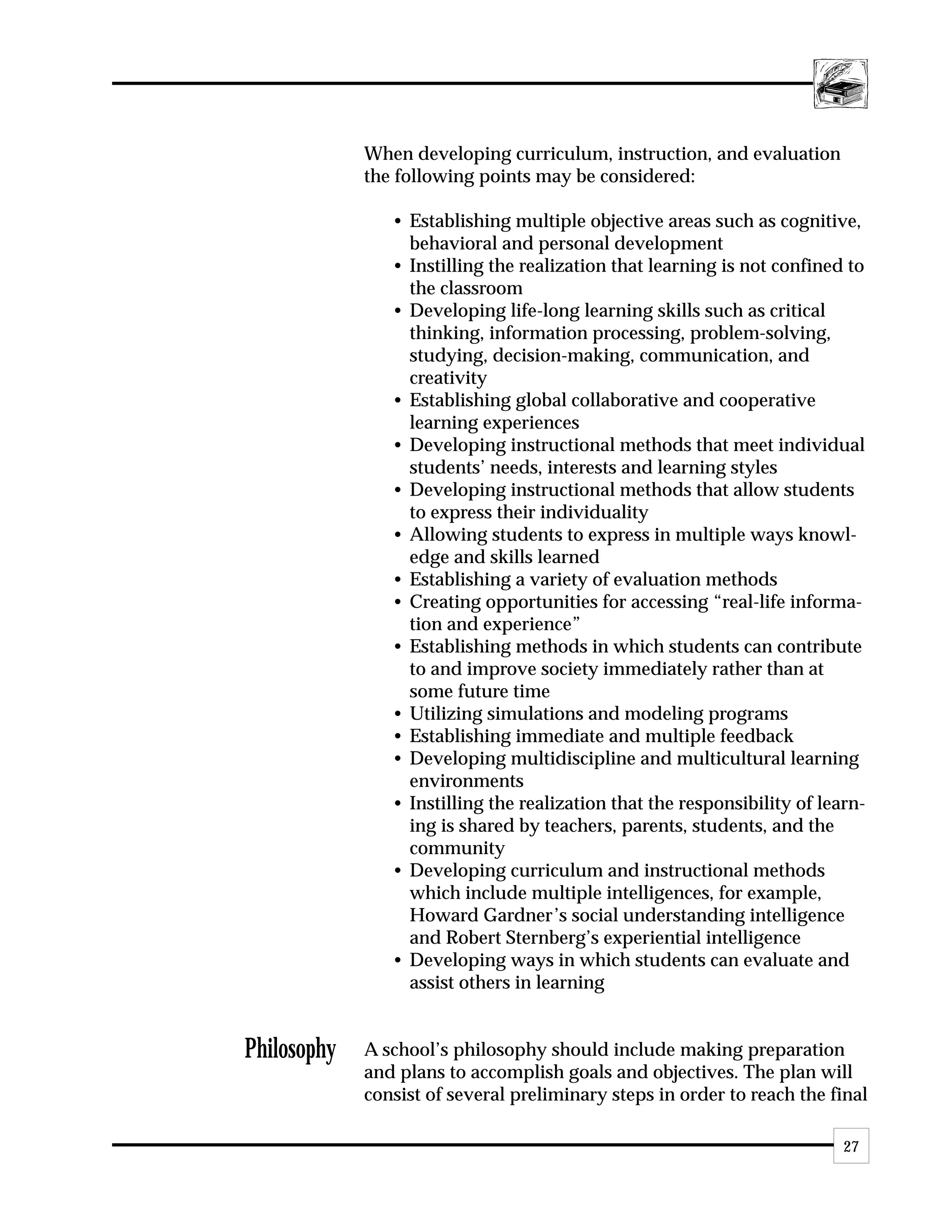When developing curriculum, instruction, and evaluation
             the following points may be considered:

                • Establishing multiple objective areas such as cognitive,
                  behavioral and personal development
                • Instilling the realization that learning is not confined to
                  the classroom
                • Developing life-long learning skills such as critical
                  thinking, information processing, problem-solving,
                  studying, decision-making, communication, and
                  creativity
                • Establishing global collaborative and cooperative
                  learning experiences
                • Developing instructional methods that meet individual
                  students’ needs, interests and learning styles
                • Developing instructional methods that allow students
                  to express their individuality
                • Allowing students to express in multiple ways knowl-
                  edge and skills learned
                • Establishing a variety of evaluation methods
                • Creating opportunities for accessing “real-life informa-
                  tion and experience”
                • Establishing methods in which students can contribute
                  to and improve society immediately rather than at
                  some future time
                • Utilizing simulations and modeling programs
                • Establishing immediate and multiple feedback
                • Developing multidiscipline and multicultural learning
                  environments
                • Instilling the realization that the responsibility of learn-
                  ing is shared by teachers, parents, students, and the
                  community
                • Developing curriculum and instructional methods
                  which include multiple intelligences, for example,
                  Howard Gardner’s social understanding intelligence
                  and Robert Sternberg’s experiential intelligence
                • Developing ways in which students can evaluate and
                  assist others in learning


Philosophy   A school’s philosophy should include making preparation
             and plans to accomplish goals and objectives. The plan will
             consist of several preliminary steps in order to reach the final

                                                                           27
 