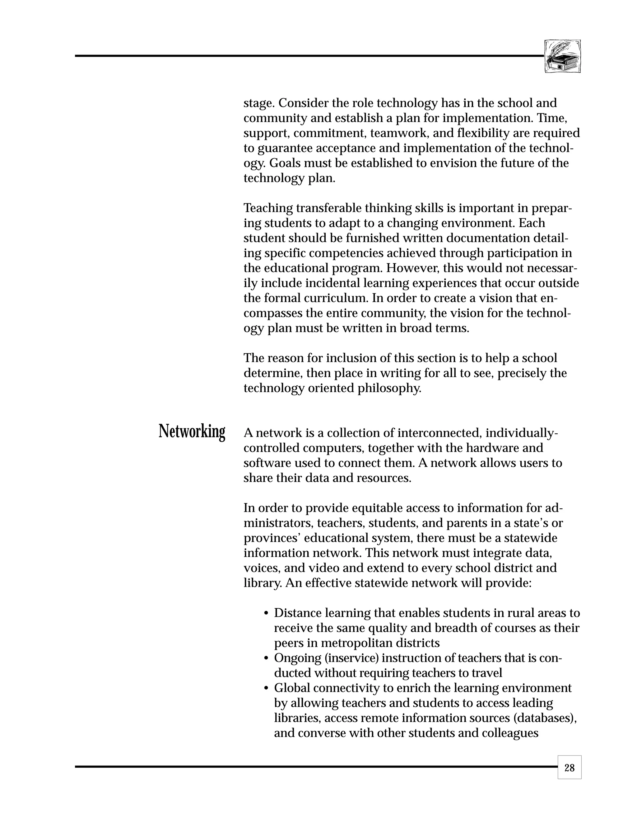 stage. Consider the role technology has in the school and
             community and establish a plan for implementation. Time,
             support, commitment, teamwork, and flexibility are required
             to guarantee acceptance and implementation of the technol-
             ogy. Goals must be established to envision the future of the
             technology plan.

             Teaching transferable thinking skills is important in prepar-
             ing students to adapt to a changing environment. Each
             student should be furnished written documentation detail-
             ing specific competencies achieved through participation in
             the educational program. However, this would not necessar-
             ily include incidental learning experiences that occur outside
             the formal curriculum. In order to create a vision that en-
             compasses the entire community, the vision for the technol-
             ogy plan must be written in broad terms.

             The reason for inclusion of this section is to help a school
             determine, then place in writing for all to see, precisely the
             technology oriented philosophy.


Networking   A network is a collection of interconnected, individually-
             controlled computers, together with the hardware and
             software used to connect them. A network allows users to
             share their data and resources.

             In order to provide equitable access to information for ad-
             ministrators, teachers, students, and parents in a state’s or
             provinces’ educational system, there must be a statewide
             information network. This network must integrate data,
             voices, and video and extend to every school district and
             library. An effective statewide network will provide:

                • Distance learning that enables students in rural areas to
                  receive the same quality and breadth of courses as their
                  peers in metropolitan districts
                • Ongoing (inservice) instruction of teachers that is con-
                  ducted without requiring teachers to travel
                • Global connectivity to enrich the learning environment
                  by allowing teachers and students to access leading
                  libraries, access remote information sources (databases),
                  and converse with other students and colleagues

                                                                             28
 