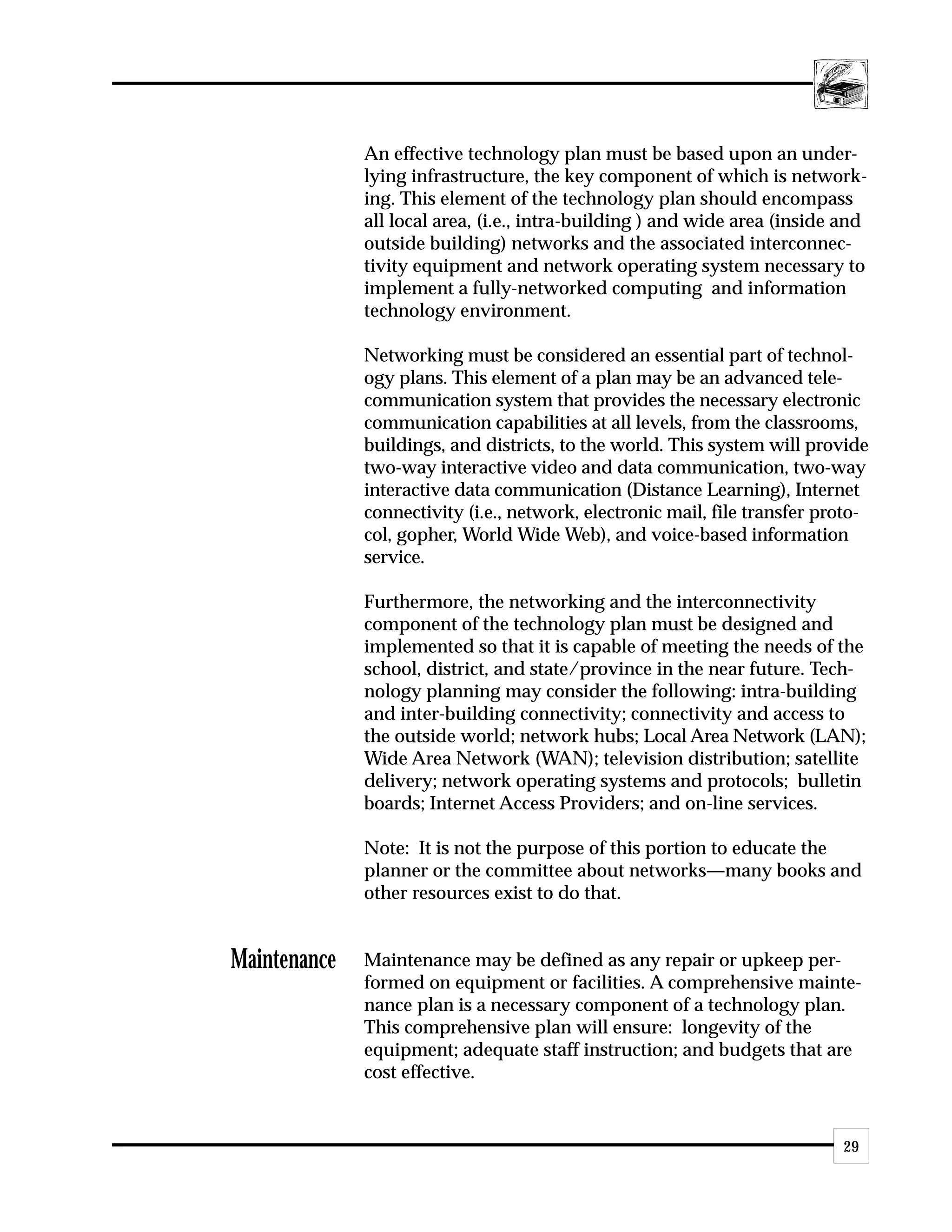An effective technology plan must be based upon an under-
              lying infrastructure, the key component of which is network-
              ing. This element of the technology plan should encompass
              all local area, (i.e., intra-building ) and wide area (inside and
              outside building) networks and the associated interconnec-
              tivity equipment and network operating system necessary to
              implement a fully-networked computing and information
              technology environment.

              Networking must be considered an essential part of technol-
              ogy plans. This element of a plan may be an advanced tele-
              communication system that provides the necessary electronic
              communication capabilities at all levels, from the classrooms,
              buildings, and districts, to the world. This system will provide
              two-way interactive video and data communication, two-way
              interactive data communication (Distance Learning), Internet
              connectivity (i.e., network, electronic mail, file transfer proto-
              col, gopher, World Wide Web), and voice-based information
              service.

              Furthermore, the networking and the interconnectivity
              component of the technology plan must be designed and
              implemented so that it is capable of meeting the needs of the
              school, district, and state/province in the near future. Tech-
              nology planning may consider the following: intra-building
              and inter-building connectivity; connectivity and access to
              the outside world; network hubs; Local Area Network (LAN);
              Wide Area Network (WAN); television distribution; satellite
              delivery; network operating systems and protocols; bulletin
              boards; Internet Access Providers; and on-line services.

              Note: It is not the purpose of this portion to educate the
              planner or the committee about networks—many books and
              other resources exist to do that.


Maintenance   Maintenance may be defined as any repair or upkeep per-
              formed on equipment or facilities. A comprehensive mainte-
              nance plan is a necessary component of a technology plan.
              This comprehensive plan will ensure: longevity of the
              equipment; adequate staff instruction; and budgets that are
              cost effective.


                                                                            29
 