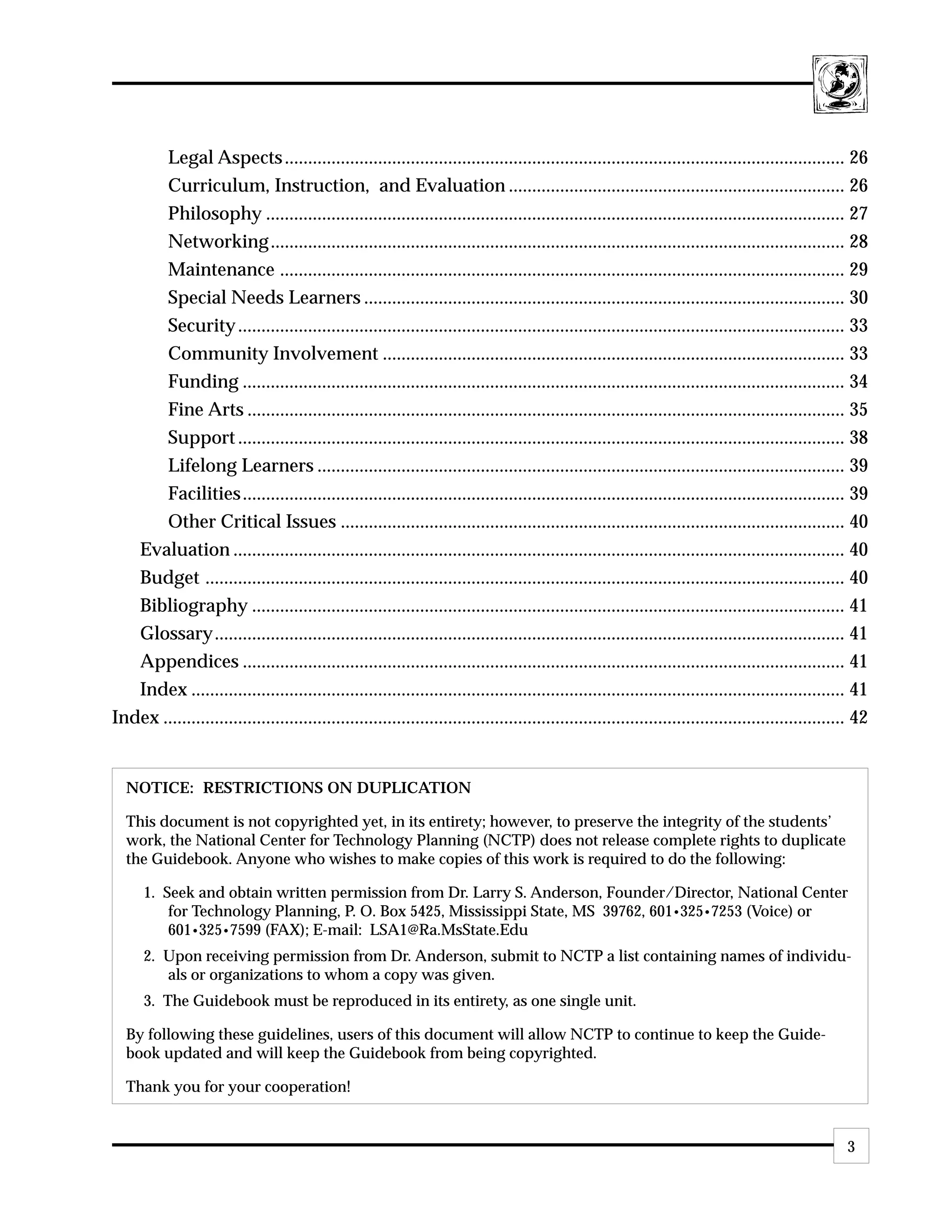 Legal Aspects ........................................................................................................................ 26
       Curriculum, Instruction, and Evaluation ........................................................................ 26
       Philosophy ............................................................................................................................ 27
       Networking ........................................................................................................................... 28
       Maintenance ......................................................................................................................... 29
       Special Needs Learners ....................................................................................................... 30
       Security .................................................................................................................................. 33
       Community Involvement ................................................................................................... 33
       Funding ................................................................................................................................. 34
       Fine Arts ................................................................................................................................ 35
       Support .................................................................................................................................. 38
       Lifelong Learners ................................................................................................................. 39
       Facilities ................................................................................................................................. 39
       Other Critical Issues ............................................................................................................ 40
   Evaluation ................................................................................................................................... 40
   Budget ......................................................................................................................................... 40
   Bibliography ............................................................................................................................... 41
   Glossary....................................................................................................................................... 41
   Appendices ................................................................................................................................. 41
   Index ............................................................................................................................................ 41
Index .................................................................................................................................................. 42


  NOTICE: RESTRICTIONS ON DUPLICATION

  This document is not copyrighted yet, in its entirety; however, to preserve the integrity of the students’
  work, the National Center for Technology Planning (NCTP) does not release complete rights to duplicate
  the Guidebook. Anyone who wishes to make copies of this work is required to do the following:

      1. Seek and obtain written permission from Dr. Larry S. Anderson, Founder/Director, National Center
          for Technology Planning, P. O. Box 5425, Mississippi State, MS 39762, 601•325•7253 (Voice) or
          601•325•7599 (FAX); E-mail: LSA1@Ra.MsState.Edu
      2. Upon receiving permission from Dr. Anderson, submit to NCTP a list containing names of individu-
         als or organizations to whom a copy was given.
      3. The Guidebook must be reproduced in its entirety, as one single unit.

  By following these guidelines, users of this document will allow NCTP to continue to keep the Guide-
  book updated and will keep the Guidebook from being copyrighted.

  Thank you for your cooperation!


                                                                                                                                                      3
 