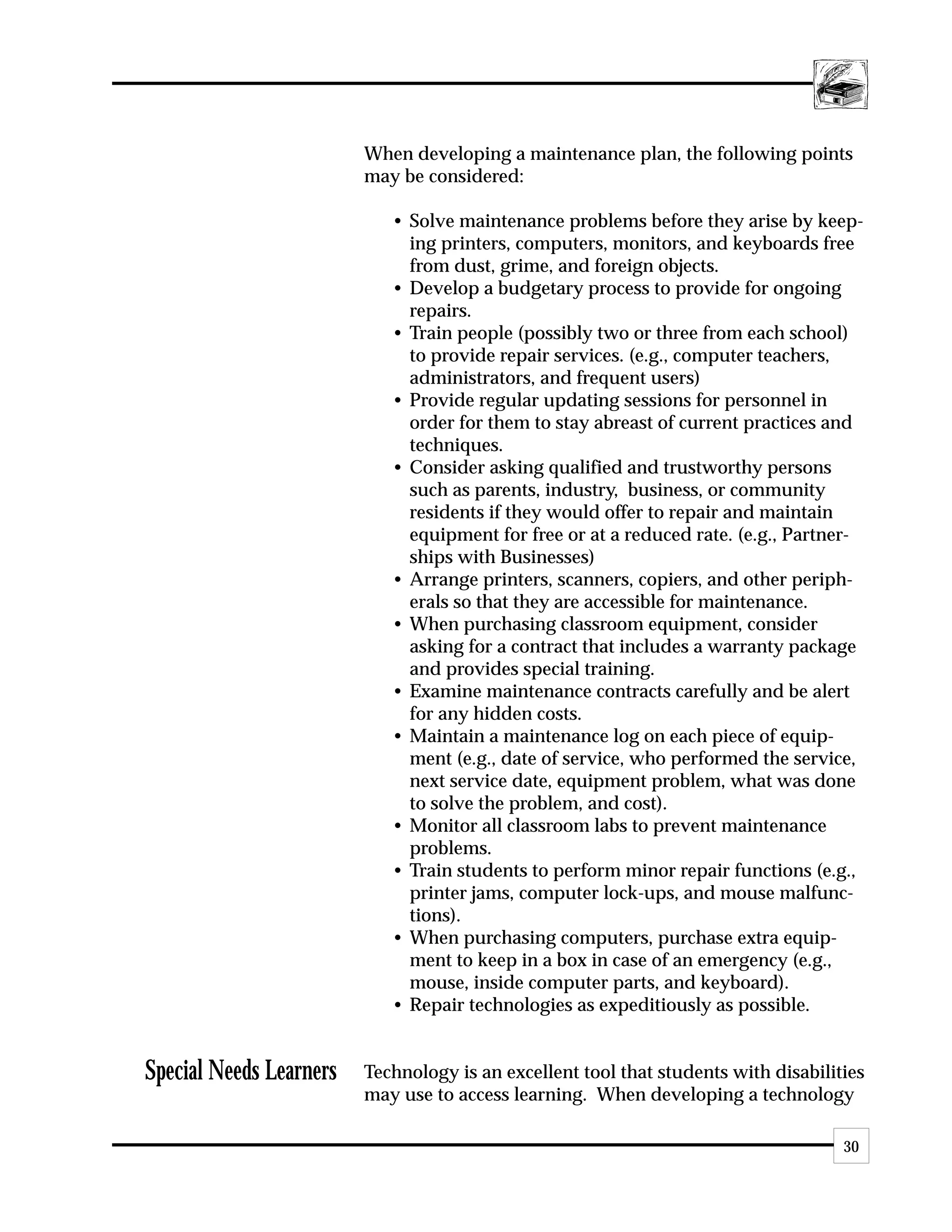 When developing a maintenance plan, the following points
                         may be considered:

                            • Solve maintenance problems before they arise by keep-
                              ing printers, computers, monitors, and keyboards free
                              from dust, grime, and foreign objects.
                            • Develop a budgetary process to provide for ongoing
                              repairs.
                            • Train people (possibly two or three from each school)
                              to provide repair services. (e.g., computer teachers,
                              administrators, and frequent users)
                            • Provide regular updating sessions for personnel in
                              order for them to stay abreast of current practices and
                              techniques.
                            • Consider asking qualified and trustworthy persons
                              such as parents, industry, business, or community
                              residents if they would offer to repair and maintain
                              equipment for free or at a reduced rate. (e.g., Partner-
                              ships with Businesses)
                            • Arrange printers, scanners, copiers, and other periph-
                              erals so that they are accessible for maintenance.
                            • When purchasing classroom equipment, consider
                              asking for a contract that includes a warranty package
                              and provides special training.
                            • Examine maintenance contracts carefully and be alert
                              for any hidden costs.
                            • Maintain a maintenance log on each piece of equip-
                              ment (e.g., date of service, who performed the service,
                              next service date, equipment problem, what was done
                              to solve the problem, and cost).
                            • Monitor all classroom labs to prevent maintenance
                              problems.
                            • Train students to perform minor repair functions (e.g.,
                              printer jams, computer lock-ups, and mouse malfunc-
                              tions).
                            • When purchasing computers, purchase extra equip-
                              ment to keep in a box in case of an emergency (e.g.,
                              mouse, inside computer parts, and keyboard).
                            • Repair technologies as expeditiously as possible.


Special Needs Learners   Technology is an excellent tool that students with disabilities
                         may use to access learning. When developing a technology

                                                                                     30
 