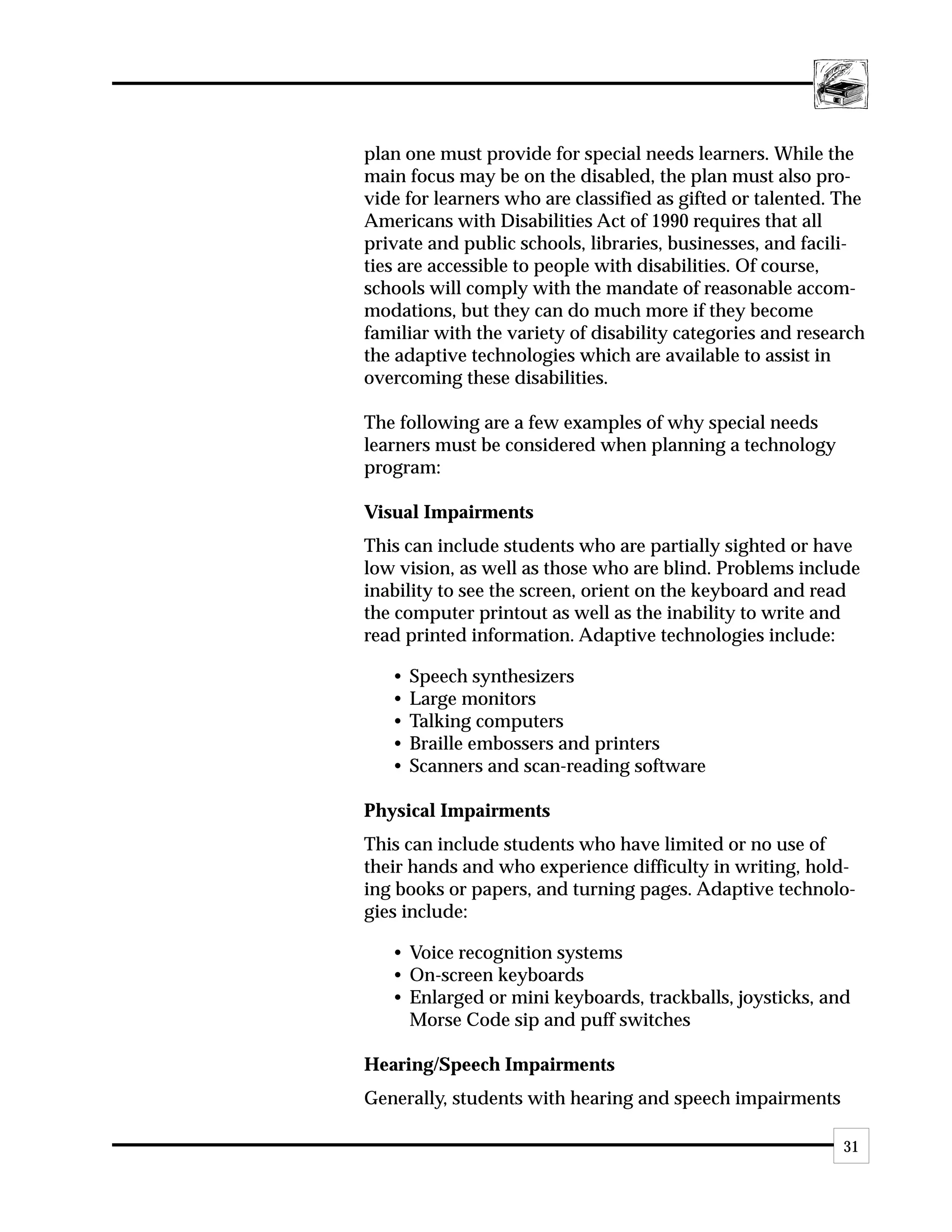plan one must provide for special needs learners. While the
main focus may be on the disabled, the plan must also pro-
vide for learners who are classified as gifted or talented. The
Americans with Disabilities Act of 1990 requires that all
private and public schools, libraries, businesses, and facili-
ties are accessible to people with disabilities. Of course,
schools will comply with the mandate of reasonable accom-
modations, but they can do much more if they become
familiar with the variety of disability categories and research
the adaptive technologies which are available to assist in
overcoming these disabilities.

The following are a few examples of why special needs
learners must be considered when planning a technology
program:

Visual Impairments
This can include students who are partially sighted or have
low vision, as well as those who are blind. Problems include
inability to see the screen, orient on the keyboard and read
the computer printout as well as the inability to write and
read printed information. Adaptive technologies include:

   •   Speech synthesizers
   •   Large monitors
   •   Talking computers
   •   Braille embossers and printers
   •   Scanners and scan-reading software

Physical Impairments
This can include students who have limited or no use of
their hands and who experience difficulty in writing, hold-
ing books or papers, and turning pages. Adaptive technolo-
gies include:

   • Voice recognition systems
   • On-screen keyboards
   • Enlarged or mini keyboards, trackballs, joysticks, and
     Morse Code sip and puff switches

Hearing/Speech Impairments
Generally, students with hearing and speech impairments

                                                            31
 