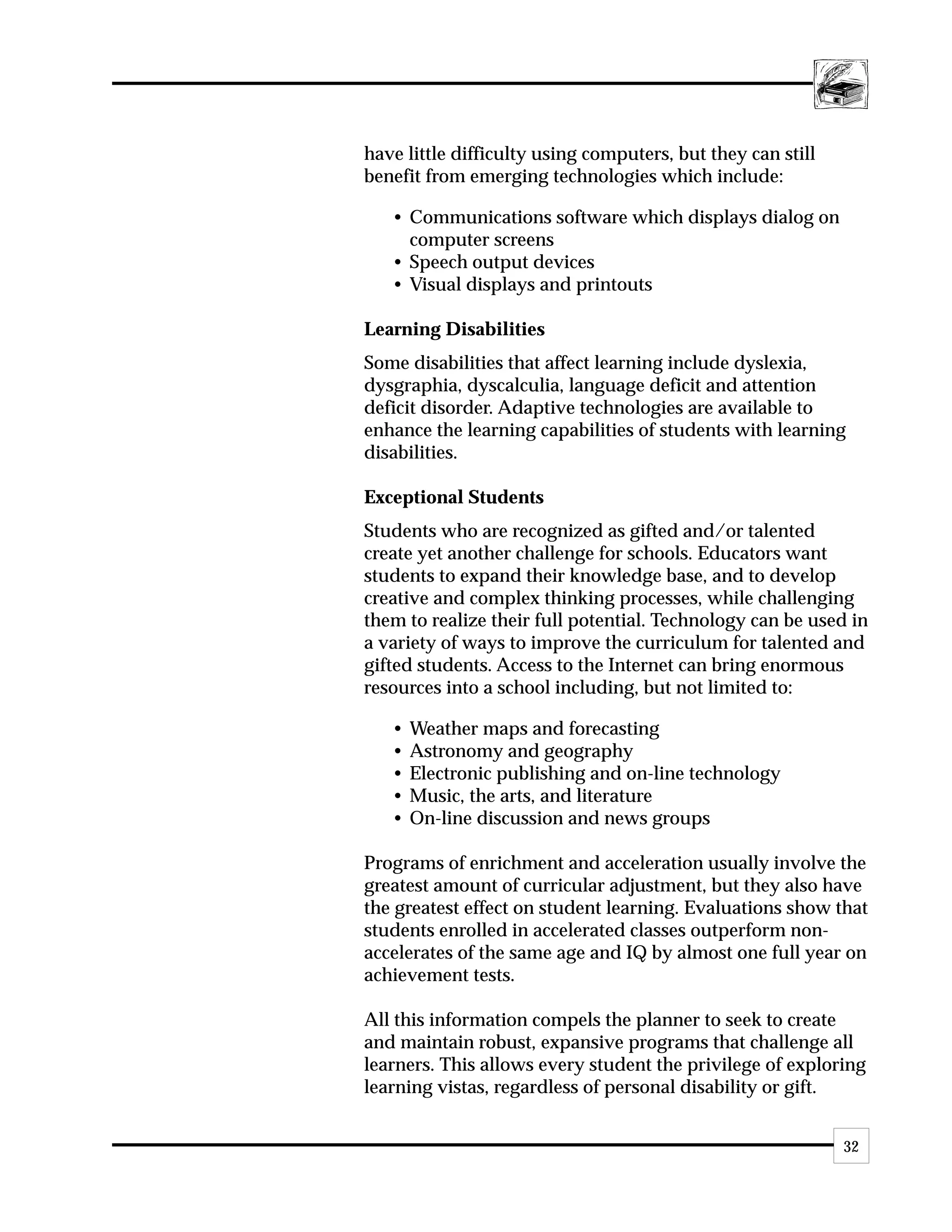 have little difficulty using computers, but they can still
benefit from emerging technologies which include:

   • Communications software which displays dialog on
     computer screens
   • Speech output devices
   • Visual displays and printouts

Learning Disabilities
Some disabilities that affect learning include dyslexia,
dysgraphia, dyscalculia, language deficit and attention
deficit disorder. Adaptive technologies are available to
enhance the learning capabilities of students with learning
disabilities.

Exceptional Students
Students who are recognized as gifted and/or talented
create yet another challenge for schools. Educators want
students to expand their knowledge base, and to develop
creative and complex thinking processes, while challenging
them to realize their full potential. Technology can be used in
a variety of ways to improve the curriculum for talented and
gifted students. Access to the Internet can bring enormous
resources into a school including, but not limited to:

   •   Weather maps and forecasting
   •   Astronomy and geography
   •   Electronic publishing and on-line technology
   •   Music, the arts, and literature
   •   On-line discussion and news groups

Programs of enrichment and acceleration usually involve the
greatest amount of curricular adjustment, but they also have
the greatest effect on student learning. Evaluations show that
students enrolled in accelerated classes outperform non-
accelerates of the same age and IQ by almost one full year on
achievement tests.

All this information compels the planner to seek to create
and maintain robust, expansive programs that challenge all
learners. This allows every student the privilege of exploring
learning vistas, regardless of personal disability or gift.


                                                             32
 