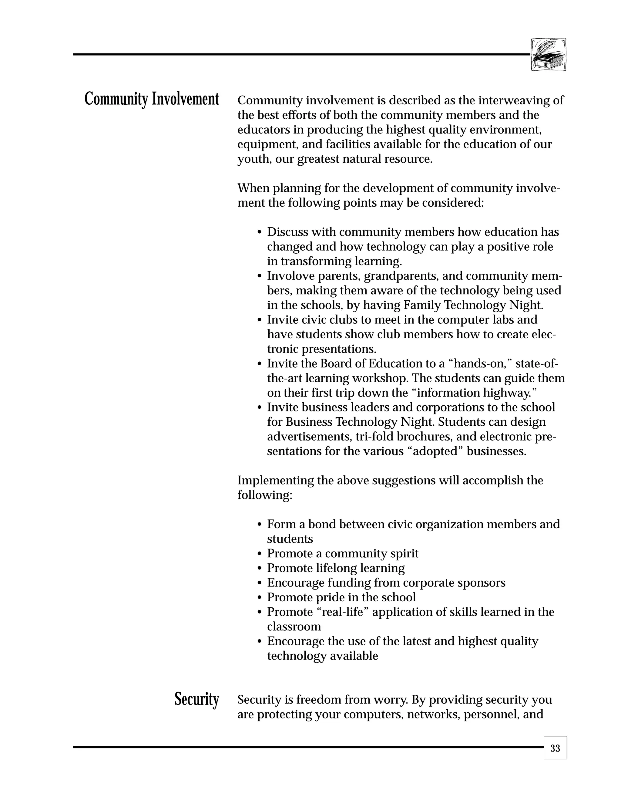 Community Involvement    Community involvement is described as the interweaving of
                         the best efforts of both the community members and the
                         educators in producing the highest quality environment,
                         equipment, and facilities available for the education of our
                         youth, our greatest natural resource.

                         When planning for the development of community involve-
                         ment the following points may be considered:

                            • Discuss with community members how education has
                              changed and how technology can play a positive role
                              in transforming learning.
                            • Involove parents, grandparents, and community mem-
                              bers, making them aware of the technology being used
                              in the schools, by having Family Technology Night.
                            • Invite civic clubs to meet in the computer labs and
                              have students show club members how to create elec-
                              tronic presentations.
                            • Invite the Board of Education to a “hands-on,” state-of-
                              the-art learning workshop. The students can guide them
                              on their first trip down the “information highway.”
                            • Invite business leaders and corporations to the school
                              for Business Technology Night. Students can design
                              advertisements, tri-fold brochures, and electronic pre-
                              sentations for the various “adopted” businesses.

                         Implementing the above suggestions will accomplish the
                         following:

                            • Form a bond between civic organization members and
                              students
                            • Promote a community spirit
                            • Promote lifelong learning
                            • Encourage funding from corporate sponsors
                            • Promote pride in the school
                            • Promote “real-life” application of skills learned in the
                              classroom
                            • Encourage the use of the latest and highest quality
                              technology available


              Security   Security is freedom from worry. By providing security you
                         are protecting your computers, networks, personnel, and

                                                                                    33
 