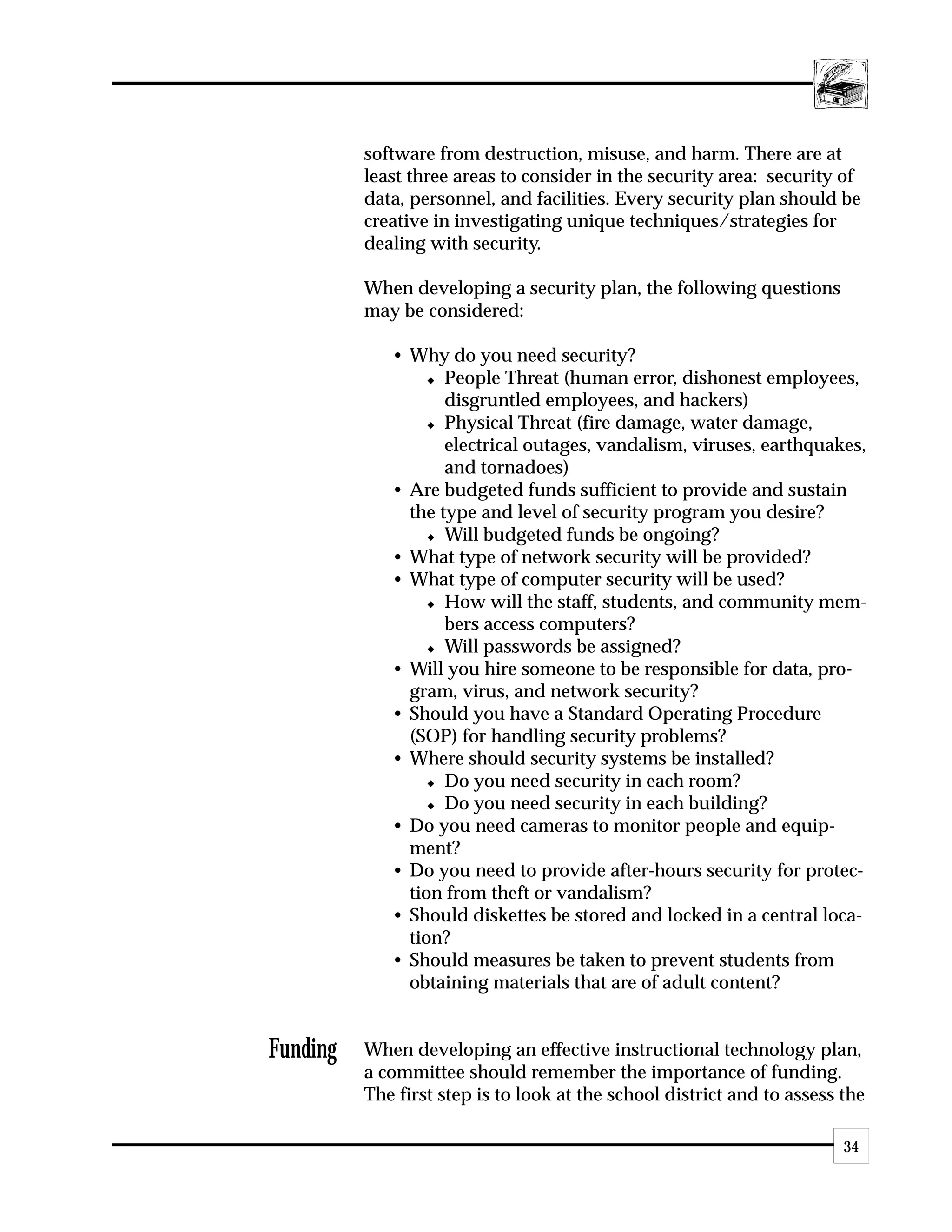 software from destruction, misuse, and harm. There are at
          least three areas to consider in the security area: security of
          data, personnel, and facilities. Every security plan should be
          creative in investigating unique techniques/strategies for
          dealing with security.

          When developing a security plan, the following questions
          may be considered:

             • Why do you need security?
                  x People Threat (human error, dishonest employees,

                    disgruntled employees, and hackers)
                  x Physical Threat (fire damage, water damage,

                    electrical outages, vandalism, viruses, earthquakes,
                    and tornadoes)
             • Are budgeted funds sufficient to provide and sustain
               the type and level of security program you desire?
                  x Will budgeted funds be ongoing?

             • What type of network security will be provided?
             • What type of computer security will be used?
                  x How will the staff, students, and community mem-

                    bers access computers?
                  x Will passwords be assigned?

             • Will you hire someone to be responsible for data, pro-
               gram, virus, and network security?
             • Should you have a Standard Operating Procedure
               (SOP) for handling security problems?
             • Where should security systems be installed?
                  x Do you need security in each room?

                  x Do you need security in each building?

             • Do you need cameras to monitor people and equip-
               ment?
             • Do you need to provide after-hours security for protec-
               tion from theft or vandalism?
             • Should diskettes be stored and locked in a central loca-
               tion?
             • Should measures be taken to prevent students from
               obtaining materials that are of adult content?


Funding   When developing an effective instructional technology plan,
          a committee should remember the importance of funding.
          The first step is to look at the school district and to assess the

                                                                         34
 
