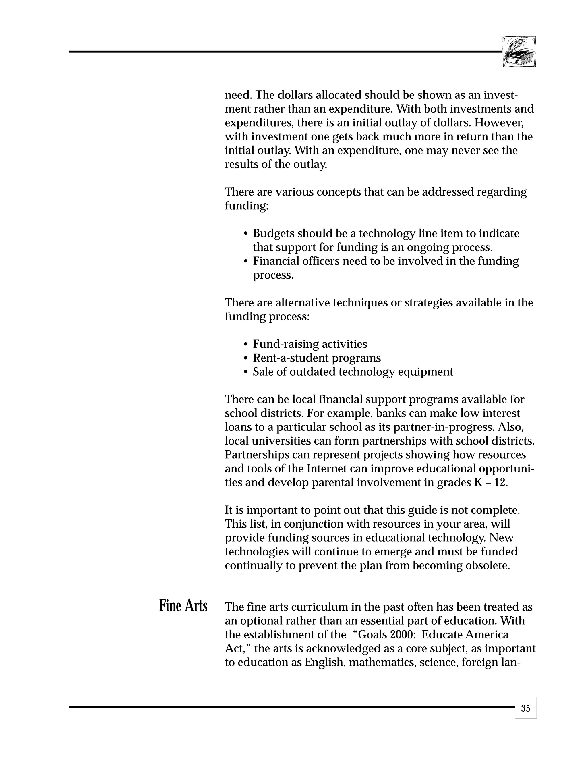 need. The dollars allocated should be shown as an invest-
            ment rather than an expenditure. With both investments and
            expenditures, there is an initial outlay of dollars. However,
            with investment one gets back much more in return than the
            initial outlay. With an expenditure, one may never see the
            results of the outlay.

            There are various concepts that can be addressed regarding
            funding:

               • Budgets should be a technology line item to indicate
                 that support for funding is an ongoing process.
               • Financial officers need to be involved in the funding
                 process.

            There are alternative techniques or strategies available in the
            funding process:

               • Fund-raising activities
               • Rent-a-student programs
               • Sale of outdated technology equipment

            There can be local financial support programs available for
            school districts. For example, banks can make low interest
            loans to a particular school as its partner-in-progress. Also,
            local universities can form partnerships with school districts.
            Partnerships can represent projects showing how resources
            and tools of the Internet can improve educational opportuni-
            ties and develop parental involvement in grades K – 12.

            It is important to point out that this guide is not complete.
            This list, in conjunction with resources in your area, will
            provide funding sources in educational technology. New
            technologies will continue to emerge and must be funded
            continually to prevent the plan from becoming obsolete.


Fine Arts   The fine arts curriculum in the past often has been treated as
            an optional rather than an essential part of education. With
            the establishment of the “Goals 2000: Educate America
            Act,” the arts is acknowledged as a core subject, as important
            to education as English, mathematics, science, foreign lan-


                                                                            35
 