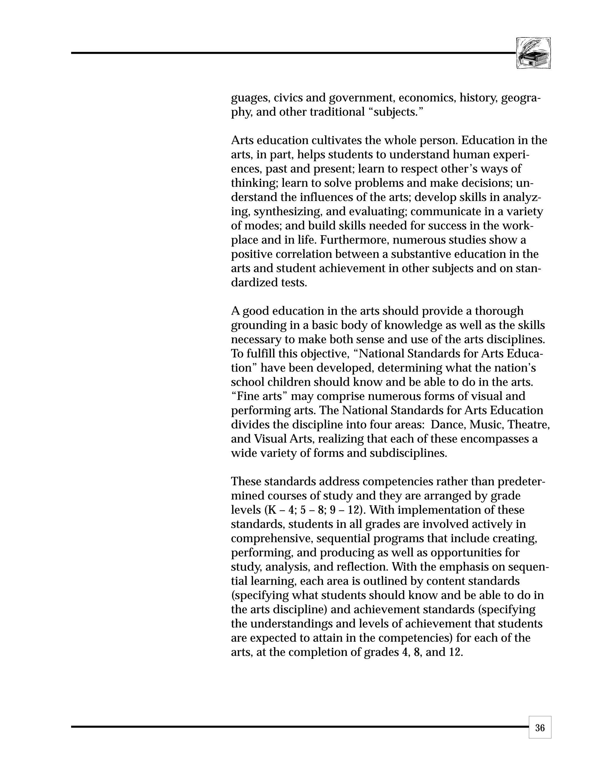 guages, civics and government, economics, history, geogra-
phy, and other traditional “subjects.”

Arts education cultivates the whole person. Education in the
arts, in part, helps students to understand human experi-
ences, past and present; learn to respect other’s ways of
thinking; learn to solve problems and make decisions; un-
derstand the influences of the arts; develop skills in analyz-
ing, synthesizing, and evaluating; communicate in a variety
of modes; and build skills needed for success in the work-
place and in life. Furthermore, numerous studies show a
positive correlation between a substantive education in the
arts and student achievement in other subjects and on stan-
dardized tests.

A good education in the arts should provide a thorough
grounding in a basic body of knowledge as well as the skills
necessary to make both sense and use of the arts disciplines.
To fulfill this objective, “National Standards for Arts Educa-
tion” have been developed, determining what the nation’s
school children should know and be able to do in the arts.
“Fine arts” may comprise numerous forms of visual and
performing arts. The National Standards for Arts Education
divides the discipline into four areas: Dance, Music, Theatre,
and Visual Arts, realizing that each of these encompasses a
wide variety of forms and subdisciplines.

These standards address competencies rather than predeter-
mined courses of study and they are arranged by grade
levels (K – 4; 5 – 8; 9 – 12). With implementation of these
standards, students in all grades are involved actively in
comprehensive, sequential programs that include creating,
performing, and producing as well as opportunities for
study, analysis, and reflection. With the emphasis on sequen-
tial learning, each area is outlined by content standards
(specifying what students should know and be able to do in
the arts discipline) and achievement standards (specifying
the understandings and levels of achievement that students
are expected to attain in the competencies) for each of the
arts, at the completion of grades 4, 8, and 12.




                                                           36
 