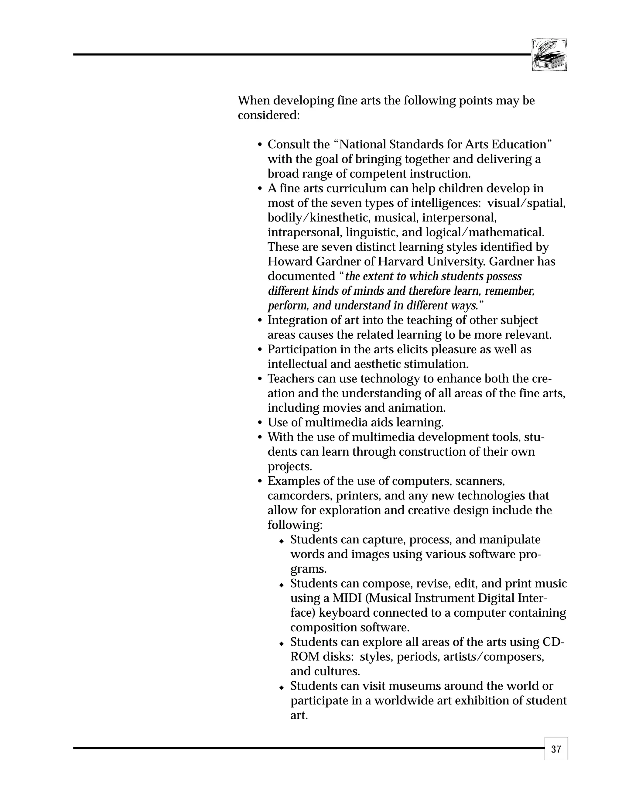 When developing fine arts the following points may be
considered:

   • Consult the “National Standards for Arts Education”
     with the goal of bringing together and delivering a
     broad range of competent instruction.
   • A fine arts curriculum can help children develop in
     most of the seven types of intelligences: visual/spatial,
     bodily/kinesthetic, musical, interpersonal,
     intrapersonal, linguistic, and logical/mathematical.
     These are seven distinct learning styles identified by
     Howard Gardner of Harvard University. Gardner has
     documented “the extent to which students possess
     different kinds of minds and therefore learn, remember,
     perform, and understand in different ways.”
   • Integration of art into the teaching of other subject
     areas causes the related learning to be more relevant.
   • Participation in the arts elicits pleasure as well as
     intellectual and aesthetic stimulation.
   • Teachers can use technology to enhance both the cre-
     ation and the understanding of all areas of the fine arts,
     including movies and animation.
   • Use of multimedia aids learning.
   • With the use of multimedia development tools, stu-
     dents can learn through construction of their own
     projects.
   • Examples of the use of computers, scanners,
     camcorders, printers, and any new technologies that
     allow for exploration and creative design include the
     following:
        x Students can capture, process, and manipulate

          words and images using various software pro-
          grams.
        x Students can compose, revise, edit, and print music

          using a MIDI (Musical Instrument Digital Inter-
          face) keyboard connected to a computer containing
          composition software.
        x Students can explore all areas of the arts using CD-

          ROM disks: styles, periods, artists/composers,
          and cultures.
        x Students can visit museums around the world or

          participate in a worldwide art exhibition of student
          art.

                                                           37
 