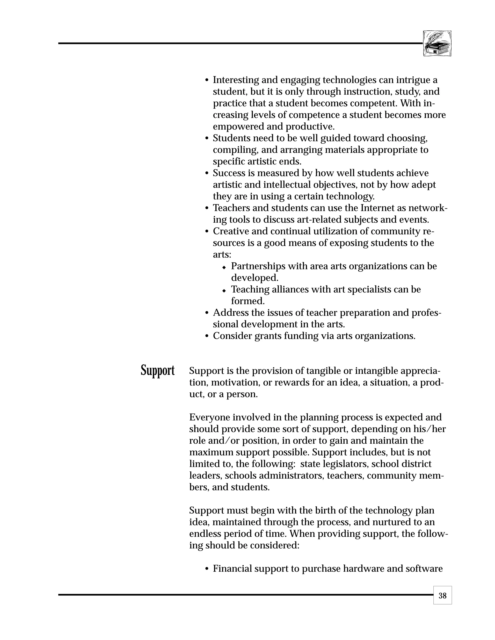 • Interesting and engaging technologies can intrigue a
               student, but it is only through instruction, study, and
               practice that a student becomes competent. With in-
               creasing levels of competence a student becomes more
               empowered and productive.
             • Students need to be well guided toward choosing,
               compiling, and arranging materials appropriate to
               specific artistic ends.
             • Success is measured by how well students achieve
               artistic and intellectual objectives, not by how adept
               they are in using a certain technology.
             • Teachers and students can use the Internet as network-
               ing tools to discuss art-related subjects and events.
             • Creative and continual utilization of community re-
               sources is a good means of exposing students to the
               arts:
                 x Partnerships with area arts organizations can be

                    developed.
                 x Teaching alliances with art specialists can be

                    formed.
             • Address the issues of teacher preparation and profes-
               sional development in the arts.
             • Consider grants funding via arts organizations.


Support   Support is the provision of tangible or intangible apprecia-
          tion, motivation, or rewards for an idea, a situation, a prod-
          uct, or a person.

          Everyone involved in the planning process is expected and
          should provide some sort of support, depending on his/her
          role and/or position, in order to gain and maintain the
          maximum support possible. Support includes, but is not
          limited to, the following: state legislators, school district
          leaders, schools administrators, teachers, community mem-
          bers, and students.

          Support must begin with the birth of the technology plan
          idea, maintained through the process, and nurtured to an
          endless period of time. When providing support, the follow-
          ing should be considered:

             • Financial support to purchase hardware and software

                                                                      38
 